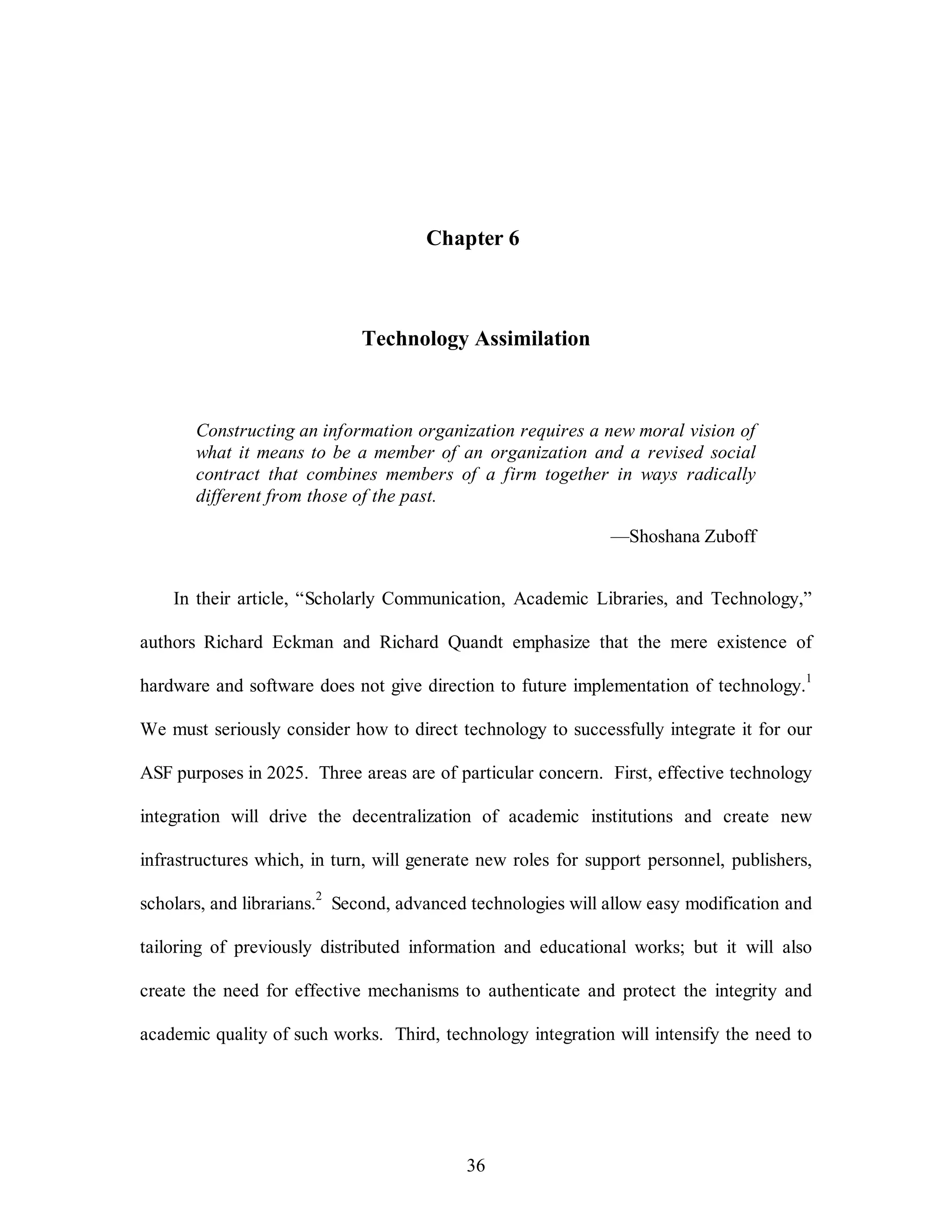 Chapter 6 
Technology Assimilation 
Constructing an information organization requires a new moral vision of 
what it means to be a member of an organization and a revised social 
contract that combines members of a firm together in ways radically 
different from those of the past. 
36 
—Shoshana Zuboff 
In their article, “Scholarly Communication, Academic Libraries, and Technology,” 
authors Richard Eckman and Richard Quandt emphasize that the mere existence of 
hardware and software does not give direction to future implementation of technology.1 
We must seriously consider how to direct technology to successfully integrate it for our 
ASF purposes in 2025. Three areas are of particular concern. First, effective technology 
integration will drive the decentralization of academic institutions and create new 
infrastructures which, in turn, will generate new roles for support personnel, publishers, 
scholars, and librarians.2 Second, advanced technologies will allow easy modification and 
tailoring of previously distributed information and educational works; but it will also 
create the need for effective mechanisms to authenticate and protect the integrity and 
academic quality of such works. Third, technology integration will intensify the need to 
 