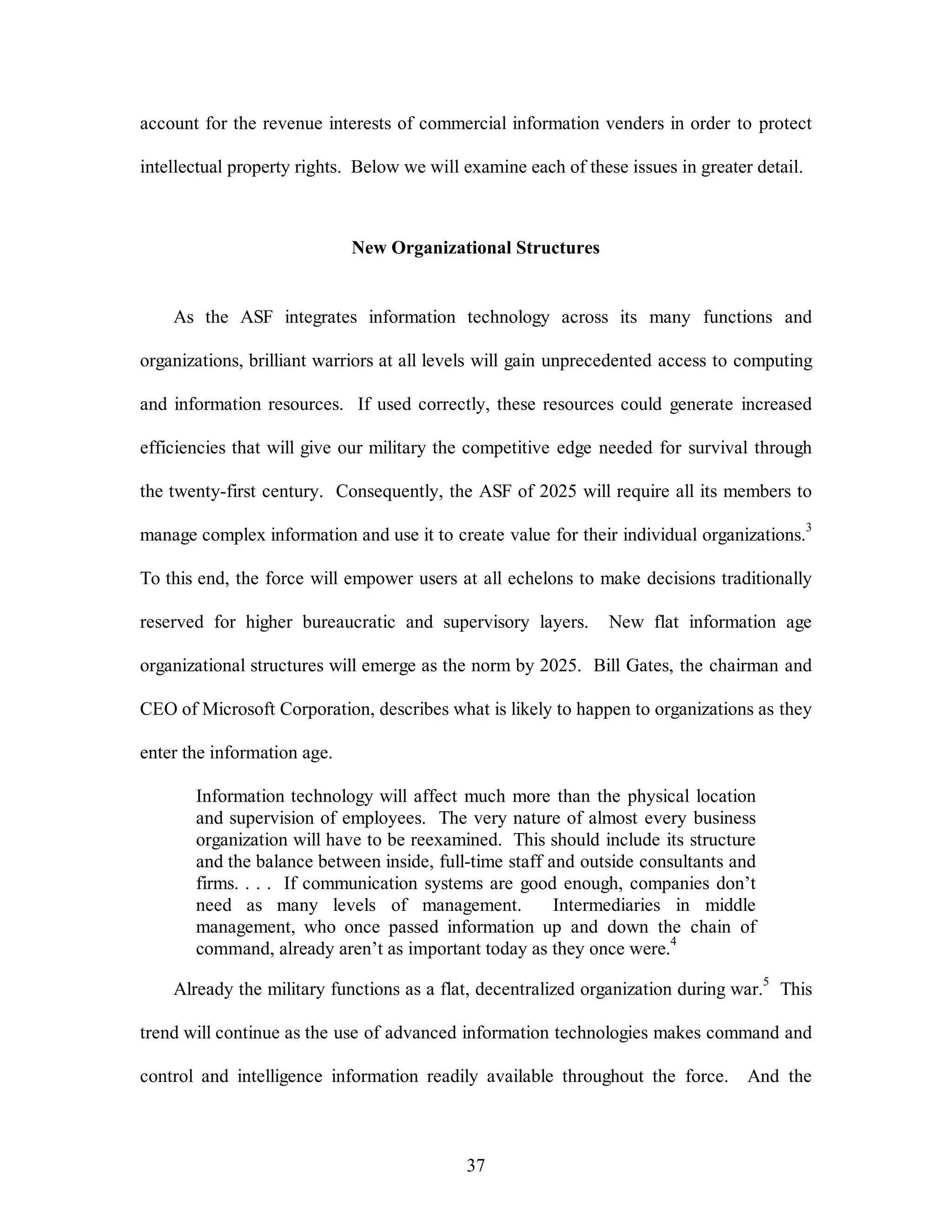account for the revenue interests of commercial information venders in order to protect 
intellectual property rights. Below we will examine each of these issues in greater detail. 
New Organizational Structures 
As the ASF integrates information technology across its many functions and 
organizations, brilliant warriors at all levels will gain unprecedented access to computing 
and information resources. If used correctly, these resources could generate increased 
efficiencies that will give our military the competitive edge needed for survival through 
the twenty-first century. Consequently, the ASF of 2025 will require all its members to 
manage complex information and use it to create value for their individual organizations.3 
To this end, the force will empower users at all echelons to make decisions traditionally 
reserved for higher bureaucratic and supervisory layers. New flat information age 
organizational structures will emerge as the norm by 2025. Bill Gates, the chairman and 
CEO of Microsoft Corporation, describes what is likely to happen to organizations as they 
37 
enter the information age. 
Information technology will affect much more than the physical location 
and supervision of employees. The very nature of almost every business 
organization will have to be reexamined. This should include its structure 
and the balance between inside, full-time staff and outside consultants and 
firms. . . . If communication systems are good enough, companies don’t 
need as many levels of management. Intermediaries in middle 
management, who once passed information up and down the chain of 
command, already aren’t as important today as they once were.4 
Already the military functions as a flat, decentralized organization during war.5 This 
trend will continue as the use of advanced information technologies makes command and 
control and intelligence information readily available throughout the force. And the 
 