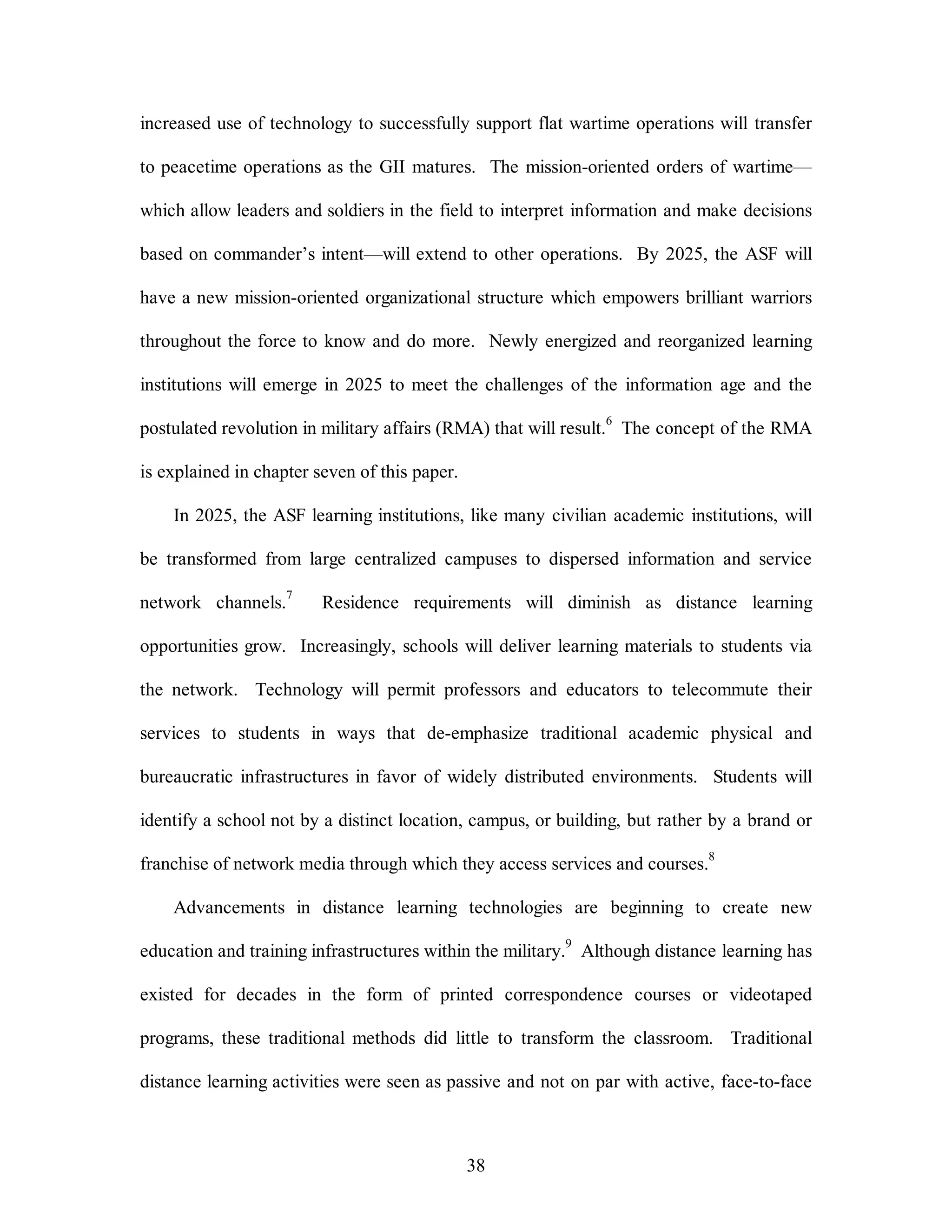 increased use of technology to successfully support flat wartime operations will transfer 
to peacetime operations as the GII matures. The mission-oriented orders of wartime— 
which allow leaders and soldiers in the field to interpret information and make decisions 
based on commander’s intent—will extend to other operations. By 2025, the ASF will 
have a new mission-oriented organizational structure which empowers brilliant warriors 
throughout the force to know and do more. Newly energized and reorganized learning 
institutions will emerge in 2025 to meet the challenges of the information age and the 
postulated revolution in military affairs (RMA) that will result.6 The concept of the RMA 
38 
is explained in chapter seven of this paper. 
In 2025, the ASF learning institutions, like many civilian academic institutions, will 
be transformed from large centralized campuses to dispersed information and service 
network channels.7 Residence requirements will diminish as distance learning 
opportunities grow. Increasingly, schools will deliver learning materials to students via 
the network. Technology will permit professors and educators to telecommute their 
services to students in ways that de-emphasize traditional academic physical and 
bureaucratic infrastructures in favor of widely distributed environments. Students will 
identify a school not by a distinct location, campus, or building, but rather by a brand or 
franchise of network media through which they access services and courses.8 
Advancements in distance learning technologies are beginning to create new 
education and training infrastructures within the military.9 Although distance learning has 
existed for decades in the form of printed correspondence courses or videotaped 
programs, these traditional methods did little to transform the classroom. Traditional 
distance learning activities were seen as passive and not on par with active, face-to-face 
 