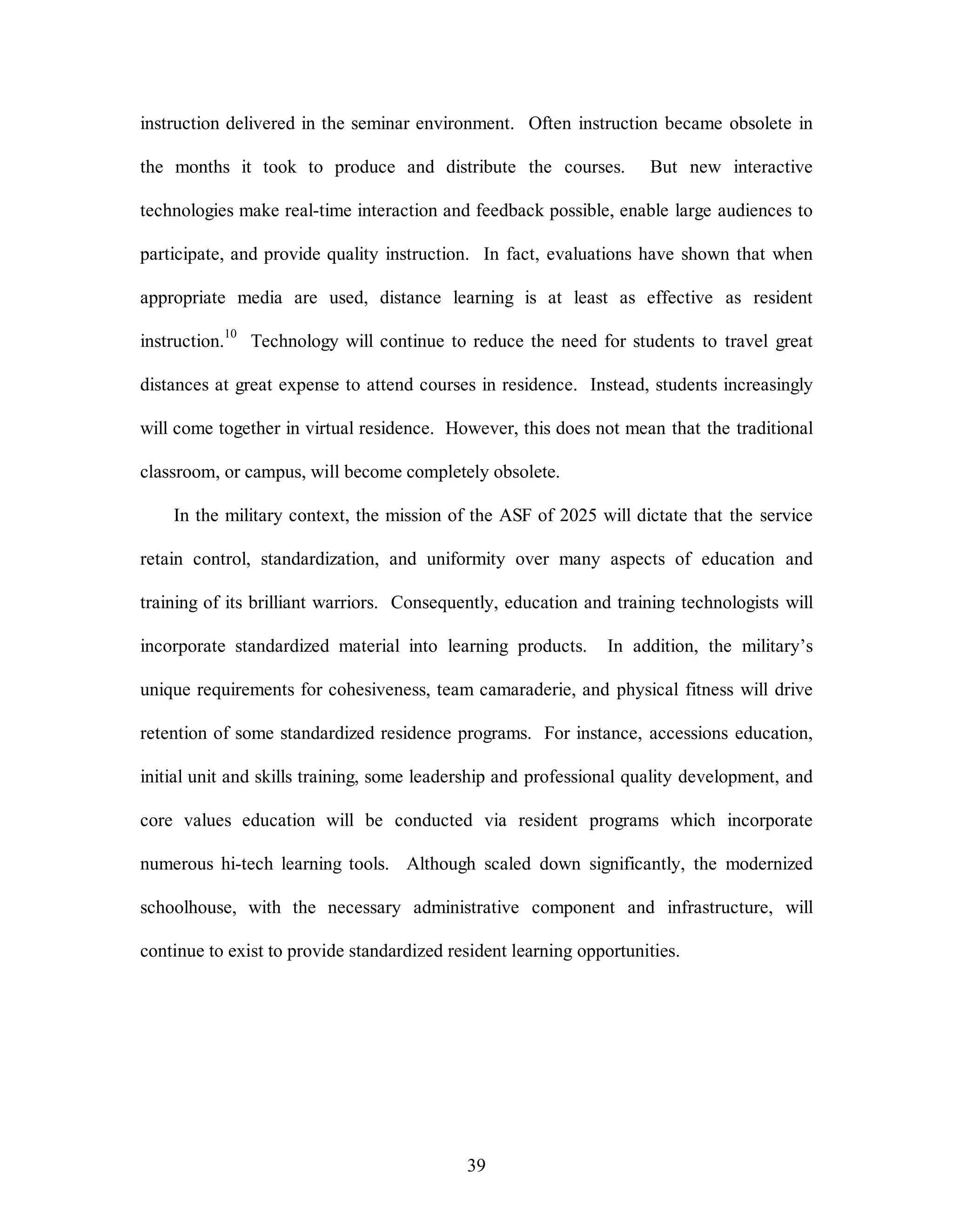 instruction delivered in the seminar environment. Often instruction became obsolete in 
the months it took to produce and distribute the courses. But new interactive 
technologies make real-time interaction and feedback possible, enable large audiences to 
participate, and provide quality instruction. In fact, evaluations have shown that when 
appropriate media are used, distance learning is at least as effective as resident 
instruction.10 Technology will continue to reduce the need for students to travel great 
distances at great expense to attend courses in residence. Instead, students increasingly 
will come together in virtual residence. However, this does not mean that the traditional 
classroom, or campus, will become completely obsolete. 
In the military context, the mission of the ASF of 2025 will dictate that the service 
retain control, standardization, and uniformity over many aspects of education and 
training of its brilliant warriors. Consequently, education and training technologists will 
incorporate standardized material into learning products. In addition, the military’s 
unique requirements for cohesiveness, team camaraderie, and physical fitness will drive 
retention of some standardized residence programs. For instance, accessions education, 
initial unit and skills training, some leadership and professional quality development, and 
core values education will be conducted via resident programs which incorporate 
numerous hi-tech learning tools. Although scaled down significantly, the modernized 
schoolhouse, with the necessary administrative component and infrastructure, will 
continue to exist to provide standardized resident learning opportunities. 
39 
 