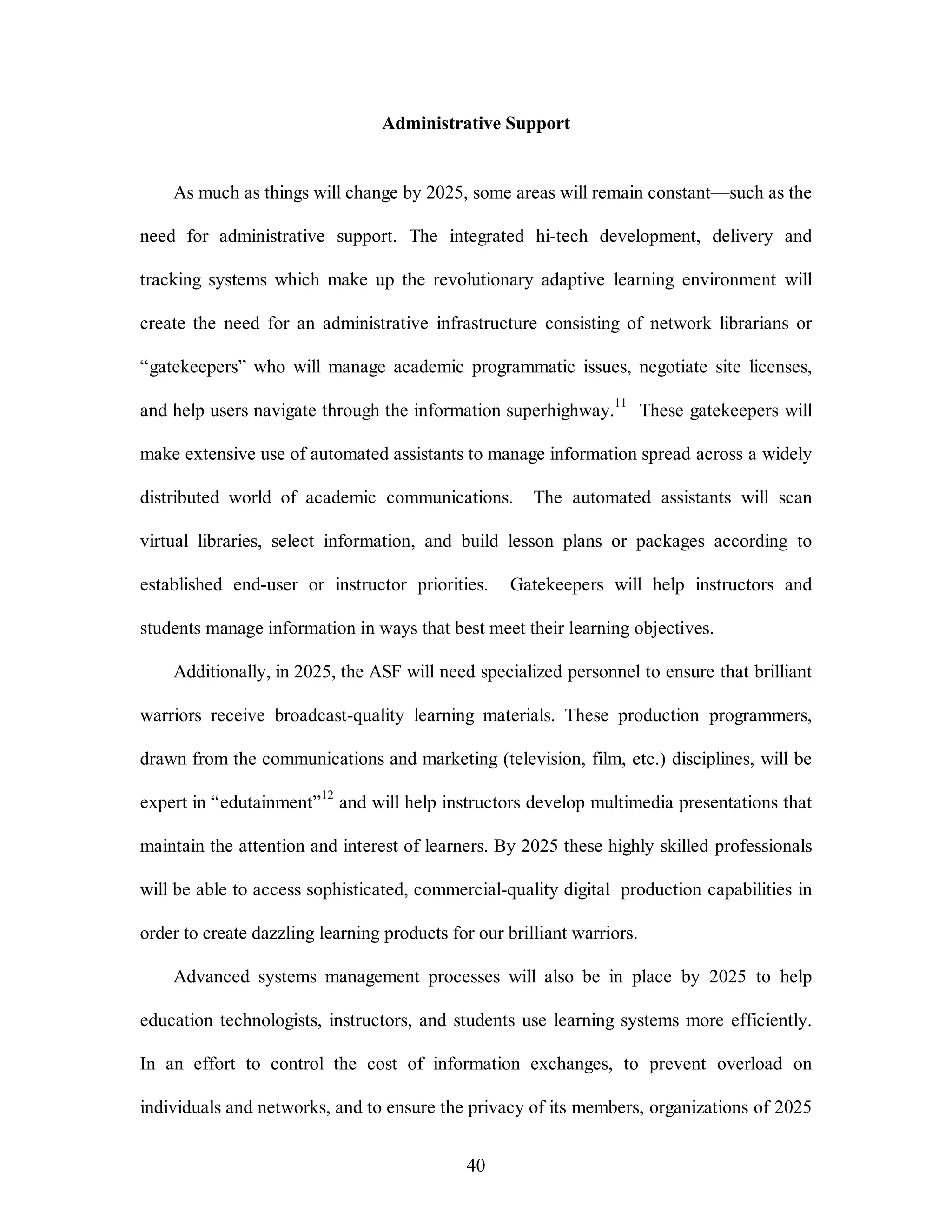 Administrative Support 
As much as things will change by 2025, some areas will remain constant—such as the 
need for administrative support. The integrated hi-tech development, delivery and 
tracking systems which make up the revolutionary adaptive learning environment will 
create the need for an administrative infrastructure consisting of network librarians or 
“gatekeepers” who will manage academic programmatic issues, negotiate site licenses, 
and help users navigate through the information superhighway.11 These gatekeepers will 
make extensive use of automated assistants to manage information spread across a widely 
distributed world of academic communications. The automated assistants will scan 
virtual libraries, select information, and build lesson plans or packages according to 
established end-user or instructor priorities. Gatekeepers will help instructors and 
students manage information in ways that best meet their learning objectives. 
Additionally, in 2025, the ASF will need specialized personnel to ensure that brilliant 
warriors receive broadcast-quality learning materials. These production programmers, 
drawn from the communications and marketing (television, film, etc.) disciplines, will be 
expert in “edutainment”12 and will help instructors develop multimedia presentations that 
maintain the attention and interest of learners. By 2025 these highly skilled professionals 
will be able to access sophisticated, commercial-quality digital production capabilities in 
order to create dazzling learning products for our brilliant warriors. 
Advanced systems management processes will also be in place by 2025 to help 
education technologists, instructors, and students use learning systems more efficiently. 
In an effort to control the cost of information exchanges, to prevent overload on 
individuals and networks, and to ensure the privacy of its members, organizations of 2025 
40 
 
