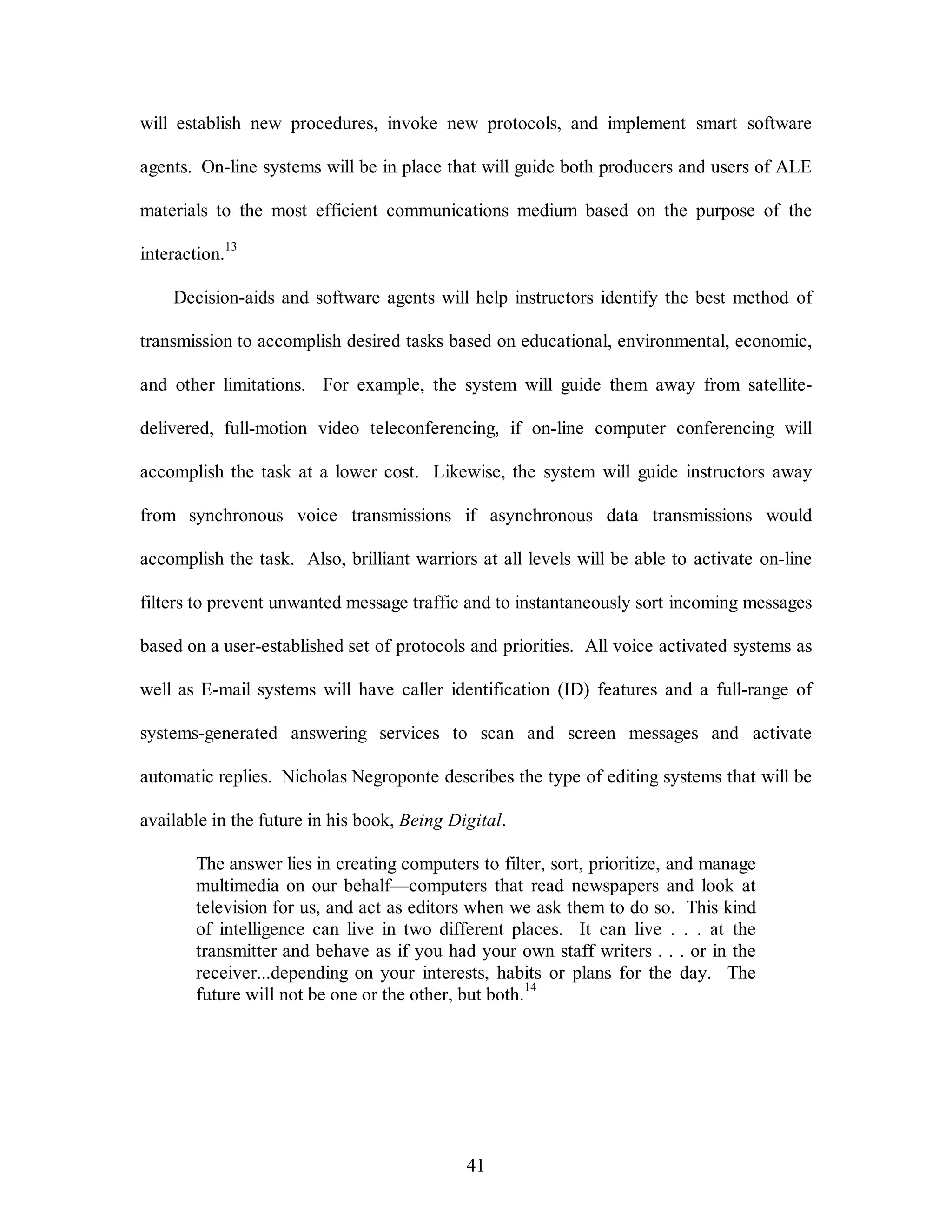 will establish new procedures, invoke new protocols, and implement smart software 
agents. On-line systems will be in place that will guide both producers and users of ALE 
materials to the most efficient communications medium based on the purpose of the 
41 
interaction.13 
Decision-aids and software agents will help instructors identify the best method of 
transmission to accomplish desired tasks based on educational, environmental, economic, 
and other limitations. For example, the system will guide them away from satellite-delivered, 
full-motion video teleconferencing, if on-line computer conferencing will 
accomplish the task at a lower cost. Likewise, the system will guide instructors away 
from synchronous voice transmissions if asynchronous data transmissions would 
accomplish the task. Also, brilliant warriors at all levels will be able to activate on-line 
filters to prevent unwanted message traffic and to instantaneously sort incoming messages 
based on a user-established set of protocols and priorities. All voice activated systems as 
well as E-mail systems will have caller identification (ID) features and a full-range of 
systems-generated answering services to scan and screen messages and activate 
automatic replies. Nicholas Negroponte describes the type of editing systems that will be 
available in the future in his book, Being Digital. 
The answer lies in creating computers to filter, sort, prioritize, and manage 
multimedia on our behalf—computers that read newspapers and look at 
television for us, and act as editors when we ask them to do so. This kind 
of intelligence can live in two different places. It can live . . . at the 
transmitter and behave as if you had your own staff writers . . . or in the 
receiver...depending on your interests, habits or plans for the day. The 
future will not be one or the other, but both.14 
 