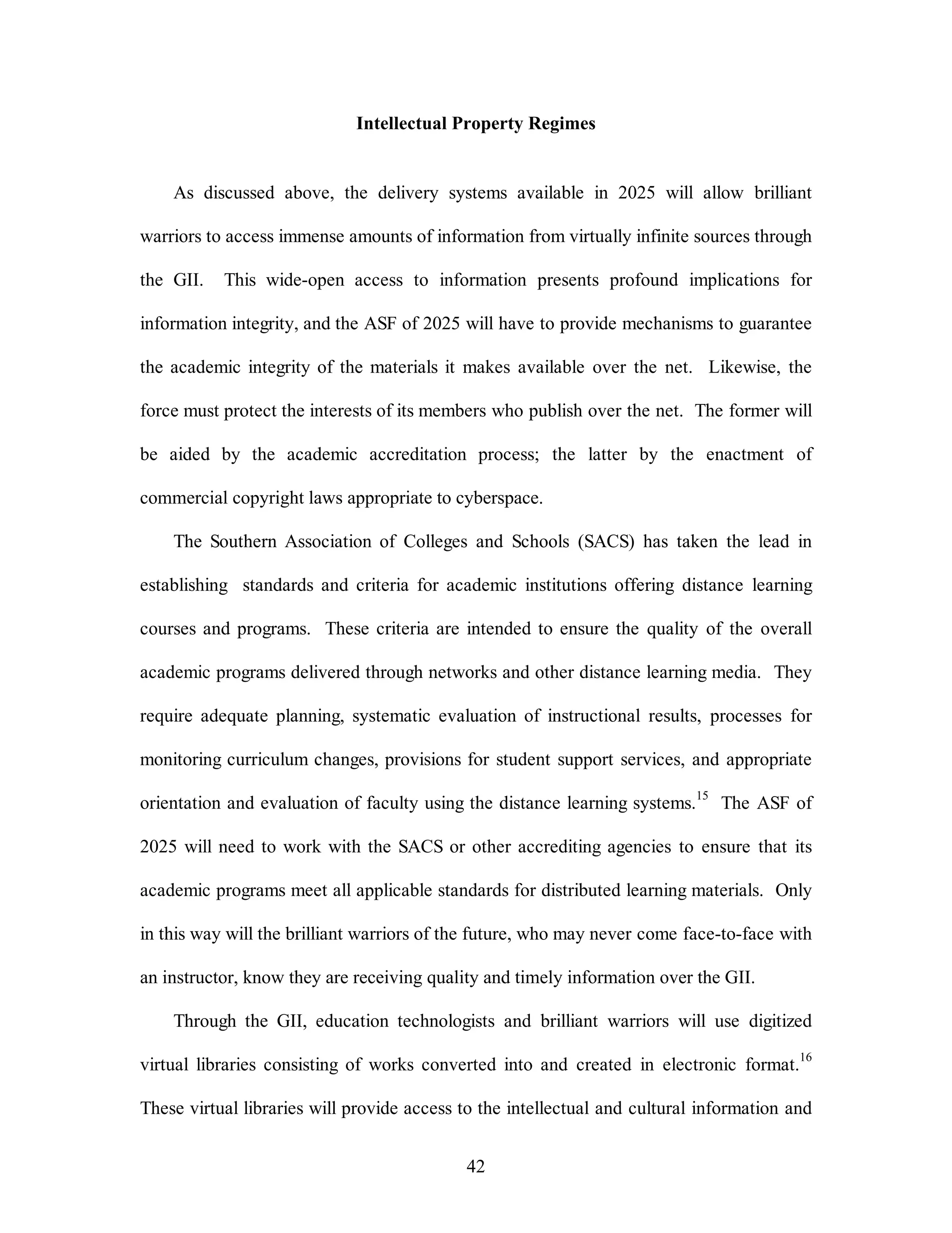 Intellectual Property Regimes 
As discussed above, the delivery systems available in 2025 will allow brilliant 
warriors to access immense amounts of information from virtually infinite sources through 
the GII. This wide-open access to information presents profound implications for 
information integrity, and the ASF of 2025 will have to provide mechanisms to guarantee 
the academic integrity of the materials it makes available over the net. Likewise, the 
force must protect the interests of its members who publish over the net. The former will 
be aided by the academic accreditation process; the latter by the enactment of 
commercial copyright laws appropriate to cyberspace. 
The Southern Association of Colleges and Schools (SACS) has taken the lead in 
establishing standards and criteria for academic institutions offering distance learning 
courses and programs. These criteria are intended to ensure the quality of the overall 
academic programs delivered through networks and other distance learning media. They 
require adequate planning, systematic evaluation of instructional results, processes for 
monitoring curriculum changes, provisions for student support services, and appropriate 
orientation and evaluation of faculty using the distance learning systems.15 The ASF of 
2025 will need to work with the SACS or other accrediting agencies to ensure that its 
academic programs meet all applicable standards for distributed learning materials. Only 
in this way will the brilliant warriors of the future, who may never come face-to-face with 
an instructor, know they are receiving quality and timely information over the GII. 
Through the GII, education technologists and brilliant warriors will use digitized 
virtual libraries consisting of works converted into and created in electronic format.16 
These virtual libraries will provide access to the intellectual and cultural information and 
42 
 