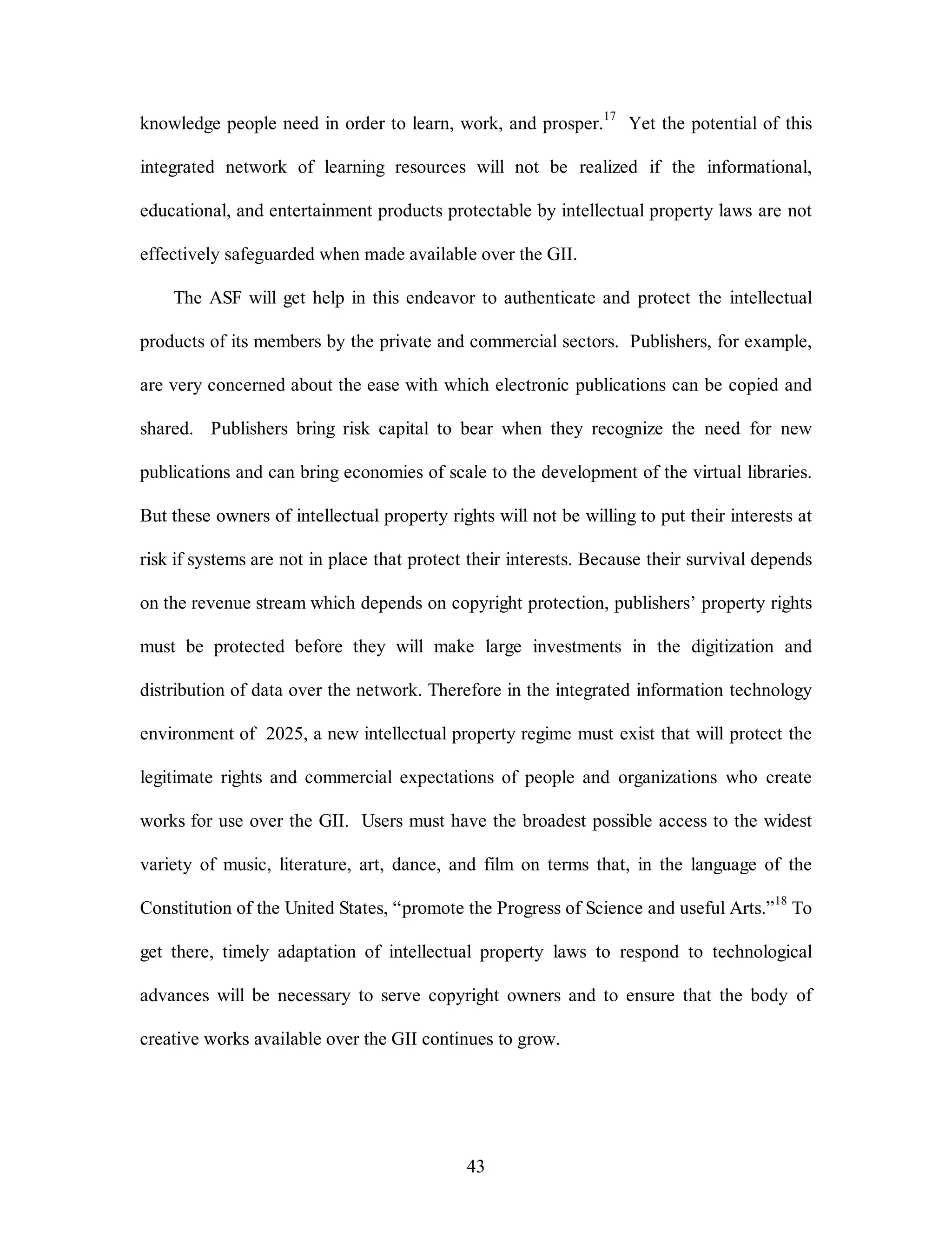 knowledge people need in order to learn, work, and prosper.17 Yet the potential of this 
integrated network of learning resources will not be realized if the informational, 
educational, and entertainment products protectable by intellectual property laws are not 
effectively safeguarded when made available over the GII. 
The ASF will get help in this endeavor to authenticate and protect the intellectual 
products of its members by the private and commercial sectors. Publishers, for example, 
are very concerned about the ease with which electronic publications can be copied and 
shared. Publishers bring risk capital to bear when they recognize the need for new 
publications and can bring economies of scale to the development of the virtual libraries. 
But these owners of intellectual property rights will not be willing to put their interests at 
risk if systems are not in place that protect their interests. Because their survival depends 
on the revenue stream which depends on copyright protection, publishers’ property rights 
must be protected before they will make large investments in the digitization and 
distribution of data over the network. Therefore in the integrated information technology 
environment of 2025, a new intellectual property regime must exist that will protect the 
legitimate rights and commercial expectations of people and organizations who create 
works for use over the GII. Users must have the broadest possible access to the widest 
variety of music, literature, art, dance, and film on terms that, in the language of the 
Constitution of the United States, “promote the Progress of Science and useful Arts.”18 To 
get there, timely adaptation of intellectual property laws to respond to technological 
advances will be necessary to serve copyright owners and to ensure that the body of 
creative works available over the GII continues to grow. 
43 
 