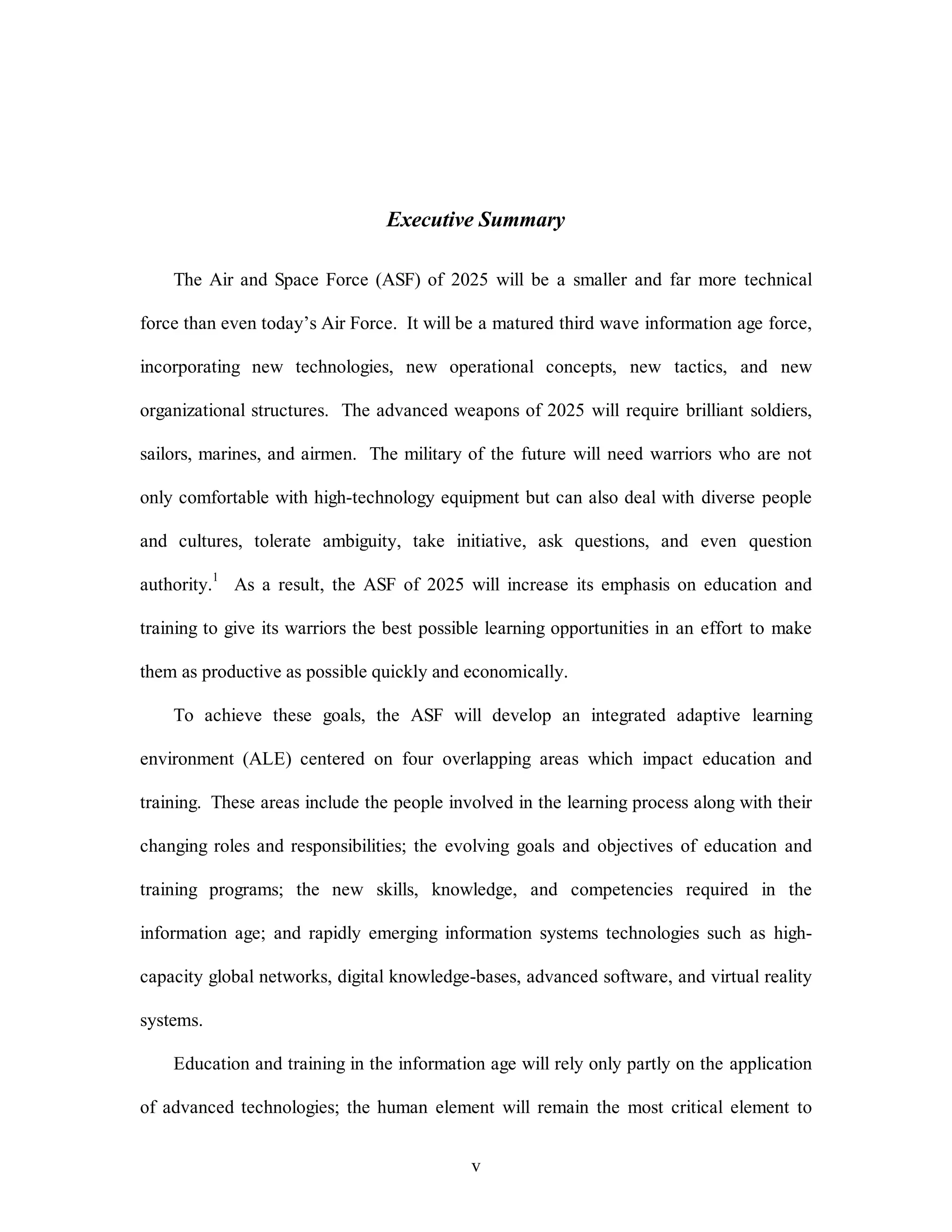 Executive Summary 
The Air and Space Force (ASF) of 2025 will be a smaller and far more technical 
force than even today’s Air Force. It will be a matured third wave information age force, 
incorporating new technologies, new operational concepts, new tactics, and new 
organizational structures. The advanced weapons of 2025 will require brilliant soldiers, 
sailors, marines, and airmen. The military of the future will need warriors who are not 
only comfortable with high-technology equipment but can also deal with diverse people 
and cultures, tolerate ambiguity, take initiative, ask questions, and even question 
authority.1 As a result, the ASF of 2025 will increase its emphasis on education and 
training to give its warriors the best possible learning opportunities in an effort to make 
them as productive as possible quickly and economically. 
To achieve these goals, the ASF will develop an integrated adaptive learning 
environment (ALE) centered on four overlapping areas which impact education and 
training. These areas include the people involved in the learning process along with their 
changing roles and responsibilities; the evolving goals and objectives of education and 
training programs; the new skills, knowledge, and competencies required in the 
information age; and rapidly emerging information systems technologies such as high-capacity 
global networks, digital knowledge-bases, advanced software, and virtual reality 
v 
systems. 
Education and training in the information age will rely only partly on the application 
of advanced technologies; the human element will remain the most critical element to 
 