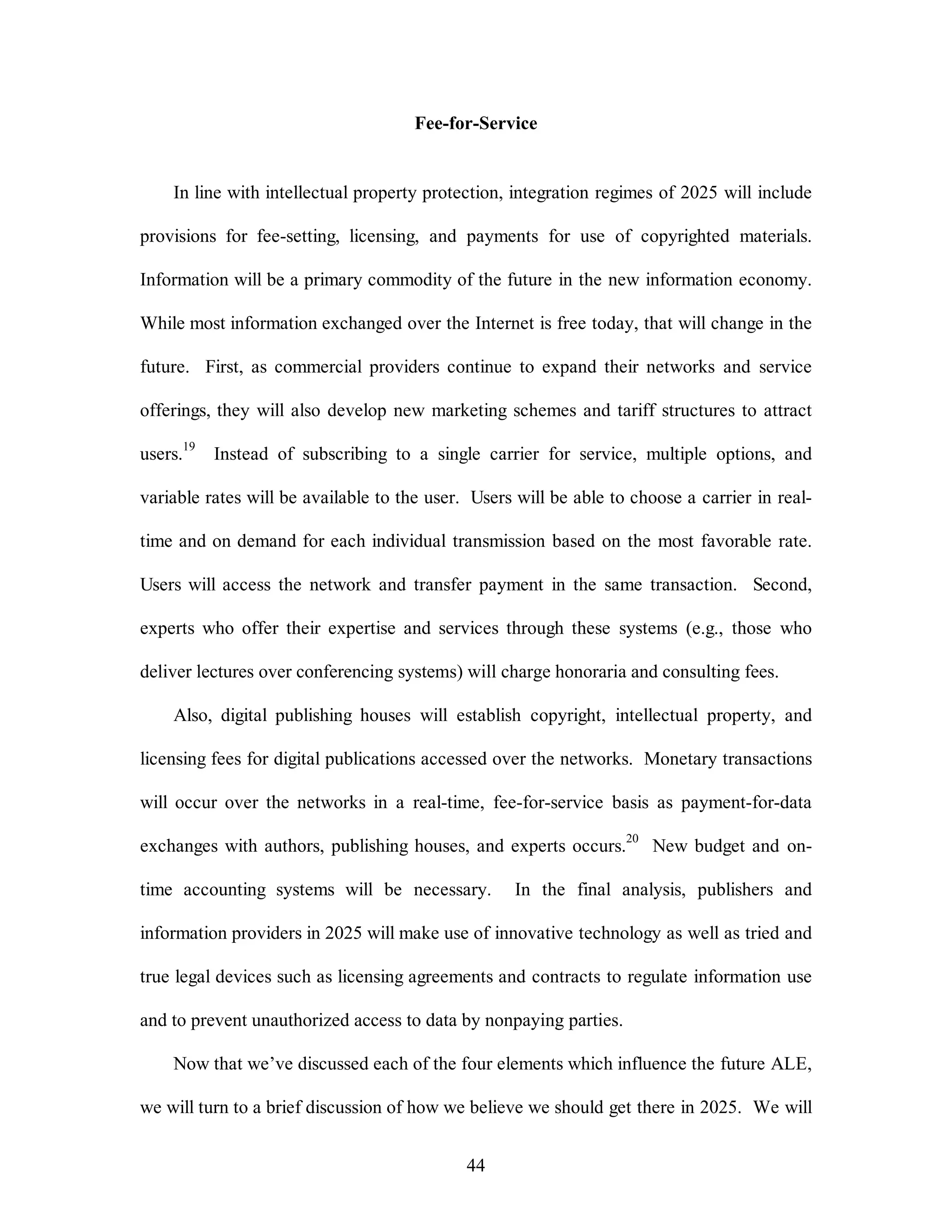 Fee-for-Service 
In line with intellectual property protection, integration regimes of 2025 will include 
provisions for fee-setting, licensing, and payments for use of copyrighted materials. 
Information will be a primary commodity of the future in the new information economy. 
While most information exchanged over the Internet is free today, that will change in the 
future. First, as commercial providers continue to expand their networks and service 
offerings, they will also develop new marketing schemes and tariff structures to attract 
users.19 Instead of subscribing to a single carrier for service, multiple options, and 
variable rates will be available to the user. Users will be able to choose a carrier in real-time 
and on demand for each individual transmission based on the most favorable rate. 
Users will access the network and transfer payment in the same transaction. Second, 
experts who offer their expertise and services through these systems (e.g., those who 
deliver lectures over conferencing systems) will charge honoraria and consulting fees. 
Also, digital publishing houses will establish copyright, intellectual property, and 
licensing fees for digital publications accessed over the networks. Monetary transactions 
will occur over the networks in a real-time, fee-for-service basis as payment-for-data 
exchanges with authors, publishing houses, and experts occurs.20 New budget and on-time 
accounting systems will be necessary. In the final analysis, publishers and 
information providers in 2025 will make use of innovative technology as well as tried and 
true legal devices such as licensing agreements and contracts to regulate information use 
and to prevent unauthorized access to data by nonpaying parties. 
Now that we’ve discussed each of the four elements which influence the future ALE, 
we will turn to a brief discussion of how we believe we should get there in 2025. We will 
44 
 
