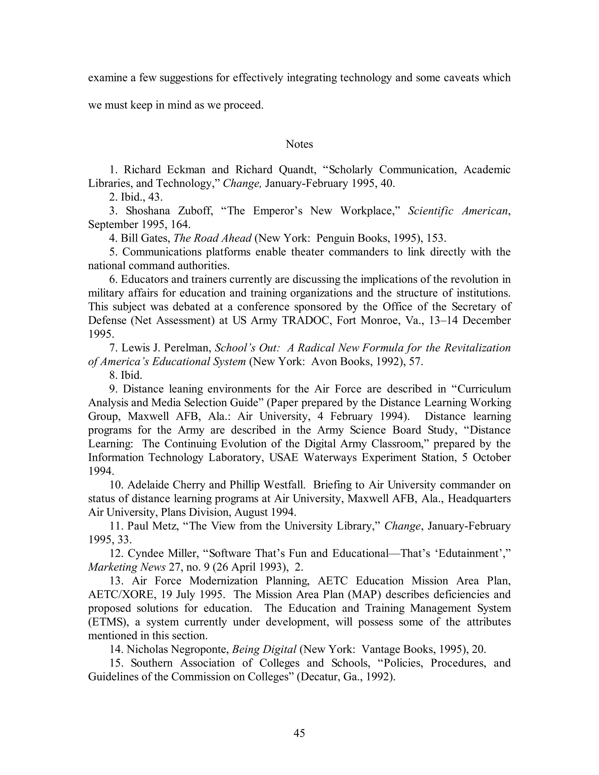 examine a few suggestions for effectively integrating technology and some caveats which 
45 
we must keep in mind as we proceed. 
Notes 
1. Richard Eckman and Richard Quandt, “Scholarly Communication, Academic 
Libraries, and Technology,” Change, January-February 1995, 40. 
2. Ibid., 43. 
3. Shoshana Zuboff, “The Emperor’s New Workplace,” Scientific American, 
September 1995, 164. 
4. Bill Gates, The Road Ahead (New York: Penguin Books, 1995), 153. 
5. Communications platforms enable theater commanders to link directly with the 
national command authorities. 
6. Educators and trainers currently are discussing the implications of the revolution in 
military affairs for education and training organizations and the structure of institutions. 
This subject was debated at a conference sponsored by the Office of the Secretary of 
Defense (Net Assessment) at US Army TRADOC, Fort Monroe, Va., 13–14 December 
1995. 
7. Lewis J. Perelman, School’s Out: A Radical New Formula for the Revitalization 
of America’s Educational System (New York: Avon Books, 1992), 57. 
8. Ibid. 
9. Distance leaning environments for the Air Force are described in “Curriculum 
Analysis and Media Selection Guide” (Paper prepared by the Distance Learning Working 
Group, Maxwell AFB, Ala.: Air University, 4 February 1994). Distance learning 
programs for the Army are described in the Army Science Board Study, “Distance 
Learning: The Continuing Evolution of the Digital Army Classroom,” prepared by the 
Information Technology Laboratory, USAE Waterways Experiment Station, 5 October 
1994. 
10. Adelaide Cherry and Phillip Westfall. Briefing to Air University commander on 
status of distance learning programs at Air University, Maxwell AFB, Ala., Headquarters 
Air University, Plans Division, August 1994. 
11. Paul Metz, “The View from the University Library,” Change, January-February 
1995, 33. 
12. Cyndee Miller, “Software That’s Fun and Educational—That’s ‘Edutainment’,” 
Marketing News 27, no. 9 (26 April 1993), 2. 
13. Air Force Modernization Planning, AETC Education Mission Area Plan, 
AETC/XORE, 19 July 1995. The Mission Area Plan (MAP) describes deficiencies and 
proposed solutions for education. The Education and Training Management System 
(ETMS), a system currently under development, will possess some of the attributes 
mentioned in this section. 
14. Nicholas Negroponte, Being Digital (New York: Vantage Books, 1995), 20. 
15. Southern Association of Colleges and Schools, “Policies, Procedures, and 
Guidelines of the Commission on Colleges” (Decatur, Ga., 1992). 
 