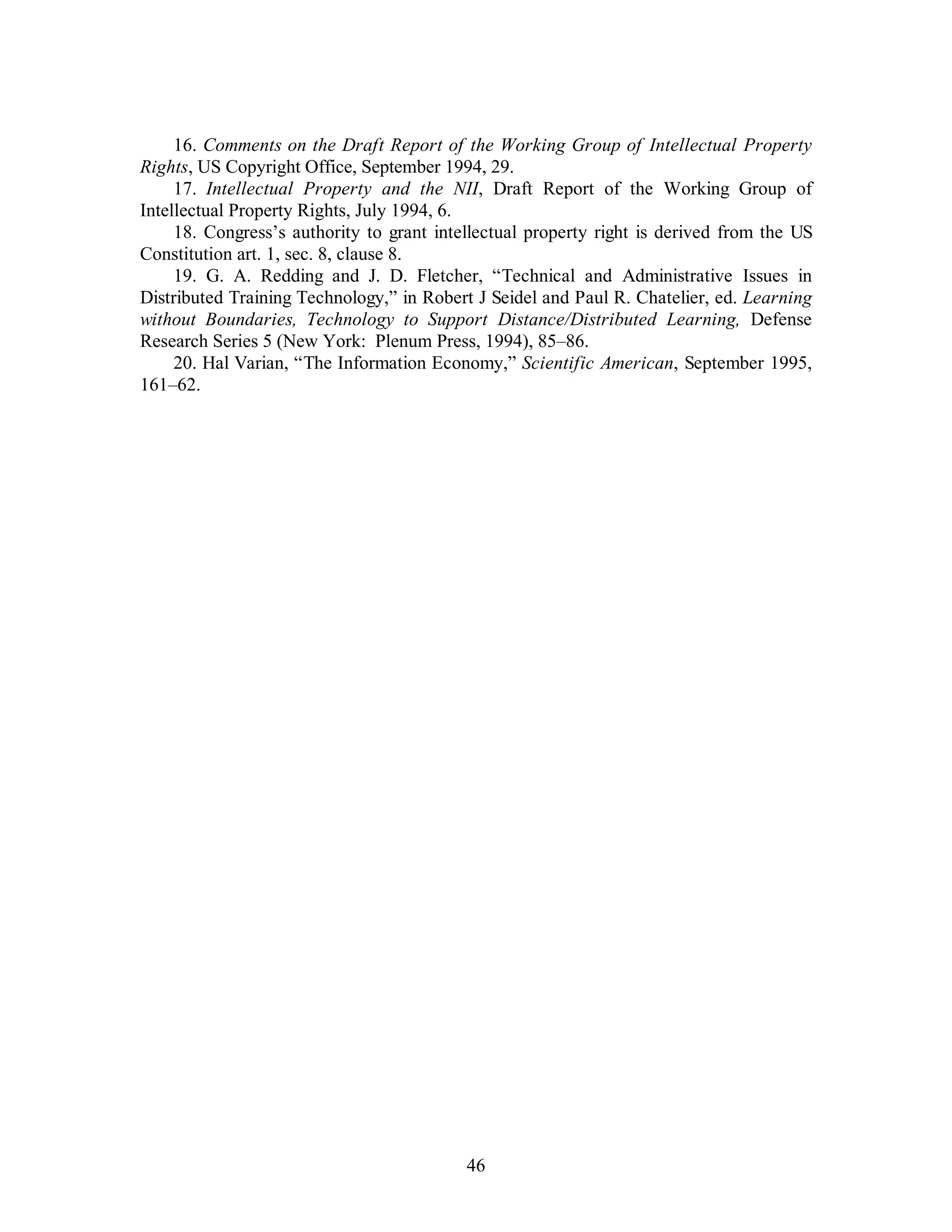 16. Comments on the Draft Report of the Working Group of Intellectual Property 
Rights, US Copyright Office, September 1994, 29. 
17. Intellectual Property and the NII, Draft Report of the Working Group of 
46 
Intellectual Property Rights, July 1994, 6. 
18. Congress’s authority to grant intellectual property right is derived from the US 
Constitution art. 1, sec. 8, clause 8. 
19. G. A. Redding and J. D. Fletcher, “Technical and Administrative Issues in 
Distributed Training Technology,” in Robert J Seidel and Paul R. Chatelier, ed. Learning 
without Boundaries, Technology to Support Distance/Distributed Learning, Defense 
Research Series 5 (New York: Plenum Press, 1994), 85–86. 
20. Hal Varian, “The Information Economy,” Scientific American, September 1995, 
161–62. 
 