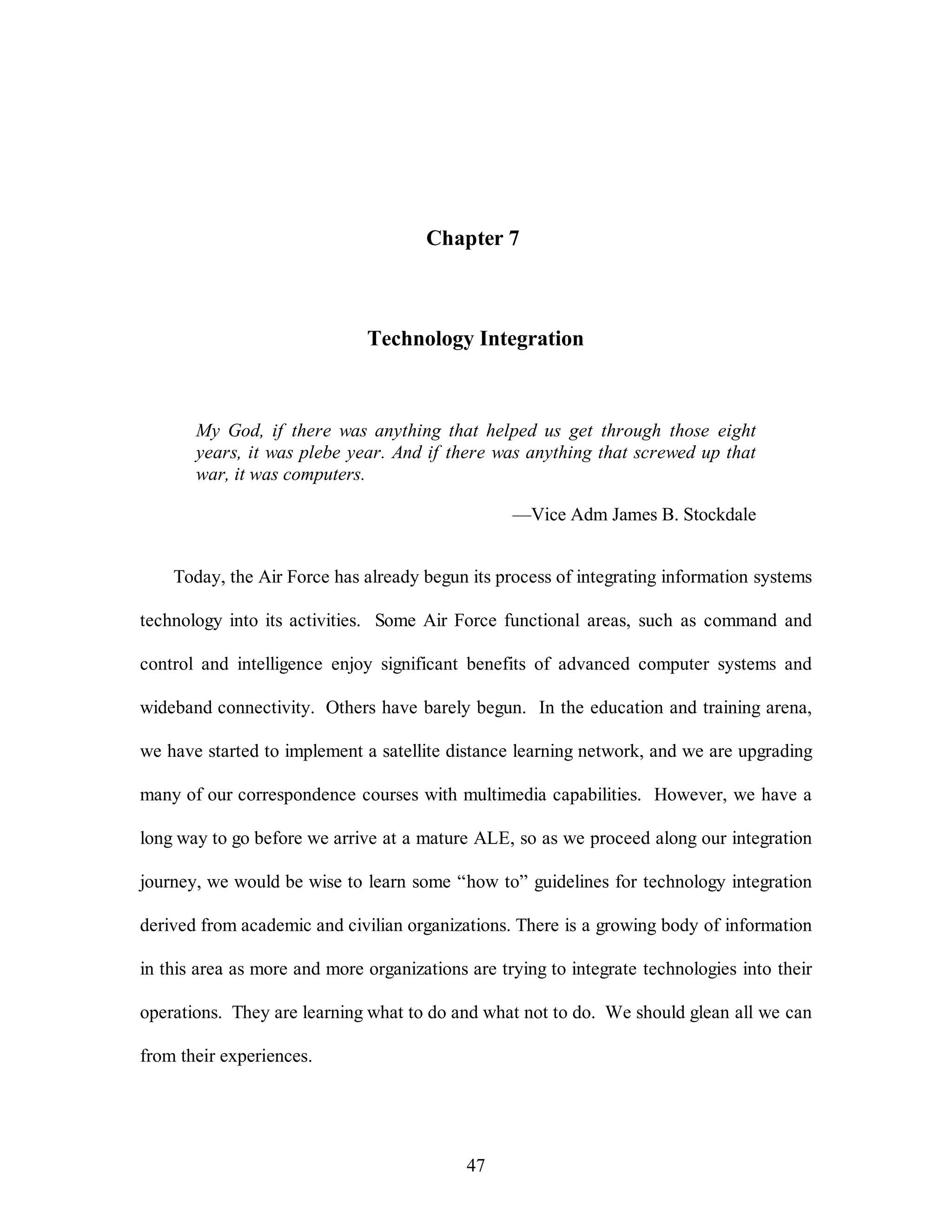 Chapter 7 
Technology Integration 
My God, if there was anything that helped us get through those eight 
years, it was plebe year. And if there was anything that screwed up that 
war, it was computers. 
47 
—Vice Adm James B. Stockdale 
Today, the Air Force has already begun its process of integrating information systems 
technology into its activities. Some Air Force functional areas, such as command and 
control and intelligence enjoy significant benefits of advanced computer systems and 
wideband connectivity. Others have barely begun. In the education and training arena, 
we have started to implement a satellite distance learning network, and we are upgrading 
many of our correspondence courses with multimedia capabilities. However, we have a 
long way to go before we arrive at a mature ALE, so as we proceed along our integration 
journey, we would be wise to learn some “how to” guidelines for technology integration 
derived from academic and civilian organizations. There is a growing body of information 
in this area as more and more organizations are trying to integrate technologies into their 
operations. They are learning what to do and what not to do. We should glean all we can 
from their experiences. 
 
