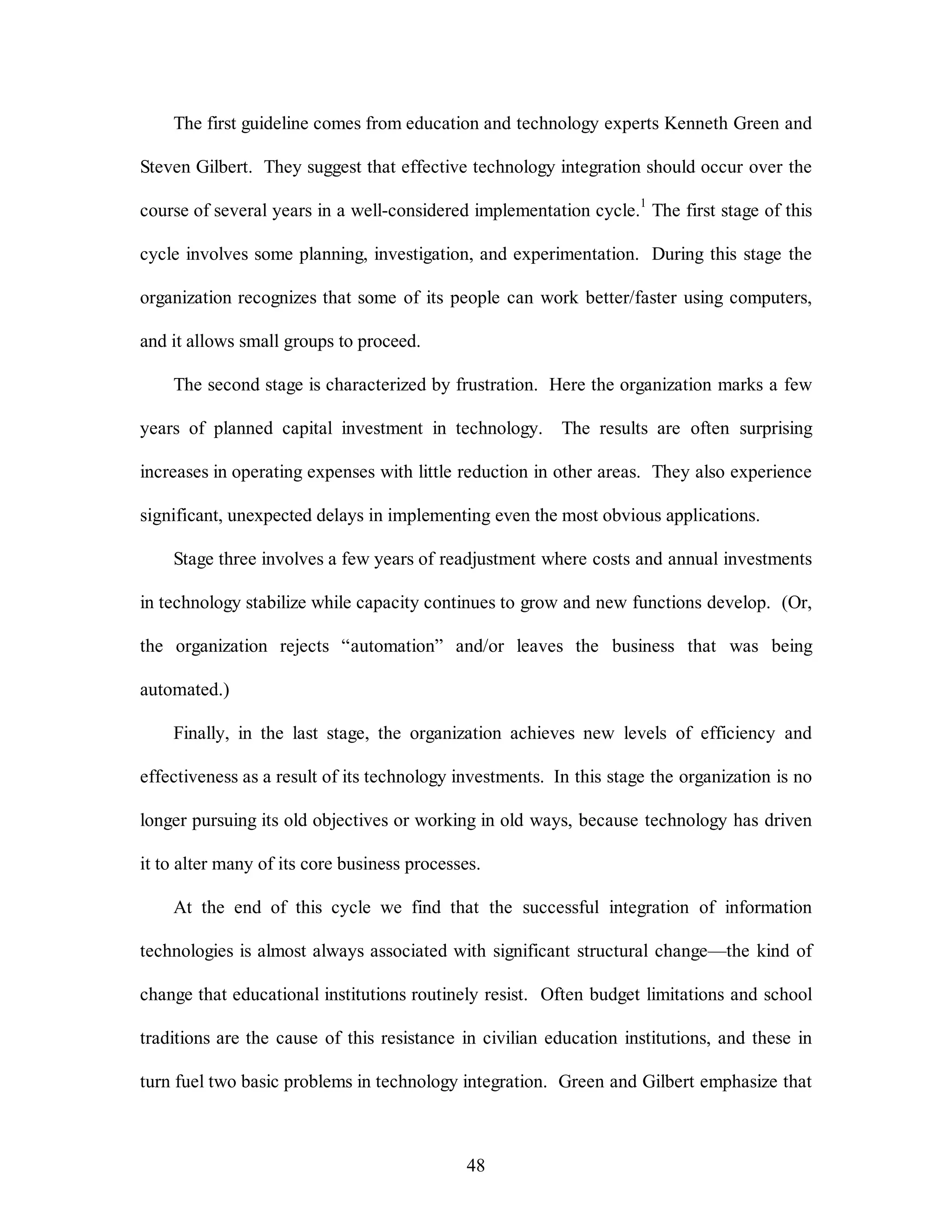 The first guideline comes from education and technology experts Kenneth Green and 
Steven Gilbert. They suggest that effective technology integration should occur over the 
course of several years in a well-considered implementation cycle.1 The first stage of this 
cycle involves some planning, investigation, and experimentation. During this stage the 
organization recognizes that some of its people can work better/faster using computers, 
48 
and it allows small groups to proceed. 
The second stage is characterized by frustration. Here the organization marks a few 
years of planned capital investment in technology. The results are often surprising 
increases in operating expenses with little reduction in other areas. They also experience 
significant, unexpected delays in implementing even the most obvious applications. 
Stage three involves a few years of readjustment where costs and annual investments 
in technology stabilize while capacity continues to grow and new functions develop. (Or, 
the organization rejects “automation” and/or leaves the business that was being 
automated.) 
Finally, in the last stage, the organization achieves new levels of efficiency and 
effectiveness as a result of its technology investments. In this stage the organization is no 
longer pursuing its old objectives or working in old ways, because technology has driven 
it to alter many of its core business processes. 
At the end of this cycle we find that the successful integration of information 
technologies is almost always associated with significant structural change—the kind of 
change that educational institutions routinely resist. Often budget limitations and school 
traditions are the cause of this resistance in civilian education institutions, and these in 
turn fuel two basic problems in technology integration. Green and Gilbert emphasize that 
 