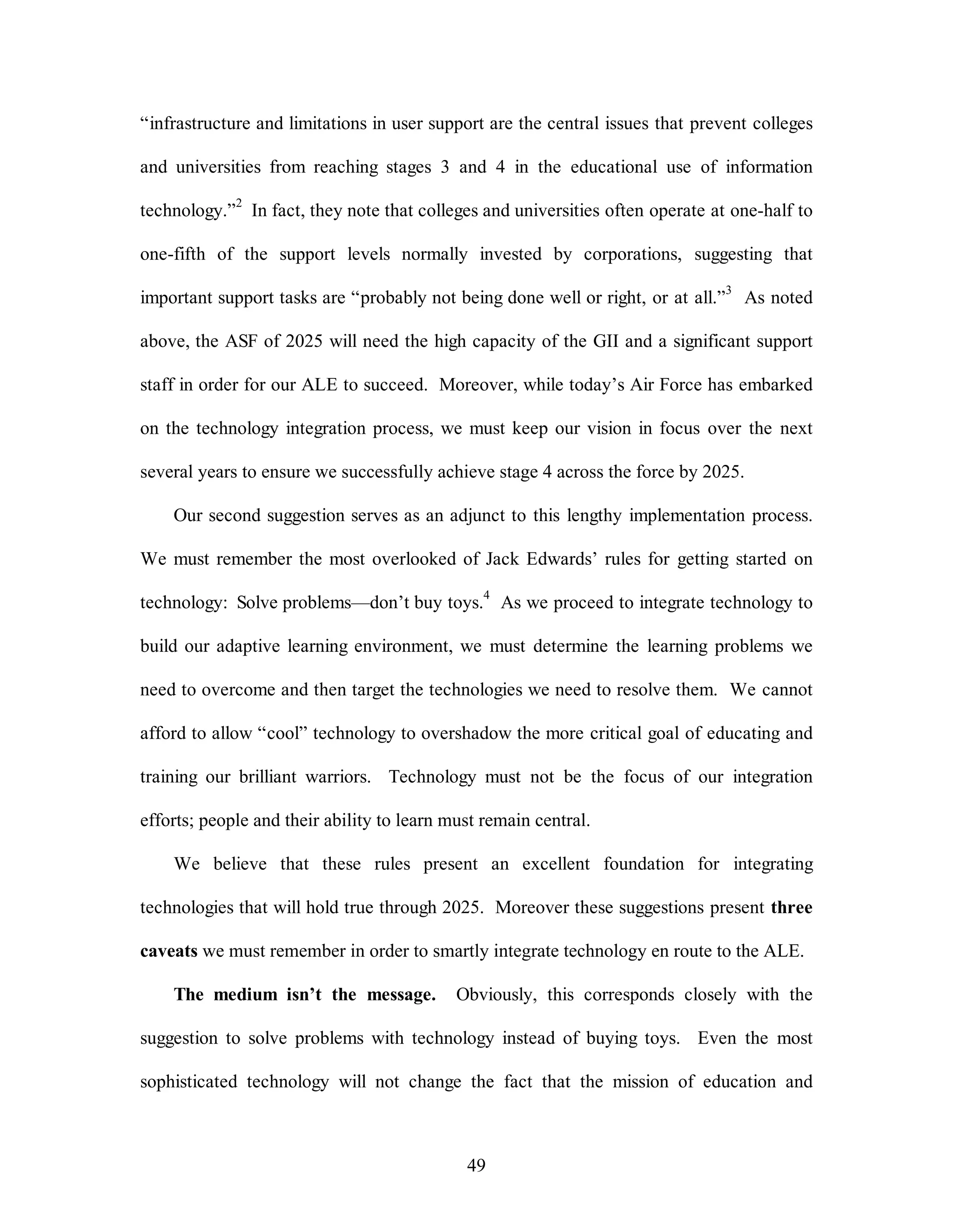 “infrastructure and limitations in user support are the central issues that prevent colleges 
and universities from reaching stages 3 and 4 in the educational use of information 
technology.”2 In fact, they note that colleges and universities often operate at one-half to 
one-fifth of the support levels normally invested by corporations, suggesting that 
important support tasks are “probably not being done well or right, or at all.”3 As noted 
above, the ASF of 2025 will need the high capacity of the GII and a significant support 
staff in order for our ALE to succeed. Moreover, while today’s Air Force has embarked 
on the technology integration process, we must keep our vision in focus over the next 
several years to ensure we successfully achieve stage 4 across the force by 2025. 
Our second suggestion serves as an adjunct to this lengthy implementation process. 
We must remember the most overlooked of Jack Edwards’ rules for getting started on 
technology: Solve problems—don’t buy toys.4 As we proceed to integrate technology to 
build our adaptive learning environment, we must determine the learning problems we 
need to overcome and then target the technologies we need to resolve them. We cannot 
afford to allow “cool” technology to overshadow the more critical goal of educating and 
training our brilliant warriors. Technology must not be the focus of our integration 
efforts; people and their ability to learn must remain central. 
We believe that these rules present an excellent foundation for integrating 
technologies that will hold true through 2025. Moreover these suggestions present three 
caveats we must remember in order to smartly integrate technology en route to the ALE. 
The medium isn’t the message. Obviously, this corresponds closely with the 
suggestion to solve problems with technology instead of buying toys. Even the most 
sophisticated technology will not change the fact that the mission of education and 
49 
 