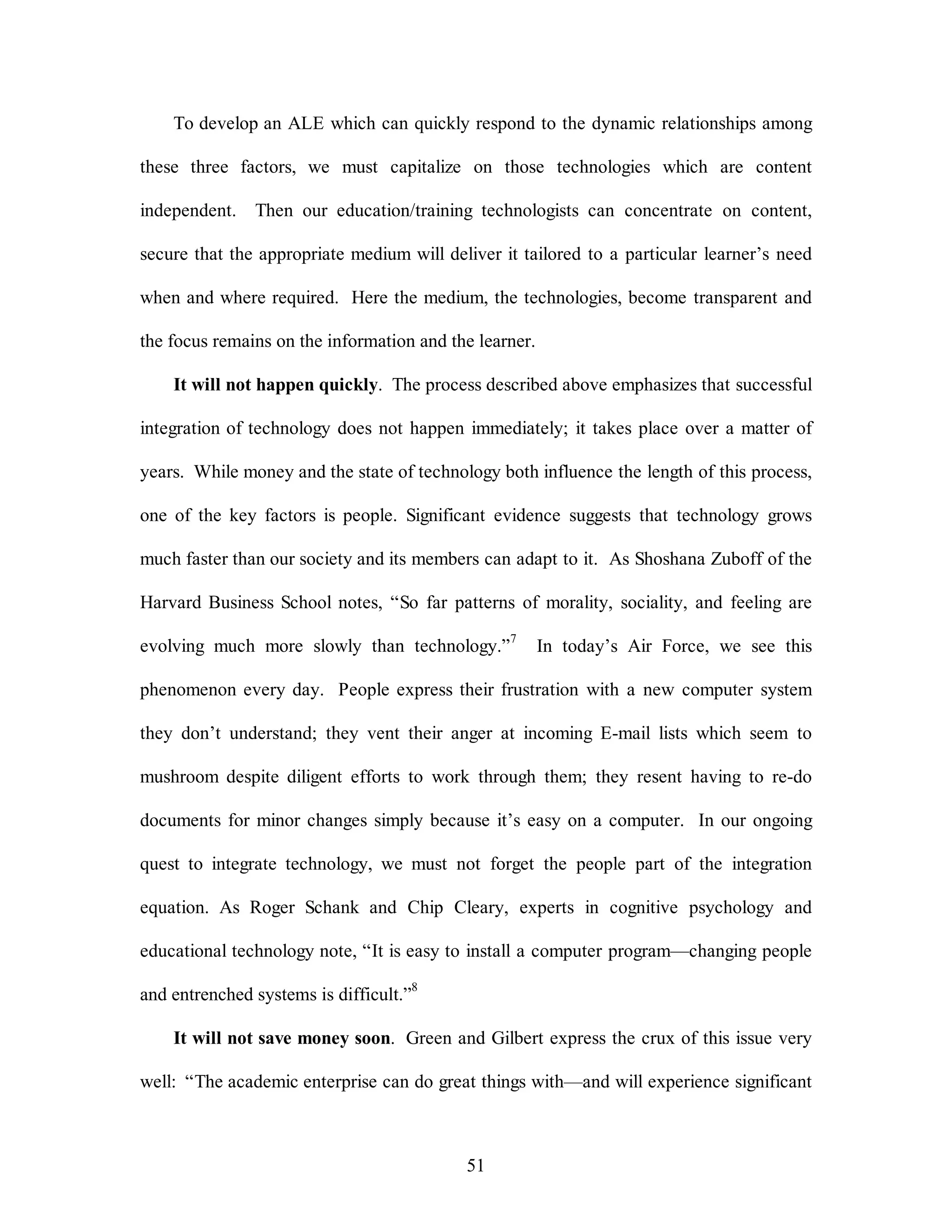 To develop an ALE which can quickly respond to the dynamic relationships among 
these three factors, we must capitalize on those technologies which are content 
independent. Then our education/training technologists can concentrate on content, 
secure that the appropriate medium will deliver it tailored to a particular learner’s need 
when and where required. Here the medium, the technologies, become transparent and 
the focus remains on the information and the learner. 
It will not happen quickly. The process described above emphasizes that successful 
integration of technology does not happen immediately; it takes place over a matter of 
years. While money and the state of technology both influence the length of this process, 
one of the key factors is people. Significant evidence suggests that technology grows 
much faster than our society and its members can adapt to it. As Shoshana Zuboff of the 
Harvard Business School notes, “So far patterns of morality, sociality, and feeling are 
evolving much more slowly than technology.”7 In today’s Air Force, we see this 
phenomenon every day. People express their frustration with a new computer system 
they don’t understand; they vent their anger at incoming E-mail lists which seem to 
mushroom despite diligent efforts to work through them; they resent having to re-do 
documents for minor changes simply because it’s easy on a computer. In our ongoing 
quest to integrate technology, we must not forget the people part of the integration 
equation. As Roger Schank and Chip Cleary, experts in cognitive psychology and 
educational technology note, “It is easy to install a computer program—changing people 
51 
and entrenched systems is difficult.”8 
It will not save money soon. Green and Gilbert express the crux of this issue very 
well: “The academic enterprise can do great things with—and will experience significant 
 