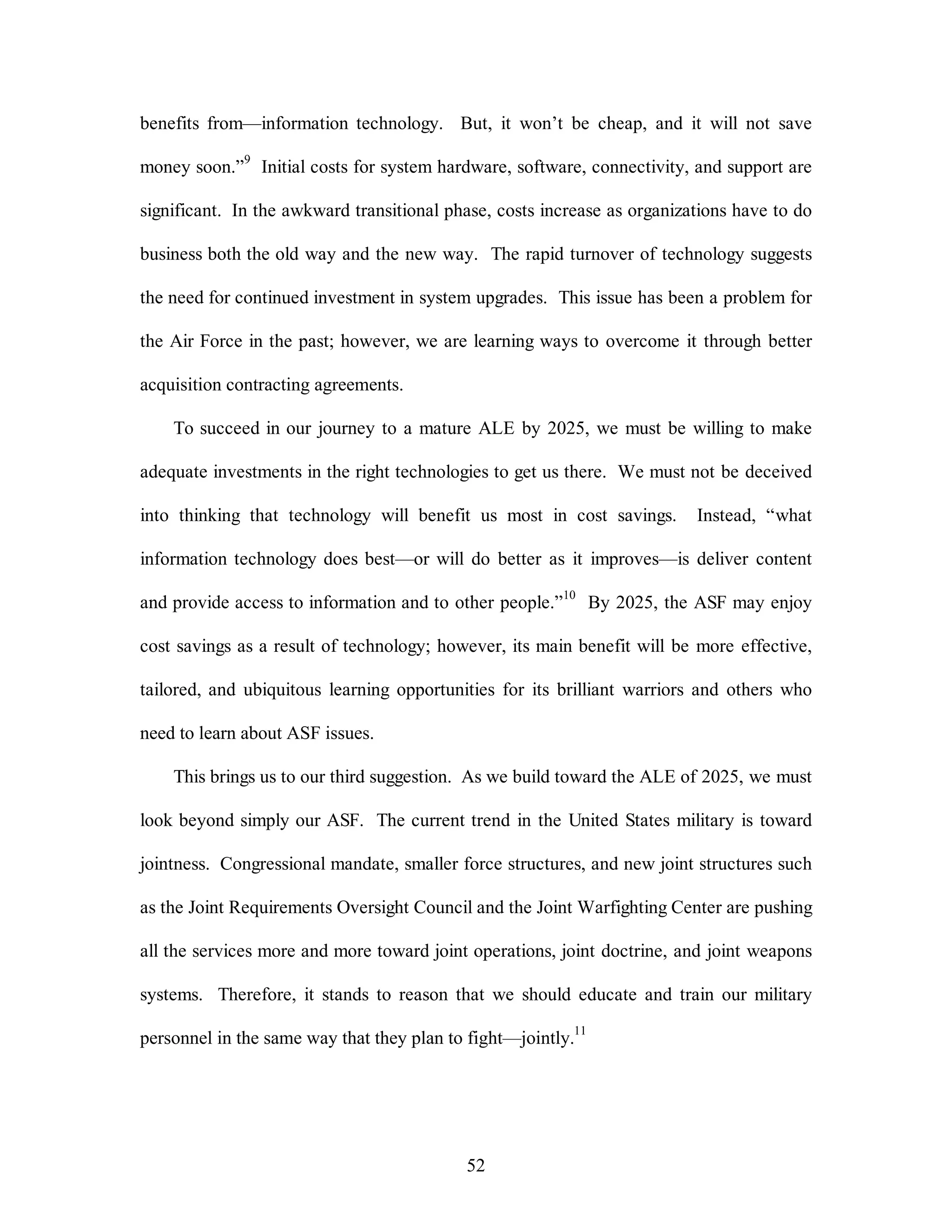 benefits from—information technology. But, it won’t be cheap, and it will not save 
money soon.”9 Initial costs for system hardware, software, connectivity, and support are 
significant. In the awkward transitional phase, costs increase as organizations have to do 
business both the old way and the new way. The rapid turnover of technology suggests 
the need for continued investment in system upgrades. This issue has been a problem for 
the Air Force in the past; however, we are learning ways to overcome it through better 
52 
acquisition contracting agreements. 
To succeed in our journey to a mature ALE by 2025, we must be willing to make 
adequate investments in the right technologies to get us there. We must not be deceived 
into thinking that technology will benefit us most in cost savings. Instead, “what 
information technology does best—or will do better as it improves—is deliver content 
and provide access to information and to other people.”10 By 2025, the ASF may enjoy 
cost savings as a result of technology; however, its main benefit will be more effective, 
tailored, and ubiquitous learning opportunities for its brilliant warriors and others who 
need to learn about ASF issues. 
This brings us to our third suggestion. As we build toward the ALE of 2025, we must 
look beyond simply our ASF. The current trend in the United States military is toward 
jointness. Congressional mandate, smaller force structures, and new joint structures such 
as the Joint Requirements Oversight Council and the Joint Warfighting Center are pushing 
all the services more and more toward joint operations, joint doctrine, and joint weapons 
systems. Therefore, it stands to reason that we should educate and train our military 
personnel in the same way that they plan to fight—jointly.11 
 