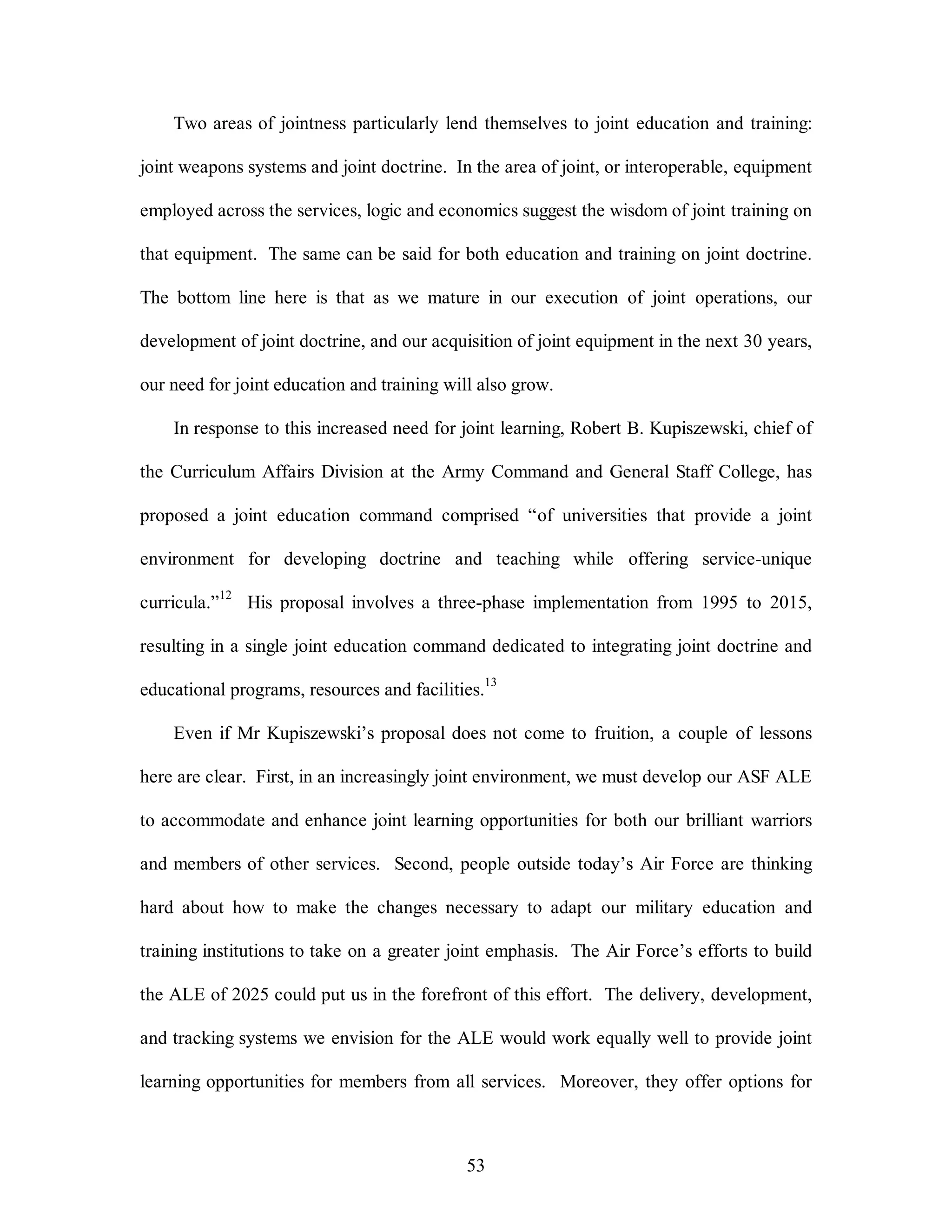 Two areas of jointness particularly lend themselves to joint education and training: 
joint weapons systems and joint doctrine. In the area of joint, or interoperable, equipment 
employed across the services, logic and economics suggest the wisdom of joint training on 
that equipment. The same can be said for both education and training on joint doctrine. 
The bottom line here is that as we mature in our execution of joint operations, our 
development of joint doctrine, and our acquisition of joint equipment in the next 30 years, 
our need for joint education and training will also grow. 
In response to this increased need for joint learning, Robert B. Kupiszewski, chief of 
the Curriculum Affairs Division at the Army Command and General Staff College, has 
proposed a joint education command comprised “of universities that provide a joint 
environment for developing doctrine and teaching while offering service-unique 
curricula.”12 His proposal involves a three-phase implementation from 1995 to 2015, 
resulting in a single joint education command dedicated to integrating joint doctrine and 
educational programs, resources and facilities.13 
Even if Mr Kupiszewski’s proposal does not come to fruition, a couple of lessons 
here are clear. First, in an increasingly joint environment, we must develop our ASF ALE 
to accommodate and enhance joint learning opportunities for both our brilliant warriors 
and members of other services. Second, people outside today’s Air Force are thinking 
hard about how to make the changes necessary to adapt our military education and 
training institutions to take on a greater joint emphasis. The Air Force’s efforts to build 
the ALE of 2025 could put us in the forefront of this effort. The delivery, development, 
and tracking systems we envision for the ALE would work equally well to provide joint 
learning opportunities for members from all services. Moreover, they offer options for 
53 
 