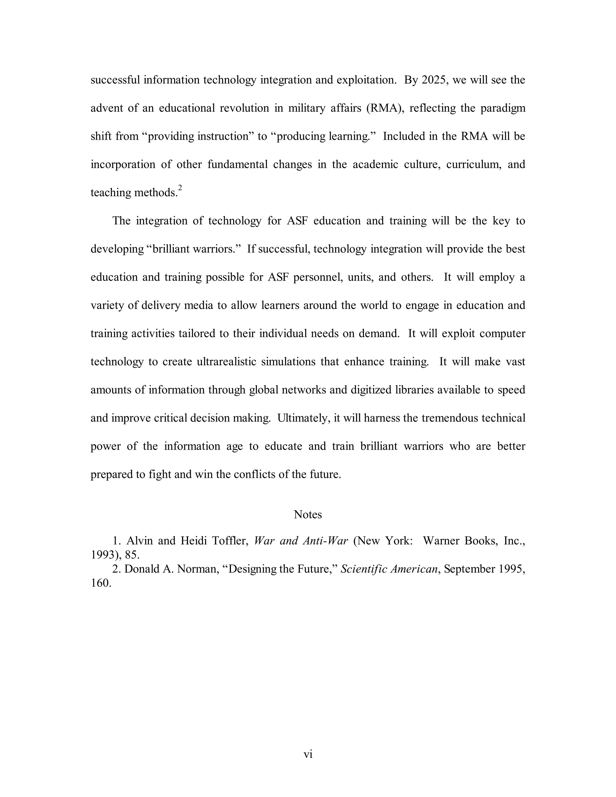successful information technology integration and exploitation. By 2025, we will see the 
advent of an educational revolution in military affairs (RMA), reflecting the paradigm 
shift from “providing instruction” to “producing learning.” Included in the RMA will be 
incorporation of other fundamental changes in the academic culture, curriculum, and 
vi 
teaching methods.2 
The integration of technology for ASF education and training will be the key to 
developing “brilliant warriors.” If successful, technology integration will provide the best 
education and training possible for ASF personnel, units, and others. It will employ a 
variety of delivery media to allow learners around the world to engage in education and 
training activities tailored to their individual needs on demand. It will exploit computer 
technology to create ultrarealistic simulations that enhance training. It will make vast 
amounts of information through global networks and digitized libraries available to speed 
and improve critical decision making. Ultimately, it will harness the tremendous technical 
power of the information age to educate and train brilliant warriors who are better 
prepared to fight and win the conflicts of the future. 
Notes 
1. Alvin and Heidi Toffler, War and Anti-War (New York: Warner Books, Inc., 
1993), 85. 
2. Donald A. Norman, “Designing the Future,” Scientific American, September 1995, 
160. 
 