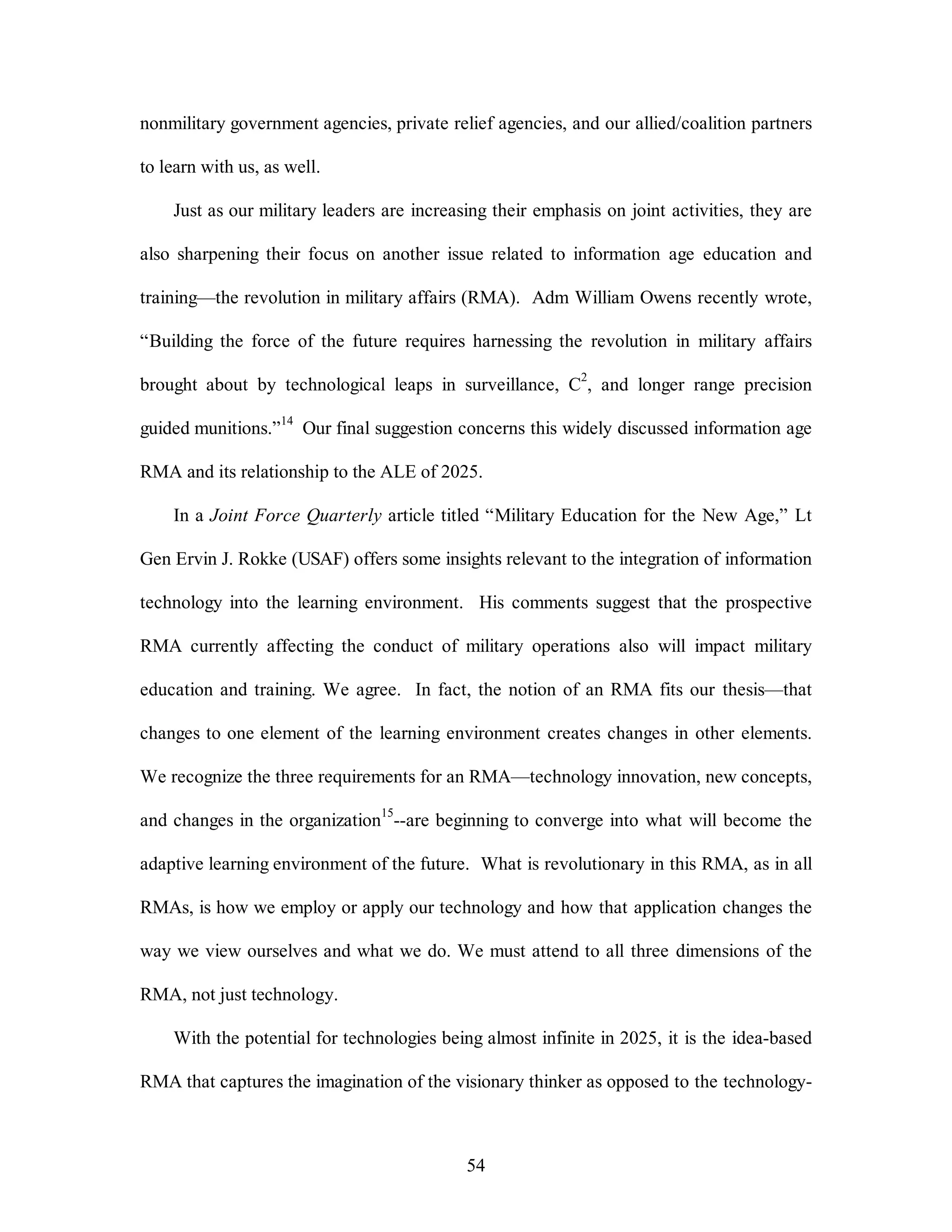 nonmilitary government agencies, private relief agencies, and our allied/coalition partners 
54 
to learn with us, as well. 
Just as our military leaders are increasing their emphasis on joint activities, they are 
also sharpening their focus on another issue related to information age education and 
training—the revolution in military affairs (RMA). Adm William Owens recently wrote, 
“Building the force of the future requires harnessing the revolution in military affairs 
brought about by technological leaps in surveillance, C2, and longer range precision 
guided munitions.”14 Our final suggestion concerns this widely discussed information age 
RMA and its relationship to the ALE of 2025. 
In a Joint Force Quarterly article titled “Military Education for the New Age,” Lt 
Gen Ervin J. Rokke (USAF) offers some insights relevant to the integration of information 
technology into the learning environment. His comments suggest that the prospective 
RMA currently affecting the conduct of military operations also will impact military 
education and training. We agree. In fact, the notion of an RMA fits our thesis—that 
changes to one element of the learning environment creates changes in other elements. 
We recognize the three requirements for an RMA—technology innovation, new concepts, 
and changes in the organization15--are beginning to converge into what will become the 
adaptive learning environment of the future. What is revolutionary in this RMA, as in all 
RMAs, is how we employ or apply our technology and how that application changes the 
way we view ourselves and what we do. We must attend to all three dimensions of the 
RMA, not just technology. 
With the potential for technologies being almost infinite in 2025, it is the idea-based 
RMA that captures the imagination of the visionary thinker as opposed to the technology- 
 