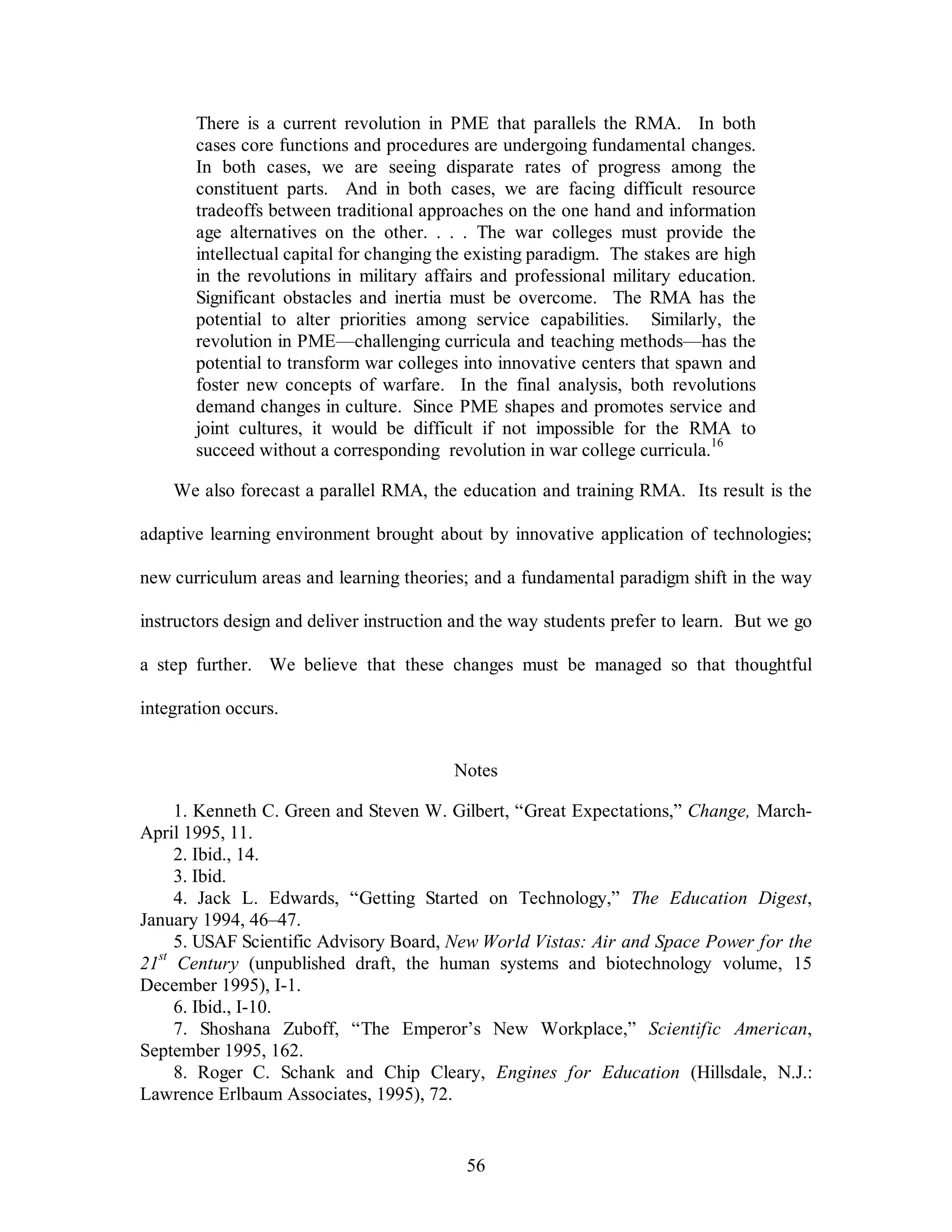 There is a current revolution in PME that parallels the RMA. In both 
cases core functions and procedures are undergoing fundamental changes. 
In both cases, we are seeing disparate rates of progress among the 
constituent parts. And in both cases, we are facing difficult resource 
tradeoffs between traditional approaches on the one hand and information 
age alternatives on the other. . . . The war colleges must provide the 
intellectual capital for changing the existing paradigm. The stakes are high 
in the revolutions in military affairs and professional military education. 
Significant obstacles and inertia must be overcome. The RMA has the 
potential to alter priorities among service capabilities. Similarly, the 
revolution in PME—challenging curricula and teaching methods—has the 
potential to transform war colleges into innovative centers that spawn and 
foster new concepts of warfare. In the final analysis, both revolutions 
demand changes in culture. Since PME shapes and promotes service and 
joint cultures, it would be difficult if not impossible for the RMA to 
succeed without a corresponding revolution in war college curricula.16 
We also forecast a parallel RMA, the education and training RMA. Its result is the 
adaptive learning environment brought about by innovative application of technologies; 
new curriculum areas and learning theories; and a fundamental paradigm shift in the way 
instructors design and deliver instruction and the way students prefer to learn. But we go 
a step further. We believe that these changes must be managed so that thoughtful 
56 
integration occurs. 
Notes 
1. Kenneth C. Green and Steven W. Gilbert, “Great Expectations,” Change, March- 
April 1995, 11. 
2. Ibid., 14. 
3. Ibid. 
4. Jack L. Edwards, “Getting Started on Technology,” The Education Digest, 
January 1994, 46–47. 
5. USAF Scientific Advisory Board, New World Vistas: Air and Space Power for the 
21st Century (unpublished draft, the human systems and biotechnology volume, 15 
December 1995), I-1. 
6. Ibid., I-10. 
7. Shoshana Zuboff, “The Emperor’s New Workplace,” Scientific American, 
September 1995, 162. 
8. Roger C. Schank and Chip Cleary, Engines for Education (Hillsdale, N.J.: 
Lawrence Erlbaum Associates, 1995), 72. 
 