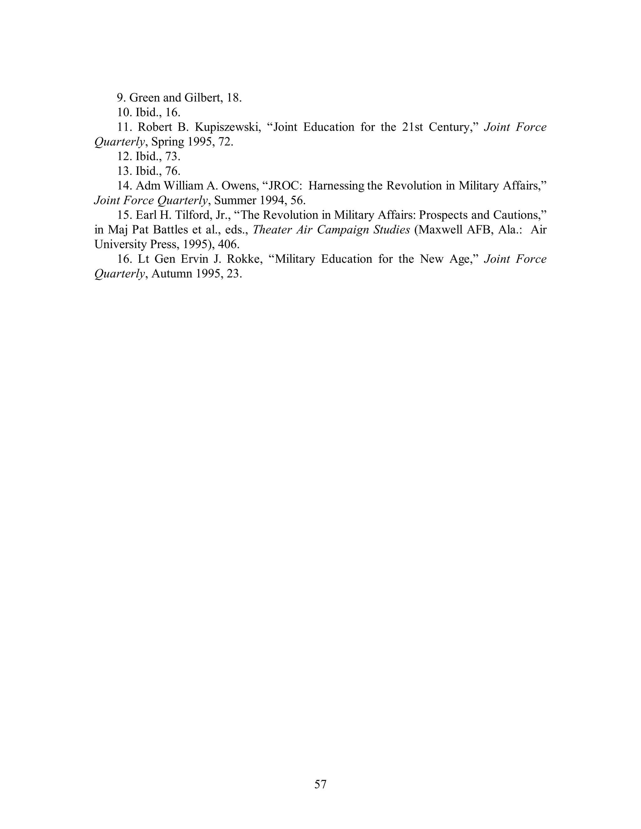9. Green and Gilbert, 18. 
10. Ibid., 16. 
11. Robert B. Kupiszewski, “Joint Education for the 21st Century,” Joint Force 
57 
Quarterly, Spring 1995, 72. 
12. Ibid., 73. 
13. Ibid., 76. 
14. Adm William A. Owens, “JROC: Harnessing the Revolution in Military Affairs,” 
Joint Force Quarterly, Summer 1994, 56. 
15. Earl H. Tilford, Jr., “The Revolution in Military Affairs: Prospects and Cautions,” 
in Maj Pat Battles et al., eds., Theater Air Campaign Studies (Maxwell AFB, Ala.: Air 
University Press, 1995), 406. 
16. Lt Gen Ervin J. Rokke, “Military Education for the New Age,” Joint Force 
Quarterly, Autumn 1995, 23. 
 