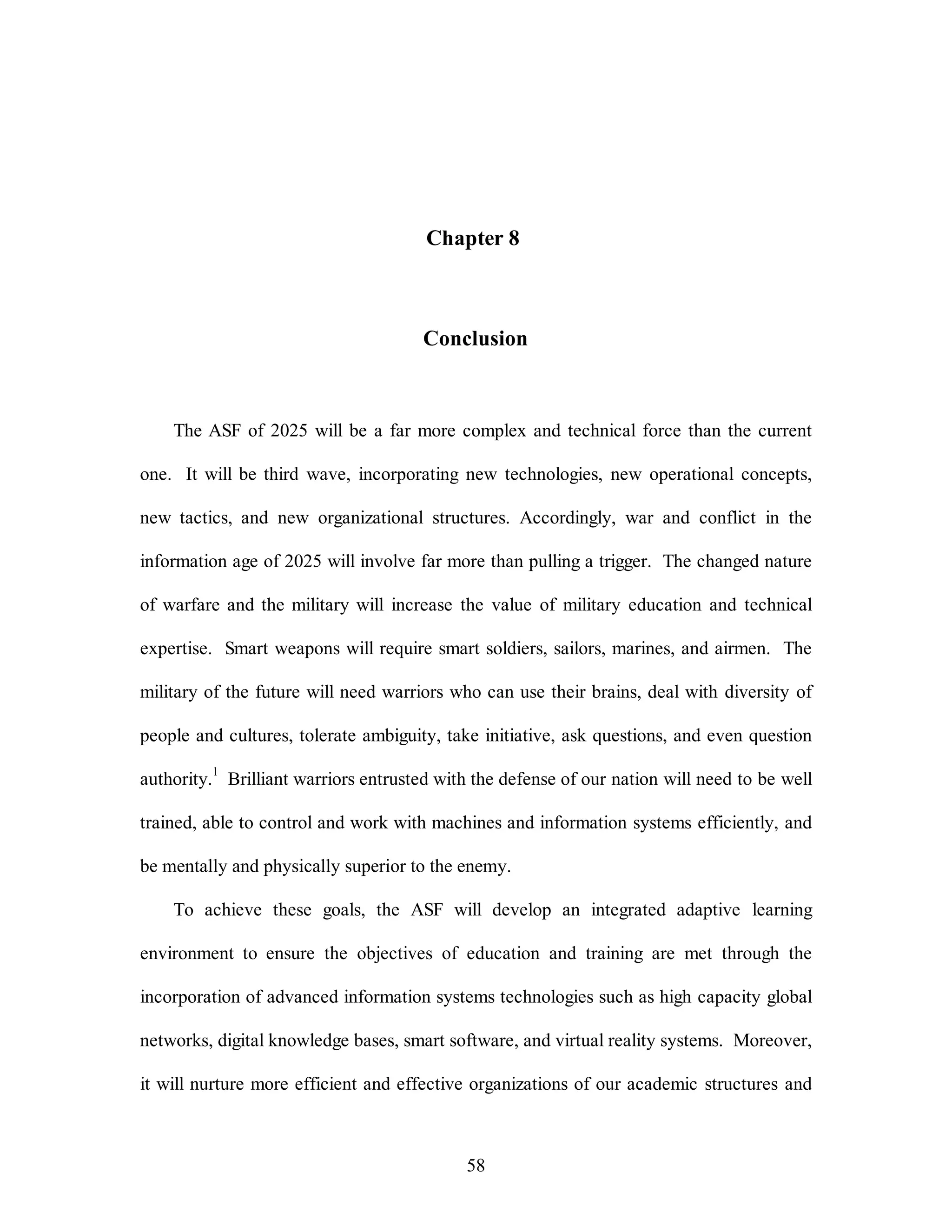 Chapter 8 
Conclusion 
The ASF of 2025 will be a far more complex and technical force than the current 
one. It will be third wave, incorporating new technologies, new operational concepts, 
new tactics, and new organizational structures. Accordingly, war and conflict in the 
information age of 2025 will involve far more than pulling a trigger. The changed nature 
of warfare and the military will increase the value of military education and technical 
expertise. Smart weapons will require smart soldiers, sailors, marines, and airmen. The 
military of the future will need warriors who can use their brains, deal with diversity of 
people and cultures, tolerate ambiguity, take initiative, ask questions, and even question 
authority.1 Brilliant warriors entrusted with the defense of our nation will need to be well 
trained, able to control and work with machines and information systems efficiently, and 
be mentally and physically superior to the enemy. 
To achieve these goals, the ASF will develop an integrated adaptive learning 
environment to ensure the objectives of education and training are met through the 
incorporation of advanced information systems technologies such as high capacity global 
networks, digital knowledge bases, smart software, and virtual reality systems. Moreover, 
it will nurture more efficient and effective organizations of our academic structures and 
58 
 