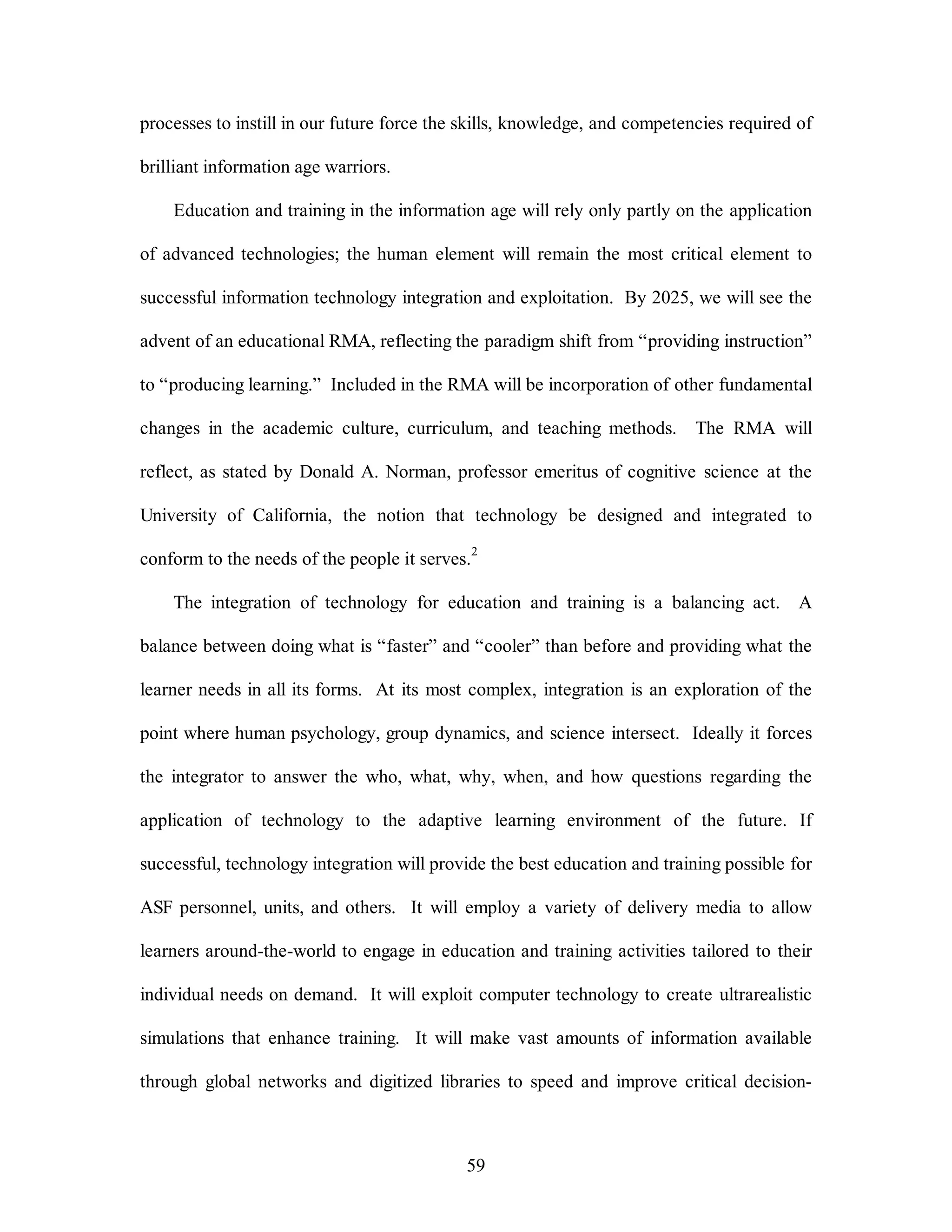 processes to instill in our future force the skills, knowledge, and competencies required of 
59 
brilliant information age warriors. 
Education and training in the information age will rely only partly on the application 
of advanced technologies; the human element will remain the most critical element to 
successful information technology integration and exploitation. By 2025, we will see the 
advent of an educational RMA, reflecting the paradigm shift from “providing instruction” 
to “producing learning.” Included in the RMA will be incorporation of other fundamental 
changes in the academic culture, curriculum, and teaching methods. The RMA will 
reflect, as stated by Donald A. Norman, professor emeritus of cognitive science at the 
University of California, the notion that technology be designed and integrated to 
conform to the needs of the people it serves.2 
The integration of technology for education and training is a balancing act. A 
balance between doing what is “faster” and “cooler” than before and providing what the 
learner needs in all its forms. At its most complex, integration is an exploration of the 
point where human psychology, group dynamics, and science intersect. Ideally it forces 
the integrator to answer the who, what, why, when, and how questions regarding the 
application of technology to the adaptive learning environment of the future. If 
successful, technology integration will provide the best education and training possible for 
ASF personnel, units, and others. It will employ a variety of delivery media to allow 
learners around-the-world to engage in education and training activities tailored to their 
individual needs on demand. It will exploit computer technology to create ultrarealistic 
simulations that enhance training. It will make vast amounts of information available 
through global networks and digitized libraries to speed and improve critical decision- 
 
