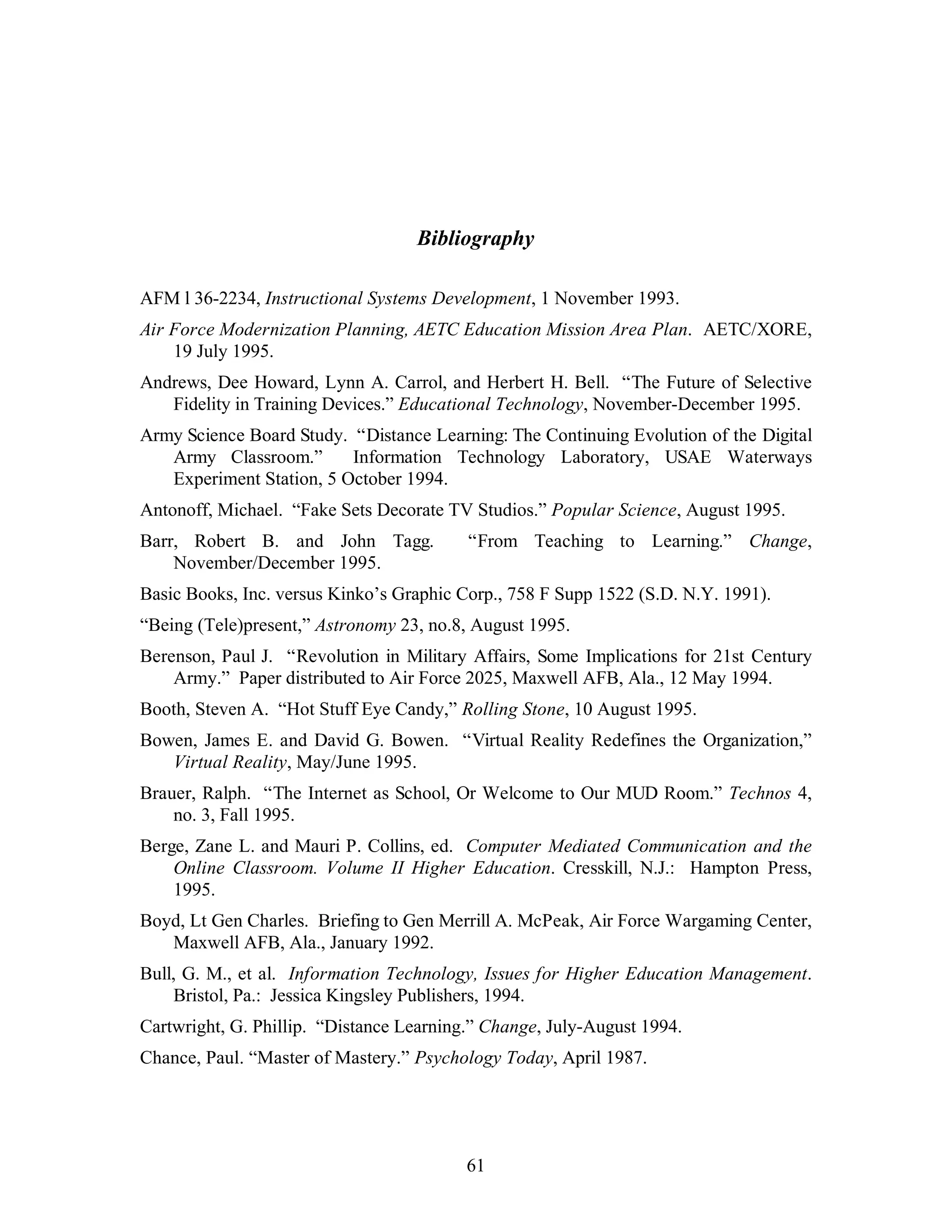 Bibliography 
AFM l 36-2234, Instructional Systems Development, 1 November 1993. 
Air Force Modernization Planning, AETC Education Mission Area Plan. AETC/XORE, 
61 
19 July 1995. 
Andrews, Dee Howard, Lynn A. Carrol, and Herbert H. Bell. “The Future of Selective 
Fidelity in Training Devices.” Educational Technology, November-December 1995. 
Army Science Board Study. “Distance Learning: The Continuing Evolution of the Digital 
Army Classroom.” Information Technology Laboratory, USAE Waterways 
Experiment Station, 5 October 1994. 
Antonoff, Michael. “Fake Sets Decorate TV Studios.” Popular Science, August 1995. 
Barr, Robert B. and John Tagg. “From Teaching to Learning.” Change, 
November/December 1995. 
Basic Books, Inc. versus Kinko’s Graphic Corp., 758 F Supp 1522 (S.D. N.Y. 1991). 
“Being (Tele)present,” Astronomy 23, no.8, August 1995. 
Berenson, Paul J. “Revolution in Military Affairs, Some Implications for 21st Century 
Army.” Paper distributed to Air Force 2025, Maxwell AFB, Ala., 12 May 1994. 
Booth, Steven A. “Hot Stuff Eye Candy,” Rolling Stone, 10 August 1995. 
Bowen, James E. and David G. Bowen. “Virtual Reality Redefines the Organization,” 
Virtual Reality, May/June 1995. 
Brauer, Ralph. “The Internet as School, Or Welcome to Our MUD Room.” Technos 4, 
no. 3, Fall 1995. 
Berge, Zane L. and Mauri P. Collins, ed. Computer Mediated Communication and the 
Online Classroom. Volume II Higher Education. Cresskill, N.J.: Hampton Press, 
1995. 
Boyd, Lt Gen Charles. Briefing to Gen Merrill A. McPeak, Air Force Wargaming Center, 
Maxwell AFB, Ala., January 1992. 
Bull, G. M., et al. Information Technology, Issues for Higher Education Management. 
Bristol, Pa.: Jessica Kingsley Publishers, 1994. 
Cartwright, G. Phillip. “Distance Learning.” Change, July-August 1994. 
Chance, Paul. “Master of Mastery.” Psychology Today, April 1987. 
 