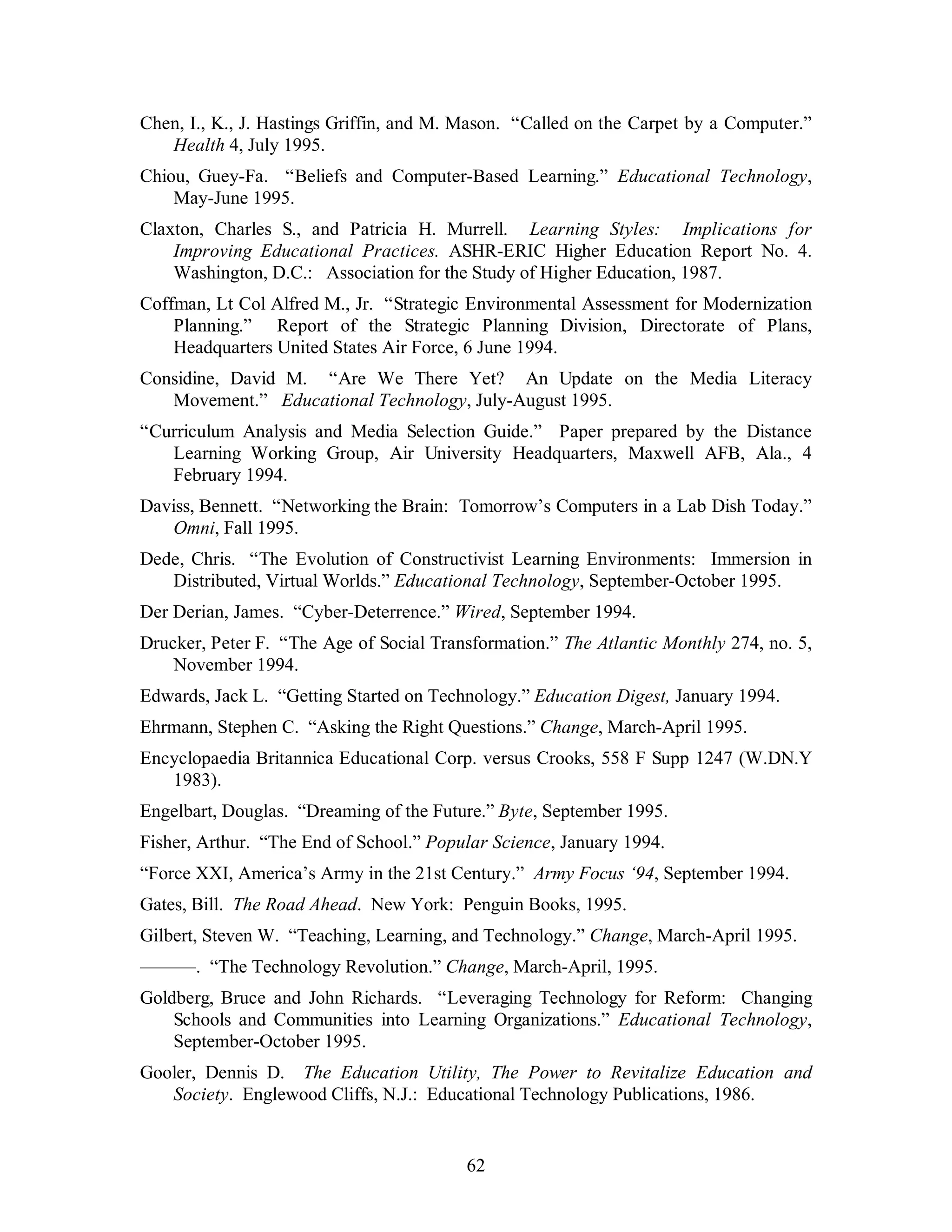 Chen, I., K., J. Hastings Griffin, and M. Mason. “Called on the Carpet by a Computer.” 
62 
Health 4, July 1995. 
Chiou, Guey-Fa. “Beliefs and Computer-Based Learning.” Educational Technology, 
May-June 1995. 
Claxton, Charles S., and Patricia H. Murrell. Learning Styles: Implications for 
Improving Educational Practices. ASHR-ERIC Higher Education Report No. 4. 
Washington, D.C.: Association for the Study of Higher Education, 1987. 
Coffman, Lt Col Alfred M., Jr. “Strategic Environmental Assessment for Modernization 
Planning.” Report of the Strategic Planning Division, Directorate of Plans, 
Headquarters United States Air Force, 6 June 1994. 
Considine, David M. “Are We There Yet? An Update on the Media Literacy 
Movement.” Educational Technology, July-August 1995. 
“Curriculum Analysis and Media Selection Guide.” Paper prepared by the Distance 
Learning Working Group, Air University Headquarters, Maxwell AFB, Ala., 4 
February 1994. 
Daviss, Bennett. “Networking the Brain: Tomorrow’s Computers in a Lab Dish Today.” 
Omni, Fall 1995. 
Dede, Chris. “The Evolution of Constructivist Learning Environments: Immersion in 
Distributed, Virtual Worlds.” Educational Technology, September-October 1995. 
Der Derian, James. “Cyber-Deterrence.” Wired, September 1994. 
Drucker, Peter F. “The Age of Social Transformation.” The Atlantic Monthly 274, no. 5, 
November 1994. 
Edwards, Jack L. “Getting Started on Technology.” Education Digest, January 1994. 
Ehrmann, Stephen C. “Asking the Right Questions.” Change, March-April 1995. 
Encyclopaedia Britannica Educational Corp. versus Crooks, 558 F Supp 1247 (W.DN.Y 
1983). 
Engelbart, Douglas. “Dreaming of the Future.” Byte, September 1995. 
Fisher, Arthur. “The End of School.” Popular Science, January 1994. 
“Force XXI, America’s Army in the 21st Century.” Army Focus ‘94, September 1994. 
Gates, Bill. The Road Ahead. New York: Penguin Books, 1995. 
Gilbert, Steven W. “Teaching, Learning, and Technology.” Change, March-April 1995. 
———. “The Technology Revolution.” Change, March-April, 1995. 
Goldberg, Bruce and John Richards. “Leveraging Technology for Reform: Changing 
Schools and Communities into Learning Organizations.” Educational Technology, 
September-October 1995. 
Gooler, Dennis D. The Education Utility, The Power to Revitalize Education and 
Society. Englewood Cliffs, N.J.: Educational Technology Publications, 1986. 
 