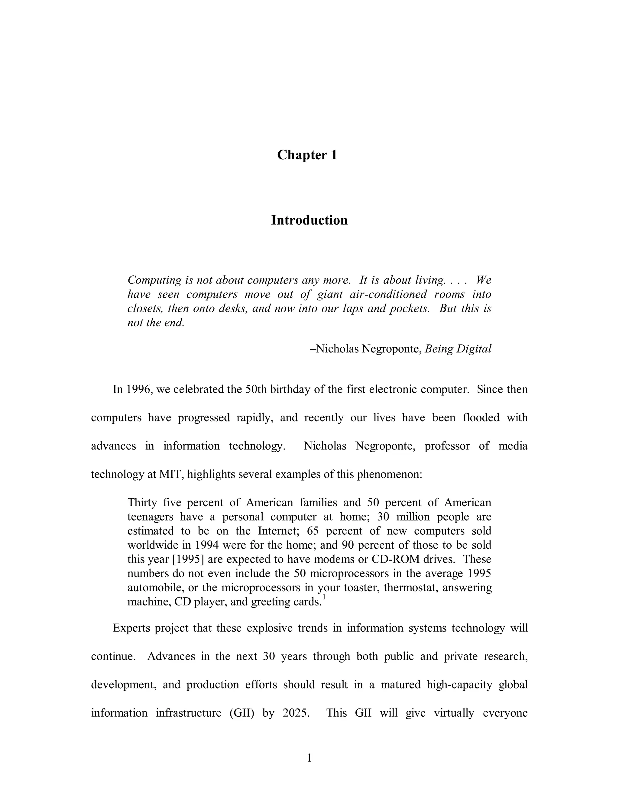 Chapter 1 
Introduction 
Computing is not about computers any more. It is about living. . . . We 
have seen computers move out of giant air-conditioned rooms into 
closets, then onto desks, and now into our laps and pockets. But this is 
not the end. 
–Nicholas Negroponte, Being Digital 
In 1996, we celebrated the 50th birthday of the first electronic computer. Since then 
computers have progressed rapidly, and recently our lives have been flooded with 
advances in information technology. Nicholas Negroponte, professor of media 
technology at MIT, highlights several examples of this phenomenon: 
Thirty five percent of American families and 50 percent of American 
teenagers have a personal computer at home; 30 million people are 
estimated to be on the Internet; 65 percent of new computers sold 
worldwide in 1994 were for the home; and 90 percent of those to be sold 
this year [1995] are expected to have modems or CD-ROM drives. These 
numbers do not even include the 50 microprocessors in the average 1995 
automobile, or the microprocessors in your toaster, thermostat, answering 
machine, CD player, and greeting cards.1 
Experts project that these explosive trends in information systems technology will 
continue. Advances in the next 30 years through both public and private research, 
development, and production efforts should result in a matured high-capacity global 
information infrastructure (GII) by 2025. This GII will give virtually everyone 
1 
 