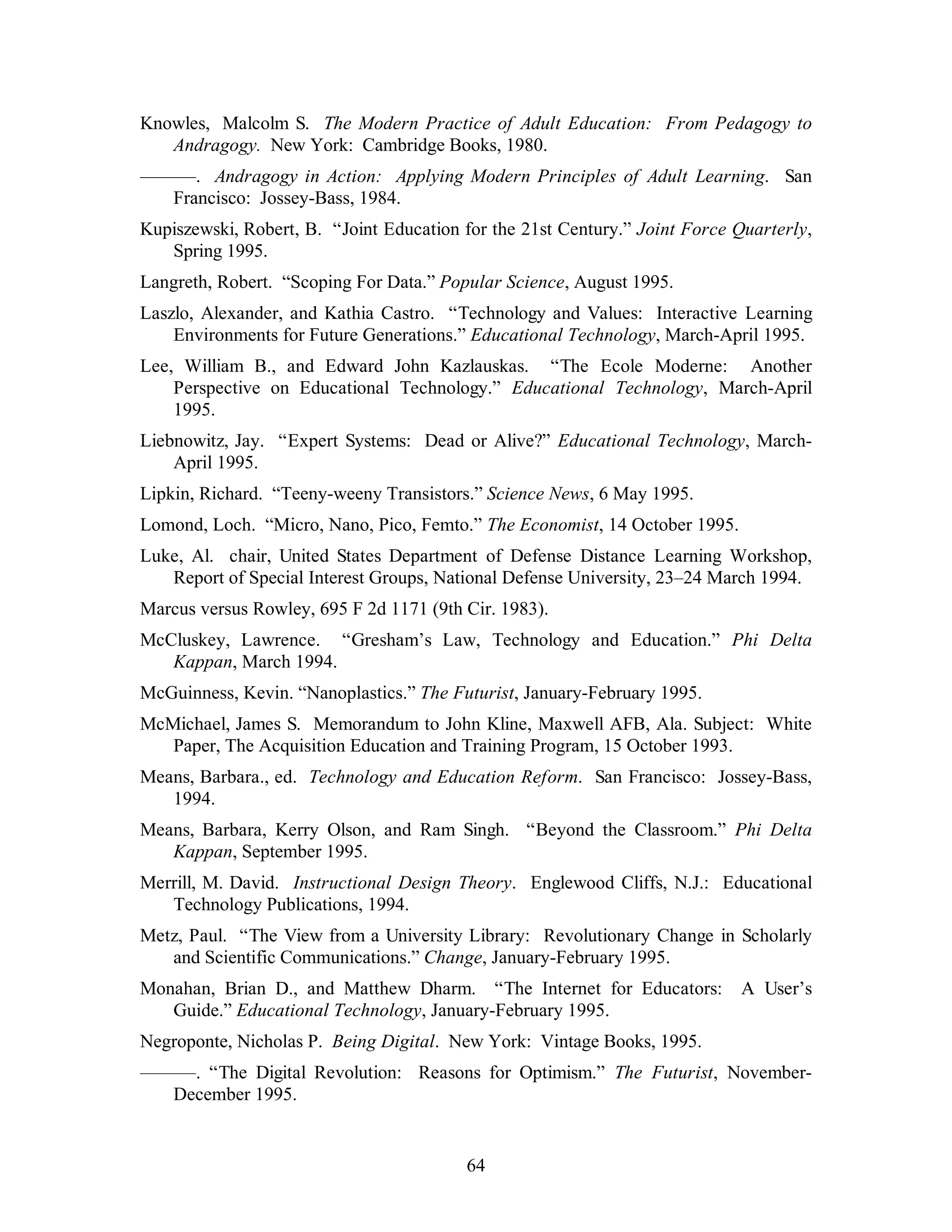 Knowles, Malcolm S. The Modern Practice of Adult Education: From Pedagogy to 
Andragogy. New York: Cambridge Books, 1980. 
———. Andragogy in Action: Applying Modern Principles of Adult Learning. San 
64 
Francisco: Jossey-Bass, 1984. 
Kupiszewski, Robert, B. “Joint Education for the 21st Century.” Joint Force Quarterly, 
Spring 1995. 
Langreth, Robert. “Scoping For Data.” Popular Science, August 1995. 
Laszlo, Alexander, and Kathia Castro. “Technology and Values: Interactive Learning 
Environments for Future Generations.” Educational Technology, March-April 1995. 
Lee, William B., and Edward John Kazlauskas. “The Ecole Moderne: Another 
Perspective on Educational Technology.” Educational Technology, March-April 
1995. 
Liebnowitz, Jay. “Expert Systems: Dead or Alive?” Educational Technology, March- 
April 1995. 
Lipkin, Richard. “Teeny-weeny Transistors.” Science News, 6 May 1995. 
Lomond, Loch. “Micro, Nano, Pico, Femto.” The Economist, 14 October 1995. 
Luke, Al. chair, United States Department of Defense Distance Learning Workshop, 
Report of Special Interest Groups, National Defense University, 23–24 March 1994. 
Marcus versus Rowley, 695 F 2d 1171 (9th Cir. 1983). 
McCluskey, Lawrence. “Gresham’s Law, Technology and Education.” Phi Delta 
Kappan, March 1994. 
McGuinness, Kevin. “Nanoplastics.” The Futurist, January-February 1995. 
McMichael, James S. Memorandum to John Kline, Maxwell AFB, Ala. Subject: White 
Paper, The Acquisition Education and Training Program, 15 October 1993. 
Means, Barbara., ed. Technology and Education Reform. San Francisco: Jossey-Bass, 
1994. 
Means, Barbara, Kerry Olson, and Ram Singh. “Beyond the Classroom.” Phi Delta 
Kappan, September 1995. 
Merrill, M. David. Instructional Design Theory. Englewood Cliffs, N.J.: Educational 
Technology Publications, 1994. 
Metz, Paul. “The View from a University Library: Revolutionary Change in Scholarly 
and Scientific Communications.” Change, January-February 1995. 
Monahan, Brian D., and Matthew Dharm. “The Internet for Educators: A User’s 
Guide.” Educational Technology, January-February 1995. 
Negroponte, Nicholas P. Being Digital. New York: Vintage Books, 1995. 
———. “The Digital Revolution: Reasons for Optimism.” The Futurist, November- 
December 1995. 
 