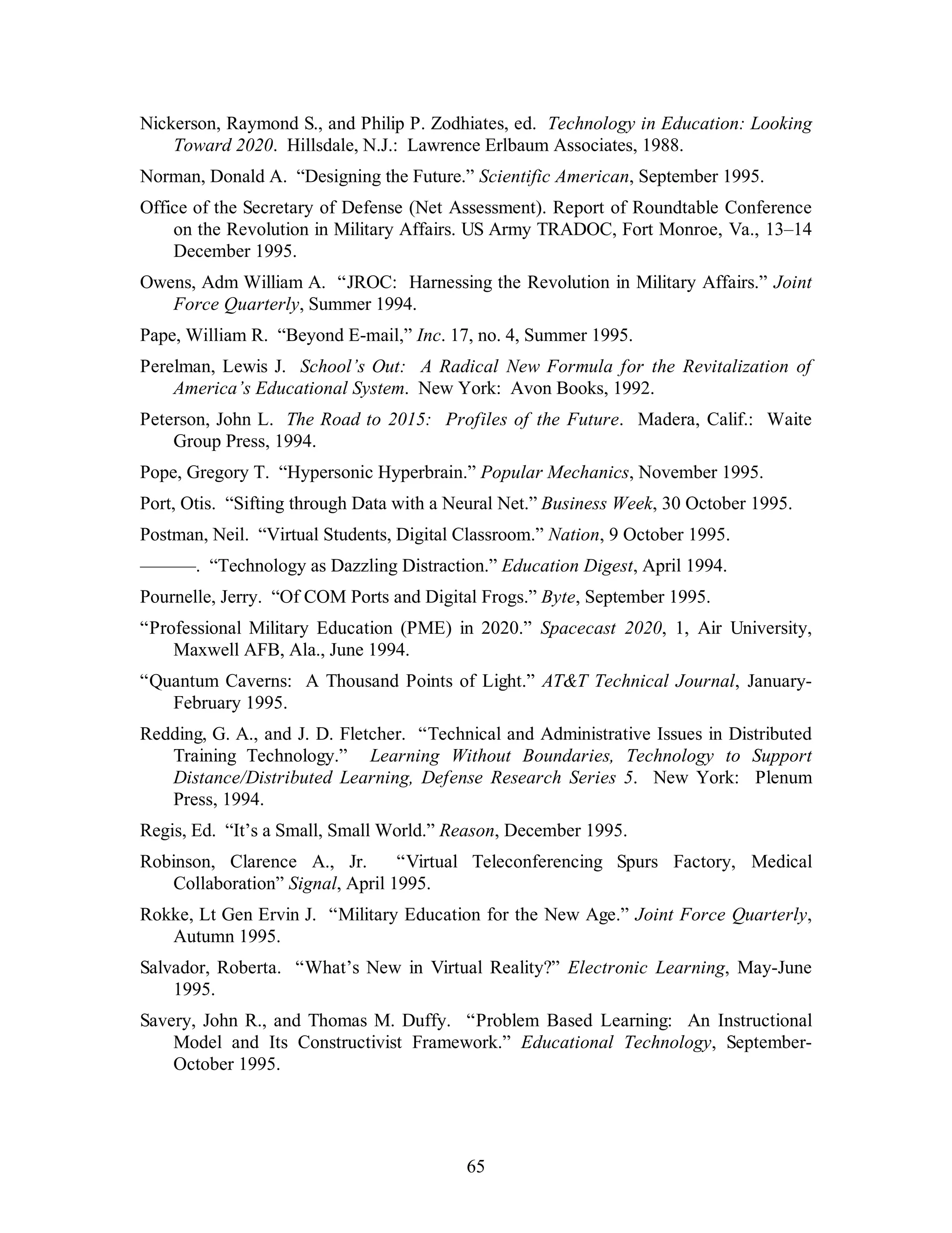 Nickerson, Raymond S., and Philip P. Zodhiates, ed. Technology in Education: Looking 
Toward 2020. Hillsdale, N.J.: Lawrence Erlbaum Associates, 1988. 
Norman, Donald A. “Designing the Future.” Scientific American, September 1995. 
Office of the Secretary of Defense (Net Assessment). Report of Roundtable Conference 
on the Revolution in Military Affairs. US Army TRADOC, Fort Monroe, Va., 13–14 
December 1995. 
Owens, Adm William A. “JROC: Harnessing the Revolution in Military Affairs.” Joint 
65 
Force Quarterly, Summer 1994. 
Pape, William R. “Beyond E-mail,” Inc. 17, no. 4, Summer 1995. 
Perelman, Lewis J. School’s Out: A Radical New Formula for the Revitalization of 
America’s Educational System. New York: Avon Books, 1992. 
Peterson, John L. The Road to 2015: Profiles of the Future. Madera, Calif.: Waite 
Group Press, 1994. 
Pope, Gregory T. “Hypersonic Hyperbrain.” Popular Mechanics, November 1995. 
Port, Otis. “Sifting through Data with a Neural Net.” Business Week, 30 October 1995. 
Postman, Neil. “Virtual Students, Digital Classroom.” Nation, 9 October 1995. 
———. “Technology as Dazzling Distraction.” Education Digest, April 1994. 
Pournelle, Jerry. “Of COM Ports and Digital Frogs.” Byte, September 1995. 
“Professional Military Education (PME) in 2020.” Spacecast 2020, 1, Air University, 
Maxwell AFB, Ala., June 1994. 
“Quantum Caverns: A Thousand Points of Light.” AT&T Technical Journal, January- 
February 1995. 
Redding, G. A., and J. D. Fletcher. “Technical and Administrative Issues in Distributed 
Training Technology.” Learning Without Boundaries, Technology to Support 
Distance/Distributed Learning, Defense Research Series 5. New York: Plenum 
Press, 1994. 
Regis, Ed. “It’s a Small, Small World.” Reason, December 1995. 
Robinson, Clarence A., Jr. “Virtual Teleconferencing Spurs Factory, Medical 
Collaboration” Signal, April 1995. 
Rokke, Lt Gen Ervin J. “Military Education for the New Age.” Joint Force Quarterly, 
Autumn 1995. 
Salvador, Roberta. “What’s New in Virtual Reality?” Electronic Learning, May-June 
1995. 
Savery, John R., and Thomas M. Duffy. “Problem Based Learning: An Instructional 
Model and Its Constructivist Framework.” Educational Technology, September- 
October 1995. 
 