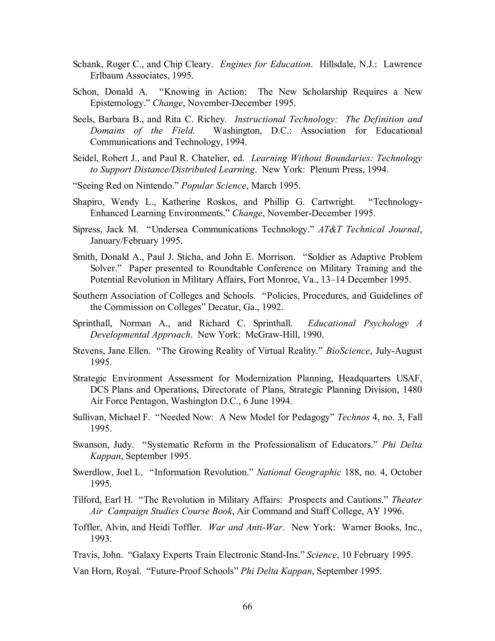 Schank, Roger C., and Chip Cleary. Engines for Education. Hillsdale, N.J.: Lawrence 
66 
Erlbaum Associates, 1995. 
Schon, Donald A. “Knowing in Action: The New Scholarship Requires a New 
Epistemology.” Change, November-December 1995. 
Seels, Barbara B., and Rita C. Richey. Instructional Technology: The Definition and 
Domains of the Field. Washington, D.C.: Association for Educational 
Communications and Technology, 1994. 
Seidel, Robert J., and Paul R. Chatelier, ed. Learning Without Boundaries: Technology 
to Support Distance/Distributed Learning. New York: Plenum Press, 1994. 
“Seeing Red on Nintendo.” Popular Science, March 1995. 
Shapiro, Wendy L., Katherine Roskos, and Phillip G. Cartwright. “Technology- 
Enhanced Learning Environments.” Change, November-December 1995. 
Sipress, Jack M. “Undersea Communications Technology.” AT&T Technical Journal, 
January/February 1995. 
Smith, Donald A., Paul J. Sticha, and John E. Morrison. “Soldier as Adaptive Problem 
Solver.” Paper presented to Roundtable Conference on Military Training and the 
Potential Revolution in Military Affairs, Fort Monroe, Va., 13–14 December 1995. 
Southern Association of Colleges and Schools. “Policies, Procedures, and Guidelines of 
the Commission on Colleges” Decatur, Ga., 1992. 
Sprinthall, Norman A., and Richard C. Sprinthall. Educational Psychology A 
Developmental Approach. New York: McGraw-Hill, 1990. 
Stevens, Jane Ellen. “The Growing Reality of Virtual Reality.” BioScience, July-August 
1995. 
Strategic Environment Assessment for Modernization Planning, Headquarters USAF, 
DCS Plans and Operations, Directorate of Plans, Strategic Planning Division, 1480 
Air Force Pentagon, Washington D.C., 6 June 1994. 
Sullivan, Michael F. “Needed Now: A New Model for Pedagogy” Technos 4, no. 3, Fall 
1995. 
Swanson, Judy. “Systematic Reform in the Professionalism of Educators.” Phi Delta 
Kappan, September 1995. 
Swerdlow, Joel L. “Information Revolution.” National Geographic 188, no. 4, October 
1995. 
Tilford, Earl H. “The Revolution in Military Affairs: Prospects and Cautions.” Theater 
Air Campaign Studies Course Book, Air Command and Staff College, AY 1996. 
Toffler, Alvin, and Heidi Toffler. War and Anti-War. New York: Warner Books, Inc., 
1993. 
Travis, John. “Galaxy Experts Train Electronic Stand-Ins.” Science, 10 February 1995. 
Van Horn, Royal. “Future-Proof Schools” Phi Delta Kappan, September 1995. 
 