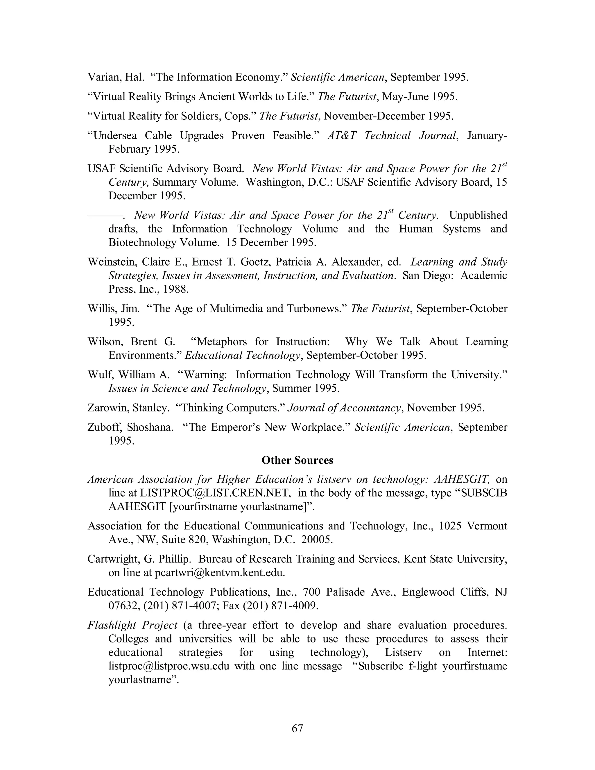 Varian, Hal. “The Information Economy.” Scientific American, September 1995. 
“Virtual Reality Brings Ancient Worlds to Life.” The Futurist, May-June 1995. 
“Virtual Reality for Soldiers, Cops.” The Futurist, November-December 1995. 
“Undersea Cable Upgrades Proven Feasible.” AT&T Technical Journal, January- 
67 
February 1995. 
USAF Scientific Advisory Board. New World Vistas: Air and Space Power for the 21st 
Century, Summary Volume. Washington, D.C.: USAF Scientific Advisory Board, 15 
December 1995. 
———. New World Vistas: Air and Space Power for the 21st Century. Unpublished 
drafts, the Information Technology Volume and the Human Systems and 
Biotechnology Volume. 15 December 1995. 
Weinstein, Claire E., Ernest T. Goetz, Patricia A. Alexander, ed. Learning and Study 
Strategies, Issues in Assessment, Instruction, and Evaluation. San Diego: Academic 
Press, Inc., 1988. 
Willis, Jim. “The Age of Multimedia and Turbonews.” The Futurist, September-October 
1995. 
Wilson, Brent G. “Metaphors for Instruction: Why We Talk About Learning 
Environments.” Educational Technology, September-October 1995. 
Wulf, William A. “Warning: Information Technology Will Transform the University.” 
Issues in Science and Technology, Summer 1995. 
Zarowin, Stanley. “Thinking Computers.” Journal of Accountancy, November 1995. 
Zuboff, Shoshana. “The Emperor’s New Workplace.” Scientific American, September 
1995. 
Other Sources 
American Association for Higher Education’s listserv on technology: AAHESGIT, on 
line at LISTPROC@LIST.CREN.NET, in the body of the message, type “SUBSCIB 
AAHESGIT [yourfirstname yourlastname]”. 
Association for the Educational Communications and Technology, Inc., 1025 Vermont 
Ave., NW, Suite 820, Washington, D.C. 20005. 
Cartwright, G. Phillip. Bureau of Research Training and Services, Kent State University, 
on line at pcartwri@kentvm.kent.edu. 
Educational Technology Publications, Inc., 700 Palisade Ave., Englewood Cliffs, NJ 
07632, (201) 871-4007; Fax (201) 871-4009. 
Flashlight Project (a three-year effort to develop and share evaluation procedures. 
Colleges and universities will be able to use these procedures to assess their 
educational strategies for using technology), Listserv on Internet: 
listproc@listproc.wsu.edu with one line message “Subscribe f-light yourfirstname 
yourlastname”. 
 