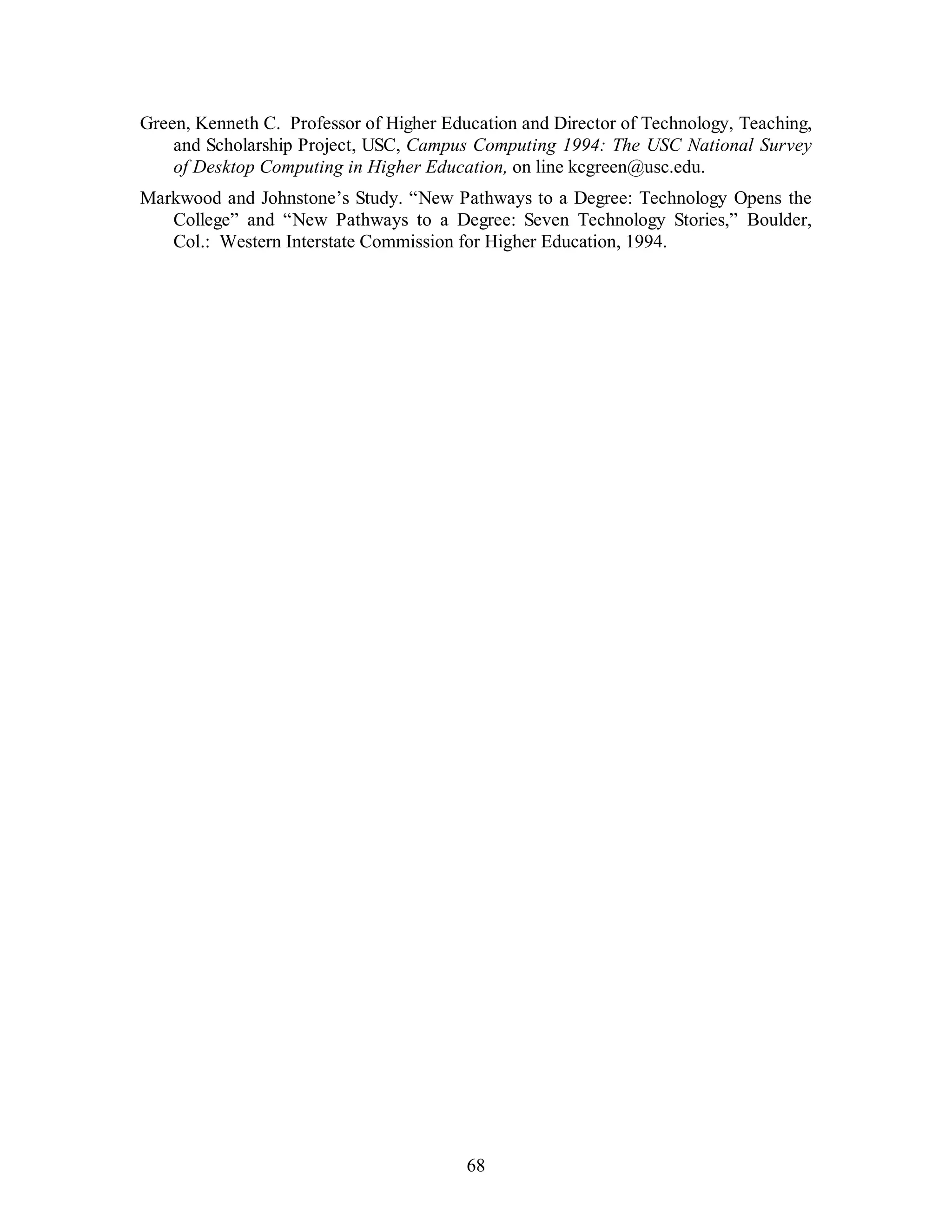 Green, Kenneth C. Professor of Higher Education and Director of Technology, Teaching, 
and Scholarship Project, USC, Campus Computing 1994: The USC National Survey 
of Desktop Computing in Higher Education, on line kcgreen@usc.edu. 
Markwood and Johnstone’s Study. “New Pathways to a Degree: Technology Opens the 
College” and “New Pathways to a Degree: Seven Technology Stories,” Boulder, 
Col.: Western Interstate Commission for Higher Education, 1994. 
68 
