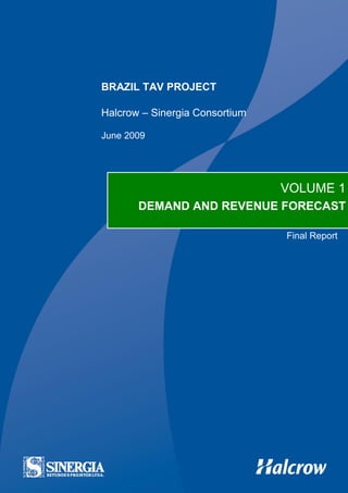 Brazil TAV: Vol 1 – Demand and Revenue Forecast – Final Report   TAV-SI-DEM-REP-10022-02




                   BRAZIL TAV PROJECT

                   Halcrow – Sinergia Consortium

                   June 2009




                                                                             VOLUME 1
                                  DEMAND AND REVENUE FORECAST

                                                                                Final Report
 