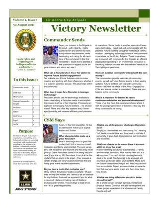 Volume 1, Issue 1                       1st Recruiting Brigade


                                              Victory Newsletter
30 August 2011




                                      Commander Sends
                                                     Team, our mission in the Brigade is          in operations. Social media is another example of lever-
                                                     to recruit—with integrity—highly             aging technology—reach out and communicate with the
                                                     qualified men and women to meet              potential Future Soldiers using their methods of commu-
                                                     Army mission requirements, while             nication. Leveraging technology is one of nine command
                                                     developing and caring for all mem-           imperatives for the Victory Brigade. These imperatives
    Leadership and                                   bers of the command. In this first           are in concert with my vision for the Brigade; an efficient
     learning are                                    newsletter, I would like to address a        organization operating in an environment conducive to
   indispensable to                                  few questions in regards to the bri-         balancing mission success with the wellness needs of all
      each other.                     gade mission and vision as I see it.                        Victory Brigade personnel.
   —John F. Kennedy
                                      What can a Recruiter do in his or her station to            How can a station commander interact with the com-
                                      improve Future Soldier engagement?                          munity?
                                      Get to know your Future Soldiers—this includes              The commanders provide examples of community
 In this issue:                       meeting and working with their influencers, whether it      events, as well as Future Soldier events in their weekly
                                      is a teacher, parent or spouse. This also helps within      updates. Future Soldiers can help with community
Commander Sends             1         the community.                                              events—let them be a face of the Army. Engage your
                                                                                                  COIs and ensure contact is consistent. These are your
CSM Says                    1         What does it mean for a Recruiter to leverage               liaisons to the community.
                                      technology?
DCO Corner                  2
                                      Recruiters should use the technology available to           Why is it important for leaders to stress
Station Commander           2         them—everything a Recruiter needs to accomplish             continuous education and personal development?
Insight                               the mission is at his or her fingertips. Processing an      Those of us that have the experience should share it
                                      applicant to managing Future Soldiers… it’s all auto-       with the younger generation of Soldiers—this way, the
Wellness                    3
                                      mated. There are a few key systems that, if lever-          Army continues to be strong.
MRTT                        3         aged correctly, will increase efficiency and precision

DoD News                    3

Legal                       4         CSM Says
A&PA                        4                          Team, in this first newsletter, I’d like    What is one of the greatest challenges Recruiters
                                                       to address the make-up of a great           face?
        Purpose                                        leader and Soldier.                         Simply put, themselves and overcoming ―no.‖ Hearing
                                                                                                   ―no‖ deals a mental blow and they need to not take it
The Victory Brigade is an adaptive                       What characteristics make up a            personally. It goes back to persistence, self-motivation
organization, exemplifying Army
                                                         great Recruiter?                          and resilience.
Values and excellence in recruiting
operations, while simultaneously                         One of the things about a great Re-
providing for the wellness of its                        cruiter that I find in common is self-    What can a leader do to ensure there is account-
Soldiers, Civilians and Families.
                                      motivation and being goal-oriented. They are persis-         ability in his or her area?
The intent of this newsletter is to
create a continuous message be-       tent, self-disciplined and resilient and they truly never    Know everything about your subordinates… Family,
tween the 1st Recruiting Brigade      give up. Great Recruiters come off as being very sin-        anniversaries, birthdays, what makes them tick. It is
and battalions on pertinent items     cere. If you line up 100 Recruiters, I can pick the Re-      all important. You can’t do that by sitting behind a
and issues.
                                      cruiters that are going to be great… they possess a          desk or by email. You have got to be engaged and
Questions or concerns? Please         certain energy, are very focused and those that are          you have got to care about your Soldiers. Make sure
email 1bde-apa@usaac.army.mil         really great make excellent teammates.                       the Soldier understands his job and then you can hold
                                                                                                   him accountable. Expect success—have an expecta-
                                      Do you have a motto that motivates you?                      tion that everyone wants to win and then show them
                                      I truly believe the phrase ―lead by example.‖ My par-        how to win.
                                      ents are my role models and I strive to be an example
                                      for my children. Rank will be apparent if you do what        What is one thing a Recruiter can do to better
                                      is required. I believe in taking care of Soldiers,           himself/herself?
                                      Civilians and Families. The privilege to lead drives         It’s a whole-person concept: spiritual, mental and
                                      me—it’s a great responsibility.                              physical fitness. Continue with self-development and
                                                                                                   create proper expectation. It’s a balance of Family,
                                                                                                   friends and self.
 