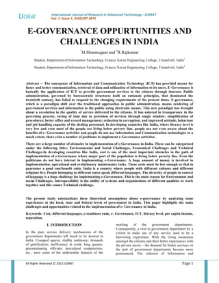 International Journal of Research in Advanced Technology - IJORAT
Vol. 1, Issue 1, AUGUST 2015
All Rights Reserved © 2015 IJORAT Page 1
E-GOVERNANCE OPPURTUNITIES AND
CHALLENGES IN INDIA
1
H.Shunmugam and 2
R.Rajkumar
Student, Department of Information Technology, Francis Xavier Engineering College, Tirunelveli, India1
Student, Department of Information Technology, Francis Xavier Engineering College, Tirunelveli, India2
Abstract -- The emergence of Information and Communication Technology (ICT) has provided means for
faster and better communication, retrieval of data and utilization of information to its users. E-Governance is
basically the application of ICT to provide government services to the citizens through internet. Public
administration, governed by bureaucratic structures built on rationale principles, that dominated the
twentieth century, has failed to respond to the changing requirements of the present times. E-governance,
which is a paradigm shift over the traditional approaches in public administration, means rendering of
government services and information to the public using electronic means. This new paradigm has brought
about a revolution in the quality of service delivered to the citizens. It has ushered in transparency in the
governing process; saving of time due to provision of services through single window; simplification of
procedures; better office and record management; reduction in corruption; and improved attitude, behaviour
and job handling capacity of the dealing personnel. In developing countries like India, where literacy level is
very low and even most of the people are living below poverty line, people are not even aware about the
benefits of e- Governance activities and people do not use Information and Communication technologies to a
much extent, there exist a number of problems to implement e-Governance activities.
There are a large number of obstacles in implementation of e-Governance in India. These can be categorized
under the following titles: Environmental and Social Challenges, Economical Challenges and Technical
Challenges.In developing countries like India, cost is one of the most important obstacles in the path of
implementation of e-Governance where major part of the population is living below poverty line. Even the
politicians do not have interest in implementing e-Governance. A huge amount of money is involved in
implementation, operational and evolutionary maintenance tasks. These costs must be low enough so that to
guarantee a good cost/benefit ratio. India is a country where people with different cultures and different
religions live. People belonging to different states speak different languages. The diversity of people in context
of language is a huge challenge for implementing e-Governance. This is the main reason for Environment and
social Challenges. Interoperability is the ability of systems and organizations of different qualities to work
together and this causes Technical challenge.
The present study substantiates these theoretical assumptions about e-governance by analyzing some
experiences at the local, state and federal levels of government in India. This paper highlights the main
challenges and opportunities related to the implementation of e- Governance in India.
Keywords- Cost, different languages, e-readiness rank, e- Governance, ICT, literacy level, per capita income,
separation.
I. INTRODUCTION
In the past, service delivery mechanisms of the
government departments left much to be desired in
India. Cramped spaces; shabby ambience; demands
of gratification; inefficiency in work; long queues;
procrastinating officials; procedural complexities;
etc., were some of the undesirable features of the
working of the government departments.
Consequently, a visit to government department by a
citizen to make use of any service used to be a
harrowing experience. With the rising awareness
amongst the citizens and their better experiences with
the private sector – the demand for better services on
the part of government departments became more
pronounced. The infusion of Information and
 