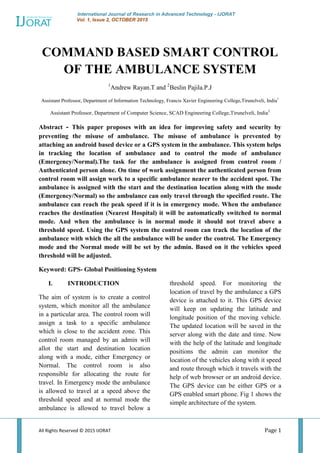International Journal of Research in Advanced Technology - IJORAT
Vol. 1, Issue 2, OCTOBER 2015
All Rights Reserved © 2015 IJORAT Page 1
COMMAND BASED SMART CONTROL
OF THE AMBULANCE SYSTEM
1
Andrew Rayan.T and 2
Beslin Pajila.P.J
Assistant Professor, Department of Information Technology, Francis Xavier Engineering College,Tirunelveli, India1
Assistant Professor, Department of Computer Science, SCAD Engineering College,Tirunelveli, India2
Abstract - This paper proposes with an idea for improving safety and security by
preventing the misuse of ambulance. The misuse of ambulance is prevented by
attaching an android based device or a GPS system in the ambulance. This system helps
in tracking the location of ambulance and to control the mode of ambulance
(Emergency/Normal).The task for the ambulance is assigned from control room /
Authenticated person alone. On time of work assignment the authenticated person from
control room will assign work to a specific ambulance nearer to the accident spot. The
ambulance is assigned with the start and the destination location along with the mode
(Emergency/Normal) so the ambulance can only travel through the specified route. The
ambulance can reach the peak speed if it is in emergency mode. When the ambulance
reaches the destination (Nearest Hospital) it will be automatically switched to normal
mode. And when the ambulance is in normal mode it should not travel above a
threshold speed. Using the GPS system the control room can track the location of the
ambulance with which the all the ambulance will be under the control. The Emergency
mode and the Normal mode will be set by the admin. Based on it the vehicles speed
threshold will be adjusted.
Keyword: GPS- Global Positioning System
I. INTRODUCTION
The aim of system is to create a control
system, which monitor all the ambulance
in a particular area. The control room will
assign a task to a specific ambulance
which is close to the accident zone. This
control room managed by an admin will
allot the start and destination location
along with a mode, either Emergency or
Normal. The control room is also
responsible for allocating the route for
travel. In Emergency mode the ambulance
is allowed to travel at a speed above the
threshold speed and at normal mode the
ambulance is allowed to travel below a
threshold speed. For monitoring the
location of travel by the ambulance a GPS
device is attached to it. This GPS device
will keep on updating the latitude and
longitude position of the moving vehicle.
The updated location will be saved in the
server along with the date and time. Now
with the help of the latitude and longitude
positions the admin can monitor the
location of the vehicles along with it speed
and route through which it travels with the
help of web browser or an android device.
The GPS device can be either GPS or a
GPS enabled smart phone. Fig 1 shows the
simple architecture of the system.
 