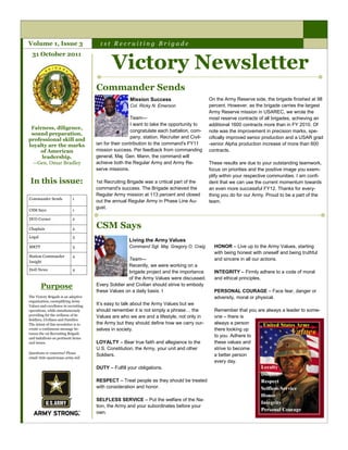 Volume 1, Issue 3                      1st Recruiting Brigade


                                             Victory Newsletter
  31 October 2011




                                      Commander Sends
                                                      Mission Success                        On the Army Reserve side, the brigade finished at 98
                                                      Col. Ricky N. Emerson                  percent. However, as the brigade carries the largest
                                                                                             Army Reserve mission in USAREC, we wrote the
                                                       Team—                                 most reserve contracts of all brigades, achieving an
                                                       I want to take the opportunity to     additional 1600 contracts more than in FY 2010. Of
 Fairness, diligence,
                                                       congratulate each battalion, com-     note was the improvement in precision marks, spe-
 sound preparation,
                                                       pany, station, Recruiter and Civil-   cifically improved senior production and a USAR grad
professional skill and
loyalty are the marks                 ian for their contribution to the command's FY11       -senior Alpha production increase of more than 600
    of American                       mission success. Per feedback from commanding          contracts.
     leadership.                      general, Maj. Gen. Mann, the command will
  —Gen. Omar Bradley                  achieve both the Regular Army and Army Re-             These results are due to your outstanding teamwork,
                                      serve missions.                                        focus on priorities and the positive image you exem-
                                                                                             plify within your respective communities. I am confi-
 In this issue:                       1st Recruiting Brigade was a critical part of the      dent that we can use the current momentum towards
                                      command's success. The Brigade achieved the            an even more successful FY12. Thanks for every-
                                      Regular Army mission at 113 percent and closed         thing you do for our Army. Proud to be a part of the
Commander Sends             1
                                      out the annual Regular Army in Phase Line Au-          team.
                                      gust.
CSM Says                    1

DCO Corner                  2

Chaplain                    2
                                      CSM Says
Legal                       3
                                                      Living the Army Values
MRTT                        3                         Command Sgt. Maj. Gregory O. Craig       HONOR – Live up to the Army Values, starting
                                                                                               with being honest with oneself and being truthful
Station Commander           4
                                                     Team—                                     and sincere in all our actions.
Insight
                                                     Recently, we were working on a
DoD News                    4
                                                     brigade project and the importance        INTEGRITY – Firmly adhere to a code of moral
                                                     of the Army Values were discussed.        and ethical principles.
        Purpose                       Every Soldier and Civilian should strive to embody
                                      these Values on a daily basis. I                         PERSONAL COURAGE – Face fear, danger or
The Victory Brigade is an adaptive                                                             adversity, moral or physical.
organization, exemplifying Army
Values and excellence in recruiting
                                      It’s easy to talk about the Army Values but we
operations, while simultaneously      should remember it is not simply a phrase… the           Remember that you are always a leader to some-
providing for the wellness of its     Values are who we are and a lifestyle, not only in       one – there is
Soldiers, Civilians and Families.
The intent of this newsletter is to   the Army but they should define how we carry our-        always a person
create a continuous message be-       selves in society.                                       there looking up
tween the 1st Recruiting Brigade
and battalions on pertinent items
                                                                                               to you. Adhere to
and issues.                           LOYALTY – Bear true faith and allegiance to the          these values and
                                      U.S. Constitution, the Army, your unit and other         strive to become
Questions or concerns? Please
                                      Soldiers.                                                a better person
email 1bde-apa@usaac.army.mil
                                                                                               every day.
                                      DUTY – Fulfill your obligations.

                                      RESPECT – Treat people as they should be treated
                                      with consideration and honor.

                                      SELFLESS SERVICE – Put the welfare of the Na-
                                      tion, the Army and your subordinates before your
                                      own.
 