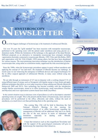 May-Jun 2015 | vol. 1 | issue 3 www.hysteroscopy.info
INSIDE THIS ISSUE
WELCOME 1
Interview of the month 3
Talking about ... 5
Hysteroscopy Devices 6
Highlights articles 8
Did you know...? 9
What's your diagnosis? 10
Case report 11
Resident's corner 14
Editorial 15
1
One of the biggest challenges of hysteroscopy is the treatment of submucosal fibroids.
For over 30 years the "gold standard" has been resection with monopolar resectoscope,
performed in the operating room with the patient under anesthesia and using glycine as a
distention media. Within the limitations of the technique is the approach of the deep fibroids.
Different proposals as an alternative to monopolar resectoscope have emerged, including
vaporization electrodes connected to resectoscope (Brooks, 1995; Vilos and Abu-Rafea, 2005)
and vaporization with Nd: YAG (Ubaldi, 1995) among others, but that have been abandoned
for various reasons. The most promising innovation technique was the introduction of bipolar
resectoscopes that, using saline as a distention media, suppressed the risks associated glycine.
Since the 1990s, when the hysteroscopic procedures appear in query without anesthesia and
applying the concept of "see and treat", the treatment of fibroids became our challenge. In
recent years we are witnessing the emergence of different devices and surgical techniques for
the in office surgical approach of submucosal fibroids, in many cases without using any
anesthesia.
We are able through an instrument of 4-5 mm in diameter with a working channel 5 Fr of
using different types of energy such as Versapoint with bipolar energy or laser diode and apply
different techniques that allow us even today resection of deep submucosal fibroids (Bettocchi
Haimovich 2009 and 2013). New technology has become available with the introduction
smaller bipolar resectoscopes, aimed at in office hysteroscopy, small morcellators (Truclear
and Myosure) and even vaporization systems based laser diode (myofiber).
In the current situation ways to decrease costs of procedures as well as decompress saturated
operating rooms are sought. This is the present and the future of hysteroscopy, more and more
procedures will be performed in the office, efficiently and safely, without the need of
anesthesia, at a much lower cost than performing them in the operating room.
This coming May 15th will be held in Barcelona the 2nd
National Fibroid’s Meeting. In this meeting the
evolution/revolution of in office hysteroscopy regarding the
management of fibroids will be addressed. One aim is to clarify
the role of the new devices in terms of indications and
limitations especially in dealing with fibroids.
(www.miomas.net)
I hope that initiatives such as this magnificent Newsletter and
with the support of the gynecological community will give to
hysteroscopy the importance that it deserves.
Dr S. Haimovich
HYSTEROSCOPY
PICTURES
2
 