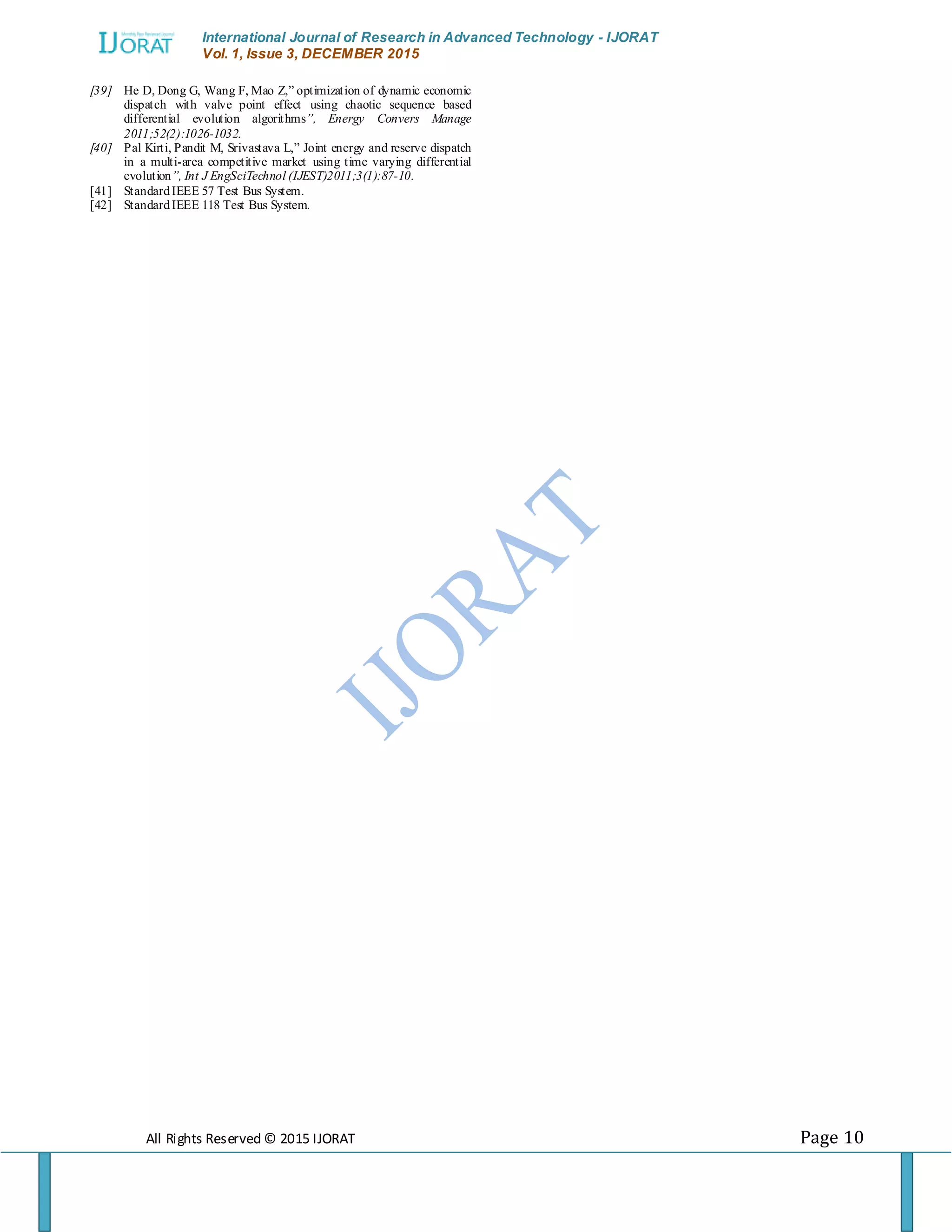 International Journal of Research in Advanced Technology - IJORAT Vol. 1, Issue 3, DECEMBER 2015 All Rights Reserved © 2015 IJORAT Page 10 [39] He D, Dong G, Wang F, Mao Z,” optimization of dynamic economic dispatch with valve point effect using chaotic sequence based differential evolution algorithms”, Energy Convers Manage 2011;52(2):1026-1032. [40] Pal Kirti, Pandit M, Srivastava L,” Joint energy and reserve dispatch in a multi-area competitive market using time varying differential evolution”, Int J EngSciTechnol (IJEST)2011;3(1):87-10. [41] StandardIEEE 57 Test Bus System. [42] StandardIEEE 118 Test Bus System. 
