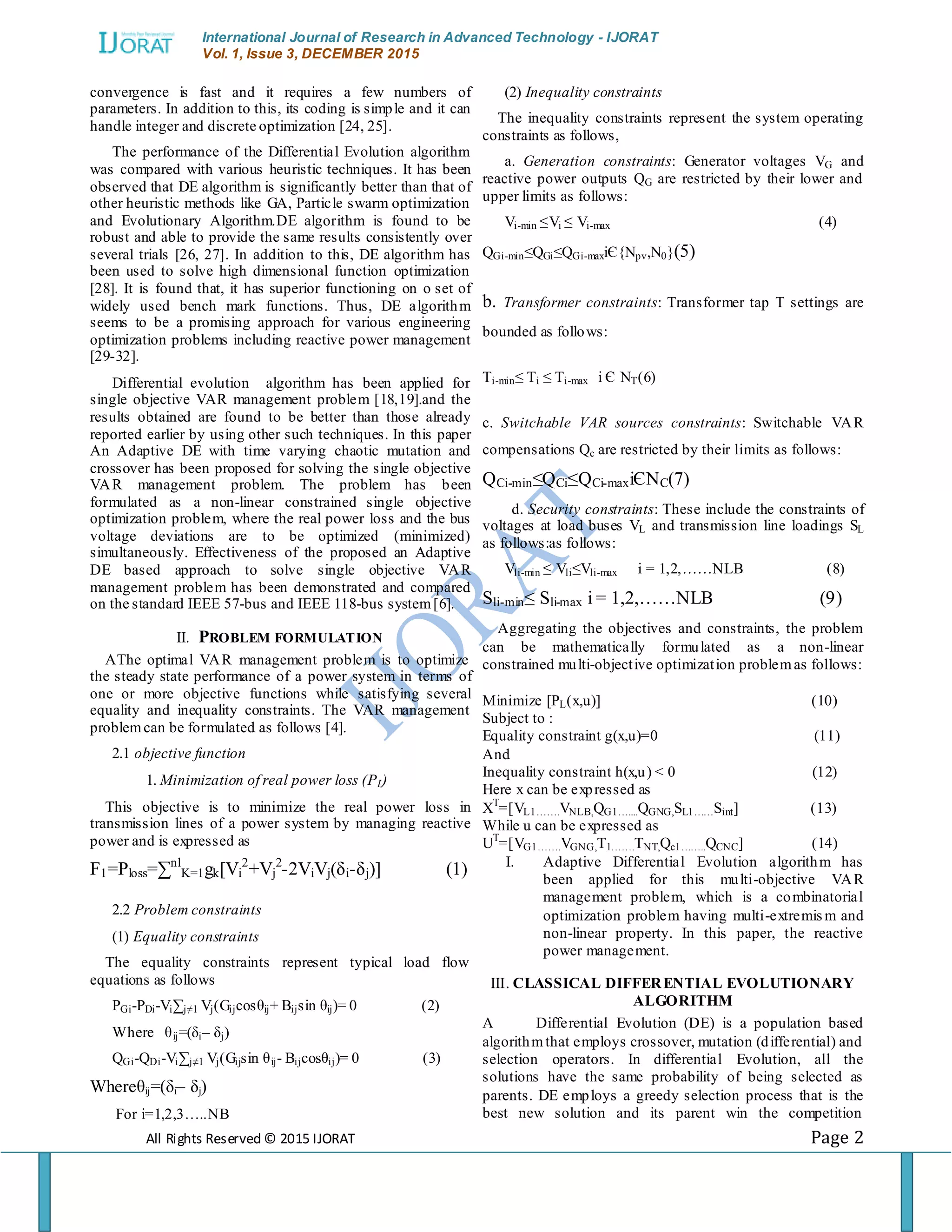 International Journal of Research in Advanced Technology - IJORAT Vol. 1, Issue 3, DECEMBER 2015 All Rights Reserved © 2015 IJORAT Page 2 convergence is fast and it requires a few numbers of parameters. In addition to this, its coding is simple and it can handle integer and discrete optimization [24, 25]. The performance of the Differential Evolution algorithm was compared with various heuristic techniques. It has been observed that DE algorithm is significantly better than that of other heuristic methods like GA, Particle swarm optimization and Evolutionary Algorithm.DE algorithm is found to be robust and able to provide the same results consistently over several trials [26, 27]. In addition to this, DE algorithm has been used to solve high dimensional function optimization [28]. It is found that, it has superior functioning on o set of widely used bench mark functions. Thus, DE algorithm seems to be a promising approach for various engineering optimization problems including reactive power management [29-32]. Differential evolution algorithm has been applied for single objective VAR management problem [18,19].and the results obtained are found to be better than those already reported earlier by using other such techniques. In this paper An Adaptive DE with time varying chaotic mutation and crossover has been proposed for solving the single objective VAR management problem. The problem has been formulated as a non-linear constrained single objective optimization problem, where the real power loss and the bus voltage deviations are to be optimized (minimized) simultaneously. Effectiveness of the proposed an Adaptive DE based approach to solve single objective VAR management problem has been demonstrated and compared on the standard IEEE 57-bus and IEEE 118-bus system[6]. II. PROBLEM FORMULATION AThe optimal VAR management problem is to optimize the steady state performance of a power system in terms of one or more objective functions while satisfying several equality and inequality constraints. The VAR management problemcan be formulated as follows [4]. 2.1 objective function 1. Minimization of real power loss (PL) This objective is to minimize the real power loss in transmission lines of a power system by managing reactive power and is expressed as F1=Ploss=∑nl K=1gk[Vi 2 +Vj 2 -2ViVj(δi-δj)] (1) 2.2 Problem constraints (1) Equality constraints The equality constraints represent typical load flow equations as follows PGi-PDi-Vi∑j≠1 Vj(Gijcosθij+ Bijsin θij)= 0 (2) Where θij=(δi– δj) QGi-QDi-Vi∑j≠1 Vj(Gijsin θij- Bijcosθij)= 0 (3) Whereθij=(δi– δj) For i=1,2,3…..NB (2) Inequality constraints The inequality constraints represent the system operating constraints as follows, a. Generation constraints: Generator voltages VG and reactive power outputs QG are restricted by their lower and upper limits as follows: Vi-min ≤Vi ≤ Vi-max (4) QGi-min≤QGi≤QGi-maxiЄ{Npv,N0}(5) b. Transformer constraints: Transformer tap T settings are bounded as follows: Ti-min≤ Ti ≤ Ti-max i Є NT(6) c. Switchable VAR sources constraints: Switchable VAR compensations Qc are restricted by their limits as follows: QCi-min≤QCi≤QCi-maxiЄNC(7) d. Security constraints: These include the constraints of voltages at load buses VL and transmission line loadings SL as follows:as follows: Vli-min ≤ Vli≤Vli-max i = 1,2,……NLB (8) Sli-min≤ Sli-max i = 1,2,……NLB (9) Aggregating the objectives and constraints, the problem can be mathematically formulated as a non-linear constrained multi-objective optimization problemas follows: Minimize [PL(x,u)] (10) Subject to : Equality constraint g(x,u)=0 (11) And Inequality constraint h(x,u) < 0 (12) Here x can be expressed as XT =[VL1…….VNLB,QG1…....QGNG,SL1……Sint] (13) While u can be expressed as UT =[VG1…….VGNG,T1…….TNT,Qc1……..QCNC] (14) I. Adaptive Differential Evolution algorithm has been applied for this multi-objective VAR management problem, which is a combinatorial optimization problem having multi-extremism and non-linear property. In this paper, the reactive power management. III. CLASSICAL DIFFERENTIAL EVOLUTIONARY ALGORITHM A Differential Evolution (DE) is a population based algorithmthat employs crossover, mutation (differential) and selection operators. In differential Evolution, all the solutions have the same probability of being selected as parents. DE employs a greedy selection process that is the best new solution and its parent win the competition 