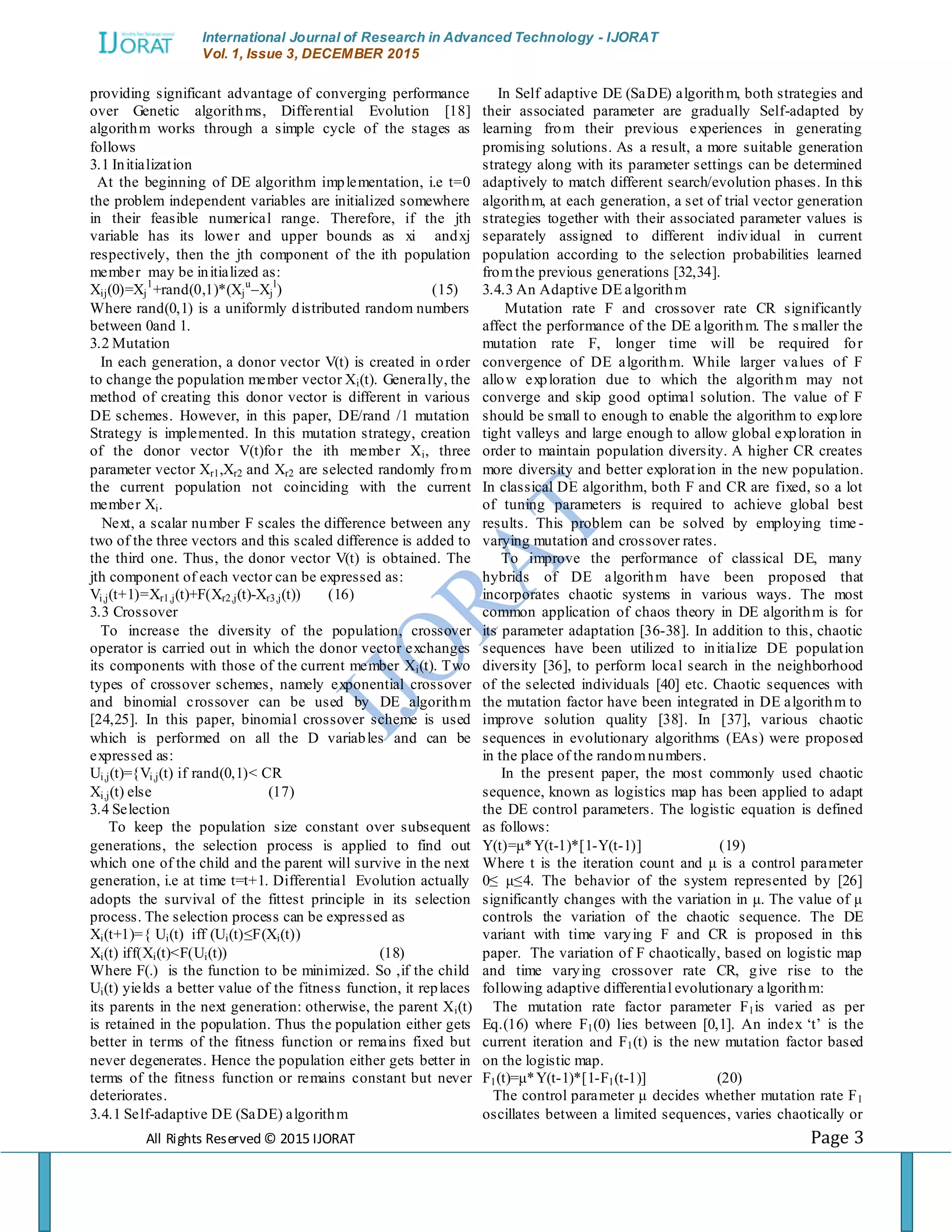 International Journal of Research in Advanced Technology - IJORAT Vol. 1, Issue 3, DECEMBER 2015 All Rights Reserved © 2015 IJORAT Page 3 providing significant advantage of converging performance over Genetic algorithms, Differential Evolution [18] algorithm works through a simple cycle of the stages as follows 3.1 Initialization At the beginning of DE algorithm implementation, i.e t=0 the problem independent variables are initialized somewhere in their feasible numerical range. Therefore, if the jth variable has its lower and upper bounds as xi andxj respectively, then the jth component of the ith population member may be initialized as: Xij(0)=Xj 1 +rand(0,1)*(Xj u –Xj l ) (15) Where rand(0,1) is a uniformly distributed random numbers between 0and 1. 3.2 Mutation In each generation, a donor vector V(t) is created in order to change the population member vector Xi(t). Generally, the method of creating this donor vector is different in various DE schemes. However, in this paper, DE/rand /1 mutation Strategy is implemented. In this mutation strategy, creation of the donor vector V(t)for the ith member Xi, three parameter vector Xr1,Xr2 and Xr2 are selected randomly from the current population not coinciding with the current member Xi. Next, a scalar number F scales the difference between any two of the three vectors and this scaled difference is added to the third one. Thus, the donor vector V(t) is obtained. The jth component of each vector can be expressed as: Vi,j(t+1)=Xr1,j(t)+F(Xr2,j(t)-Xr3,j(t)) (16) 3.3 Crossover To increase the diversity of the population, crossover operator is carried out in which the donor vector exchanges its components with those of the current member Xi(t). Two types of crossover schemes, namely exponential crossover and binomial crossover can be used by DE algorithm [24,25]. In this paper, binomial crossover scheme is used which is performed on all the D variables and can be expressed as: Ui,j(t)={Vi,j(t) if rand(0,1)< CR Xi,j(t) else (17) 3.4 Selection To keep the population size constant over subsequent generations, the selection process is applied to find out which one of the child and the parent will survive in the next generation, i.e at time t=t+1. Differential Evolution actually adopts the survival of the fittest principle in its selection process. The selection process can be expressed as Xi(t+1)={ Ui(t) iff (Ui(t)≤F(Xi(t)) Xi(t) iff(Xi(t)<F(Ui(t)) (18) Where F(.) is the function to be minimized. So ,if the child Ui(t) yields a better value of the fitness function, it replaces its parents in the next generation: otherwise, the parent Xi(t) is retained in the population. Thus the population either gets better in terms of the fitness function or remains fixed but never degenerates. Hence the population either gets better in terms of the fitness function or remains constant but never deteriorates. 3.4.1 Self-adaptive DE (SaDE) algorithm In Self adaptive DE (SaDE) algorithm, both strategies and their associated parameter are gradually Self-adapted by learning from their previous experiences in generating promising solutions. As a result, a more suitable generation strategy along with its parameter settings can be determined adaptively to match different search/evolution phases. In this algorithm, at each generation, a set of trial vector generation strategies together with their associated parameter values is separately assigned to different individual in current population according to the selection probabilities learned fromthe previous generations [32,34]. 3.4.3 An Adaptive DE algorithm Mutation rate F and crossover rate CR significantly affect the performance of the DE algorithm. The smaller the mutation rate F, longer time will be required for convergence of DE algorithm. While larger values of F allow exploration due to which the algorithm may not converge and skip good optimal solution. The value of F should be small to enough to enable the algorithm to explore tight valleys and large enough to allow global exploration in order to maintain population diversity. A higher CR creates more diversity and better exploration in the new population. In classical DE algorithm, both F and CR are fixed, so a lot of tuning parameters is required to achieve global best results. This problem can be solved by employing time - varying mutation and crossover rates. To improve the performance of classical DE, many hybrids of DE algorithm have been proposed that incorporates chaotic systems in various ways. The most common application of chaos theory in DE algorithm is for its parameter adaptation [36-38]. In addition to this, chaotic sequences have been utilized to initialize DE population diversity [36], to perform local search in the neighborhood of the selected individuals [40] etc. Chaotic sequences with the mutation factor have been integrated in DE algorithm to improve solution quality [38]. In [37], various chaotic sequences in evolutionary algorithms (EAs) were proposed in the place of the randomnumbers. In the present paper, the most commonly used chaotic sequence, known as logistics map has been applied to adapt the DE control parameters. The logistic equation is defined as follows: Y(t)=μ*Y(t-1)*[1-Y(t-1)] (19) Where t is the iteration count and μ is a control parameter 0≤ μ≤4. The behavior of the system represented by [26] significantly changes with the variation in μ. The value of μ controls the variation of the chaotic sequence. The DE variant with time varying F and CR is proposed in this paper. The variation of F chaotically, based on logistic map and time varying crossover rate CR, give rise to the following adaptive differential evolutionary algorithm: The mutation rate factor parameter F1is varied as per Eq.(16) where F1(0) lies between [0,1]. An index „t‟ is the current iteration and F1(t) is the new mutation factor based on the logistic map. F1(t)=μ*Y(t-1)*[1-F1(t-1)] (20) The control parameter μ decides whether mutation rate F1 oscillates between a limited sequences, varies chaotically or 