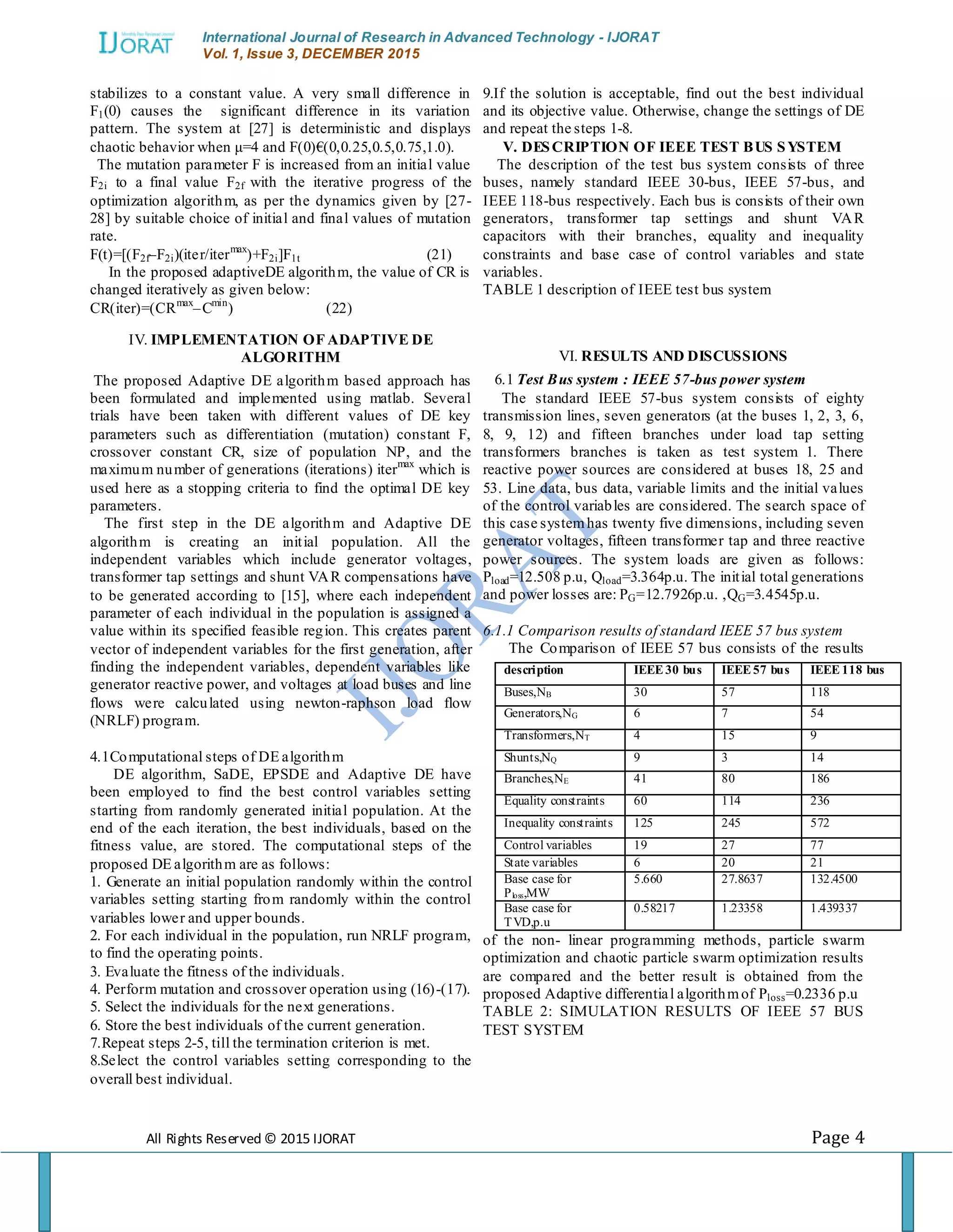 International Journal of Research in Advanced Technology - IJORAT Vol. 1, Issue 3, DECEMBER 2015 All Rights Reserved © 2015 IJORAT Page 4 stabilizes to a constant value. A very small difference in F1(0) causes the significant difference in its variation pattern. The system at [27] is deterministic and displays chaotic behavior when μ=4 and F(0)€(0,0.25,0.5,0.75,1.0). The mutation parameter F is increased from an initial value F2i to a final value F2f with the iterative progress of the optimization algorithm, as per the dynamics given by [27- 28] by suitable choice of initial and final values of mutation rate. F(t)=[(F2f–F2i)(iter/itermax )+F2i]F1t (21) In the proposed adaptiveDE algorithm, the value of CR is changed iteratively as given below: CR(iter)=(CRmax –Cmin ) (22) IV. IMPLEMENTATION OF ADAPTIVE DE ALGORITHM The proposed Adaptive DE algorithm based approach has been formulated and implemented using matlab. Several trials have been taken with different values of DE key parameters such as differentiation (mutation) constant F, crossover constant CR, size of population NP, and the maximum number of generations (iterations) itermax which is used here as a stopping criteria to find the optimal DE key parameters. The first step in the DE algorithm and Adaptive DE algorithm is creating an initial population. All the independent variables which include generator voltages, transformer tap settings and shunt VAR compensations have to be generated according to [15], where each independent parameter of each individual in the population is assigned a value within its specified feasible region. This creates parent vector of independent variables for the first generation, after finding the independent variables, dependent variables like generator reactive power, and voltages at load buses and line flows were calculated using newton-raphson load flow (NRLF) program. 4.1Computational steps of DE algorithm DE algorithm, SaDE, EPSDE and Adaptive DE have been employed to find the best control variables setting starting from randomly generated initial population. At the end of the each iteration, the best individuals, based on the fitness value, are stored. The computational steps of the proposed DE algorithm are as follows: 1. Generate an initial population randomly within the control variables setting starting from randomly within the control variables lower and upper bounds. 2. For each individual in the population, run NRLF program, to find the operating points. 3. Evaluate the fitness of the individuals. 4. Perform mutation and crossover operation using (16)-(17). 5. Select the individuals for the next generations. 6. Store the best individuals of the current generation. 7.Repeat steps 2-5, till the termination criterion is met. 8.Select the control variables setting corresponding to the overall best individual. 9.If the solution is acceptable, find out the best individual and its objective value. Otherwise, change the settings of DE and repeat the steps 1-8. V. DESCRIPTION OF IEEE TEST BUS SYSTEM The description of the test bus system consists of three buses, namely standard IEEE 30-bus, IEEE 57-bus, and IEEE 118-bus respectively. Each bus is consists of their own generators, transformer tap settings and shunt VAR capacitors with their branches, equality and inequality constraints and base case of control variables and state variables. TABLE 1 description of IEEE test bus system VI. RESULTS AND DISCUSSIONS 6.1 Test Bus system : IEEE 57-bus power system The standard IEEE 57-bus system consists of eighty transmission lines, seven generators (at the buses 1, 2, 3, 6, 8, 9, 12) and fifteen branches under load tap setting transformers branches is taken as test system 1. There reactive power sources are considered at buses 18, 25 and 53. Line data, bus data, variable limits and the initial values of the control variables are considered. The search space of this case systemhas twenty five dimensions, including seven generator voltages, fifteen transformer tap and three reactive power sources. The system loads are given as follows: Pload=12.508 p.u, Qload=3.364p.u. The initial total generations and power losses are: PG=12.7926p.u. ,QG=3.4545p.u. 6.1.1 Comparison results of standard IEEE 57 bus system The Comparison of IEEE 57 bus consists of the results of the non- linear programming methods, particle swarm optimization and chaotic particle swarm optimization results are compared and the better result is obtained from the proposed Adaptive differential algorithmof Ploss=0.2336 p.u TABLE 2: SIMULATION RESULTS OF IEEE 57 BUS TEST SYSTEM description IEEE30 bus IEEE57 bus IEEE 118 bus Buses,NB 30 57 118 Generators,NG 6 7 54 Transformers,NT 4 15 9 Shunts,NQ 9 3 14 Branches,NE 41 80 186 Equality constraints 60 114 236 Inequality constraints 125 245 572 Control variables 19 27 77 State variables 6 20 21 Base case for Ploss,MW 5.660 27.8637 132.4500 Base case for TVD,p.u 0.58217 1.23358 1.439337 