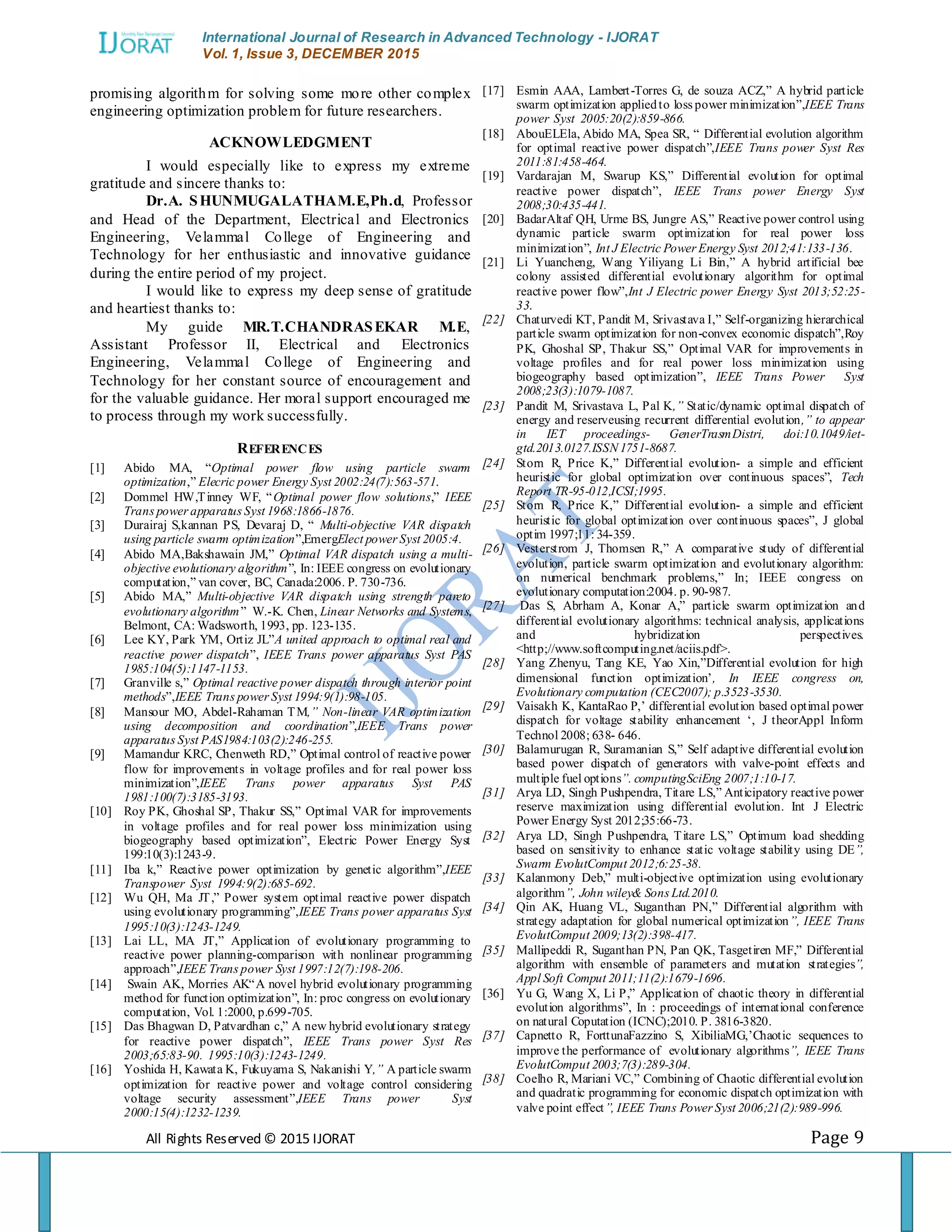 International Journal of Research in Advanced Technology - IJORAT Vol. 1, Issue 3, DECEMBER 2015 All Rights Reserved © 2015 IJORAT Page 9 promising algorithm for solving some more other complex engineering optimization problem for future researchers. ACKNOWLEDGMENT I would especially like to express my extreme gratitude and sincere thanks to: Dr.A. SHUNMUGALATHAM.E,Ph.d, Professor and Head of the Department, Electrical and Electronics Engineering, Velammal College of Engineering and Technology for her enthusiastic and innovative guidance during the entire period of my project. I would like to express my deep sense of gratitude and heartiest thanks to: My guide MR.T.CHANDRASEKAR M.E, Assistant Professor II, Electrical and Electronics Engineering, Velammal College of Engineering and Technology for her constant source of encouragement and for the valuable guidance. Her moral support encouraged me to process through my work successfully. REFERENCES [1] Abido MA, “Optimal power flow using particle swarm optimization,” Elecric power Energy Syst 2002:24(7):563-571. [2] Dommel HW,Tinney WF, “Optimal power flow solutions,” IEEE Trans power apparatus Syst 1968:1866-1876. [3] Durairaj S,kannan PS, Devaraj D, “ Multi-objective VAR dispatch using particle swarm optimization”,EmergElect power Syst 2005:4. [4] Abido MA,Bakshawain JM,” Optimal VAR dispatch using a multi- objective evolutionary algorithm”, In: IEEE congress on evolutionary computation,” van cover, BC, Canada:2006. P. 730-736. [5] Abido MA,” Multi-objective VAR dispatch using strength pareto evolutionary algorithm” W.-K. Chen, Linear Networks and Systems, Belmont, CA: Wadsworth, 1993, pp. 123-135. [6] Lee KY, Park YM, Ortiz JL”A united approach to optimal real and reactive power dispatch”, IEEE Trans power apparatus Syst PAS 1985:104(5):1147-1153. [7] Granville s,” Optimal reactive power dispatch through interior point methods”,IEEE Trans power Syst 1994:9(1):98-105. [8] Mansour MO, Abdel-Rahaman TM,” Non-linear VAR optimization using decomposition and coordination”,IEEE Trans power apparatus Syst PAS1984:103(2):246-255. [9] Mamandur KRC, Chenweth RD,” Optimal control of reactive power flow for improvements in voltage profiles and for real power loss minimization”,IEEE Trans power apparatus Syst PAS 1981:100(7):3185-3193. [10] Roy PK, Ghoshal SP, Thakur SS,” Optimal VAR for improvements in voltage profiles and for real power loss minimization using biogeography based optimization”, Electric Power Energy Syst 199:10(3):1243-9. [11] Iba k,” Reactive power optimization by genetic algorithm”,IEEE Transpower Syst 1994:9(2):685-692. [12] Wu QH, Ma JT,” Power system optimal reactive power dispatch using evolutionary programming”,IEEE Trans power apparatus Syst 1995:10(3):1243-1249. [13] Lai LL, MA JT,” Application of evolutionary programming to reactive power planning-comparison with nonlinear programming approach”,IEEE Trans power Syst 1997:12(7):198-206. [14] Swain AK, Morries AK“A novel hybrid evolutionary programming method for function optimization”, In: proc congress on evolutionary computation, Vol. 1:2000, p.699-705. [15] Das Bhagwan D, Patvardhan c,” A new hybrid evolutionary strategy for reactive power dispatch”, IEEE Trans power Syst Res 2003;65:83-90. 1995:10(3):1243-1249. [16] Yoshida H, Kawata K, Fukuyama S, Nakanishi Y,” A particle swarm optimization for reactive power and voltage control considering voltage security assessment”,IEEE Trans power Syst 2000:15(4):1232-1239. [17] Esmin AAA, Lambert-Torres G, de souza ACZ,” A hybrid particle swarm optimization appliedto loss power minimization”,IEEE Trans power Syst 2005:20(2):859-866. [18] AbouELEla, Abido MA, Spea SR, “ Differential evolution algorithm for optimal reactive power dispatch”,IEEE Trans power Syst Res 2011:81:458-464. [19] Vardarajan M, Swarup KS,” Differential evolution for optimal reactive power dispatch”, IEEE Trans power Energy Syst 2008;30:435-441. [20] BadarAltaf QH, Urme BS, Jungre AS,” Reactive power control using dynamic particle swarm optimization for real power loss minimization”, Int J Electric Power Energy Syst 2012;41:133-136. [21] Li Yuancheng, Wang Yiliyang Li Bin,” A hybrid artificial bee colony assisted differential evolutionary algorithm for optimal reactive power flow”,Int J Electric power Energy Syst 2013;52:25- 33. [22] Chaturvedi KT, Pandit M, Srivastava I,” Self-organizing hierarchical particle swarm optimization for non-convex economic dispatch”,Roy PK, Ghoshal SP, Thakur SS,” Optimal VAR for improvements in voltage profiles and for real power loss minimization using biogeography based optimization”, IEEE Trans Power Syst 2008;23(3):1079-1087. [23] Pandit M, Srivastava L, Pal K,” Static/dynamic optimal dispatch of energy and reserveusing recurrent differential evolution,” to appear in IET proceedings- GenerTrasmDistri, doi:10.1049/iet- gtd.2013.0127.ISSN1751-8687. [24] Storn R, Price K,” Differential evolution- a simple and efficient heuristic for global optimization over continuous spaces”, Tech Report TR-95-012,ICSI;1995. [25] Storn R, Price K,” Differential evolution- a simple and efficient heuristic for global optimization over continuous spaces”, J global optim 1997;11: 34-359. [26] Vesterstrom J, Thomsen R,” A comparative study of differential evolution, particle swarm optimization and evolutionary algorithm: on numerical benchmark problems,” In; IEEE congress on evolutionary computation:2004. p. 90-987. [27] Das S, Abrham A, Konar A,” particle swarm optimization and differential evolutionary algorithms: technical analysis, applications and hybridization perspectives. <http;//www.softcomputing.net/aciis.pdf>. [28] Yang Zhenyu, Tang KE, Yao Xin,”Differential evolution for high dimensional function optimization‟, In IEEE congress on, Evolutionary computation (CEC2007); p.3523-3530. [29] Vaisakh K, KantaRao P,‟ differential evolution based optimal power dispatch for voltage stability enhancement „, J theorAppl Inform Technol 2008; 638- 646. [30] Balamurugan R, Suramanian S,” Self adaptive differential evolution based power dispatch of generators with valve-point effects and multiple fuel options”. computingSciEng 2007;1:10-17. [31] Arya LD, Singh Pushpendra, Titare LS,” Anticipatory reactive power reserve maximization using differential evolution. Int J Electric Power Energy Syst 2012;35:66-73. [32] Arya LD, Singh Pushpendra, Titare LS,” Optimum load shedding based on sensitivity to enhance static voltage stability using DE”, Swarm EvolutComput 2012;6:25-38. [33] Kalanmony Deb,” multi-objective optimization using evolutionary algorithm”, John wiley& Sons Ltd.2010. [34] Qin AK, Huang VL, Suganthan PN,” Differential algorithm with strategy adaptation for global numerical optimization”, IEEE Trans EvolutComput 2009;13(2):398-417. [35] Mallipeddi R, Suganthan PN, Pan QK, Tasgetiren MF,” Differential algorithm with ensemble of parameters and mutation strategies”, Appl Soft Comput 2011;11(2):1679-1696. [36] Yu G, Wang X, Li P,” Application of chaotic theory in differential evolution algorithms”, In : proceedings of international conference on natural Coputation (ICNC);2010. P. 3816-3820. [37] Capnetto R, ForttunaFazzino S, XibiliaMG,‟Chaotic sequences to improve the performance of evolutionary algorithms”, IEEE Trans EvolutComput 2003;7(3):289-304. [38] Coelho R, Mariani VC,” Combining of Chaotic differential evolution and quadratic programming for economic dispatch optimization with valve point effect”, IEEE Trans Power Syst 2006;21(2):989-996. 