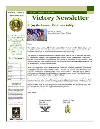 Volume 1, Issue 4                      1st Recruiting Brigade


                                              Victory Newsletter
 1 December 2011




                                      Enjoy the Season, Celebrate Safely

                                                                     Col. Ricky N. Emerson
                                                                     Command. Sgt. Major Gregory O. Craig

“I am the first believer
leaders must have the
 quiet confidence, the
       certainty, of
       professional                   Team,
    preparation and
  personal conviction                 The holiday season is upon us! During this season, take a moment to realize the impact you have
 that the task can and                on the Army. Every day, we all make a decision to serve the nation and put our mission first. We
      will be done.”                  would like to thank you all for your dedication and service to the country.
     - Vince Lombardi
                                      The holidays are a time to spend with our Families, a time when we can all reflect and give thanks
 In this issue:                       for the freedoms we enjoy. This is the perfect time to reflect and be thankful for the Family mem-
                                      bers that have supported you and the Army. Our Families are responsible for our successes – and
                                      in turn, the success of the brigade – through their continued support and we need to remember this
Commander Sends             1         as we give thanks for our accomplishments.
CSM Says                    1
                                      While the holidays are a time to relax, remember to celebrate safely and responsibly. The brigade
DCO Corner                  2
                                      emphasizes the importance of the buddy system – take the time to check in with your teammates,
MRTT                        3         even if it’s something as simple as wishing them a happy holiday. If a teammate has no plans for
Wellness                    3
                                      the holidays, consider extending an invitation to celebrate with your Family. Every Soldier in this
                                      brigade should have a place to relax during the holidays.
DoD News                    3

Legal                       4         Remember, even during the holidays and when on leave, you are a representative of the Army and
                                      the Victory Brigade. Carry yourself accordingly and uphold the Army Values in everything you do.

        Purpose                       We would like to thank all of you for your hard work and commitment. We are proud to serve with
The Victory Brigade is an adaptive    you all of you and wish you all a happy and safe holiday season.
organization, exemplifying Army
Values and excellence in recruiting
operations, while simultaneously
providing for the wellness of its
Soldiers, Civilians and Families.
                                      Army Strong!
The intent of this newsletter is to
create a continuous message be-
tween the 1st Recruiting Brigade
and battalions on pertinent items
and issues.
                                                        Ricky N. Emerson                     Gregory O. Craig
Questions or concerns? Please                           COL, MI                              CSM, USA
email 1bde-apa@usaac.army.mil                           Commanding
 