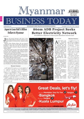 mmbiztoday.com

MYANMAR’S FIRST BILINGUAL BUSINESS JOURNAL

Japan to Loan Half A Billion
Dollars to Myanmar

December 19-25, 2013 | Vol 1, Issue 46

$60m ADB Project Seeks
Better Electricity Network
First ADB loan to Myanmar to improve power distribution network’s reach

Kyaw Min

J

Oliver Slow

apan will provide Myanmar with loans of ¥60
billion ($585 million) to help the Southeast Asian
nation improve its infrastructure, Japanese media
reported.
Japanese Prime Minister Shinzo Abe was expected
to pledge the loan when he held talks with Myanmar
President U Thein Sein over the last weekend, the
Kyodo News agency reported, citing an unnamed gov-

A

lmost half a million
households
in Myanmar are
set to get better access
to electricity after the
Asian Development Bank
(ADB) announced that it
will provide a $60 million loan to improve the
country’s derelict power
distribution network.

The amount comes on top of more than ¥90 billion
in loans and grants pledged by the Japanese premier
during his visit to Myanmar in May, bringing Japan’s
economic aid to more than ¥150 billion.
The report said the assistance was also aimed at limiting China’s moves to boost relations with Myanmar,
and helping Japanese companies to make inroads into
the country’s still undeveloped market.
Abe and Thein Sein were expected to sign a memorandum of understanding on Japanese support for
Myanmar’s health and medical sectors, on the sidelines
of a meeting between Japan and leaders of the Association of Southeast Asian Nations (ASEAN) last weekend.

loan from ADB since
its reengagement with
Myanmar last year, ADB
said.
The ADB loan will fund
improved distribution in
four areas of the country
– Yangon, Mandalay,
Sagaing and Magway regions – in some 480,000
households, the lender
said last week.
“Access to electricity is
crucial to development,”
said ADB Vice President

Myanmar Summary

Gerhard Jörén/ADB

*syefEdkifiHrSjrefrmEdkifiHtajccHtaqmufttHkrsm;zGHUNzdK;wdk;wuf
vm ap&eftwGuf *syef,ef;aiG 60 bDvD,H (tar&duefa':vm
585 rDvD,H) tm; acs;aiGtjzpf tultnDay;oGm;rnfjzpfaMumif;
*syefrD'D,mrS owif;azmfjycJhaMumif; od&onf/
*syefEdkifiH 0efBuD;csKyf &SifZdktmab; taejzifh jrefrmEdkifiHawmf
or®wESifh awGUqHkaqG;aEG;pOfí acs;aiGudpötm; uwdjyKajymMum;cJh
jcif;jzpfaMumif; Kyodo News agency rS owif; azmfjycJhonf/
*syefEdkifiHtaejzifhjrefrmEdkifiHtm;acs;aiGtultnDrsm;pGm ay;xm;
NyD; pD;yGm;a&;taxmuftyHtultnDtjzpf ,ef;aiG 150 bDvD,Hausmf
h
axmufyHh ay;xm;onf/

Tangled wires are seen with an electric pole in Yangon.

“Repairing
and
strengthening
existing
electricity infrastructure
will help reduce system
Contd. P 12...

Myanmar Summary

tm&SzUHG NzdK;wdk;wufa&;bPfrS
jrefrmEdkifiH&dS pGrf;tifjzefYjzL;a&;
uGe&ufrsm; ydraumif;rGewkd;wuf
f
k kd
f
vmap&eftwGuf tar&duef
a':vm 60 rDvD,Htm; acs;aiG
tjzpf axmufyHhay;oGm;rnf[k
aMunmcJNh yD; tdraxmifpk ig;ode;f
f
taejzifh vQyfppf"mwftm;&&SdrI
tajctaeyd k r d k a umif ; rG e f v m
rnfjzpfaMumif; od&onf/
vGefcJhonfhESpfwGif jrefrmEdkifiH
ESifh vkyfief;aqmif&GufrIqkdif&m
udk jyef v nf a ph p yf c J h N yD ; aemuf
tm&SzGHUNzdK;wdk;wufa&;bPf
yxrOD;qHk;acs;aiGtpDtpOfwpf
&yfvnf;jzpfonf/ tm&SzGHUNzdK;wdk;
wufa&;bPfrS acs;aiGr sm;tm;
&efukef? rEÅav;? ppfudkif;ESifh
rEÅ a v;wd k i f ; a'oBuD ; wd k Y w G i f
vQyf p pf " mwf t m;jzef Y j zL;rI r sm;
yd k r d k w d k ; wuf v map&ef t wG u f
toH k ; jyKoG m ;rnf j zpf a Mumif ;
tqdkygbPfrS ajymMum;cJhonf/
vQyppf"mwftm;&&Sa&;rSm zGUH NzKd ;
f
d
wd;k wufa&;twGuf vGepmta&;
f G
ygaMumif; tm&SzUHG NzKd ;wd;k wufa&;
Contd. P 12...

 