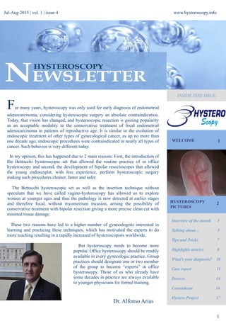 Jul-Aug 2015 | vol. 1 | issue 4 www.hysteroscopy.info
INSIDE THIS ISSUE
WELCOME 1
Interview of the month 3
Talking about ... 5
Tips and Tricks 7
Highlights articles 8
What's your diagnosis? 10
Case report 11
Devices 14
Conundrum 16
Hystero Project 17
1
For many years, hysteroscopy was only used for early diagnosis of endometrial
adenocarcinoma, considering hysteroscopic surgery an absolute contraindication.
Today, that vision has changed, and hysteroscopic resection is gaining popularity
as an acceptable modality in the conservative treatment of focal endometrial
adenocarcinoma in patients of reproductive age. It is similar to the evolution of
endoscopic treatment of other types of gynecological cancer, as up no more than
one decade ago, endoscopic procedures were contraindicated in nearly all types of
cancer. Such behavior is very different today.
In my opinion, this has happened due to 2 main reasons: First, the introduction of
the Bettocchi hysteroscopic set that allowed the routine practice of in office
hysteroscopy and second, the development of bipolar resectoscopes that allowed
the young endoscopist, with less experience, perform hysteroscopic surgery
making such procedures cleaner, faster and safer.
The Bettocchi hysteroscopic set as well as the insertion technique without
speculum that we have called vagino-hysteroscopy has allowed us to explore
women at younger ages and thus the pathology is now detected at earlier stages
and therefore focal, without myometrium invasion, arising the possibility of
conservative treatment with bipolar resection giving a more precise clean cut with
minimal tissue damage.
These two reasons have led to a higher number of gynecologists interested in
learning and practicing these techniques, which has motivated the experts to do
more teaching resulting in a rapidly increased of hysteroscopists worldwide.
But hysteroscopy needs to become more
popular. Office hysteroscopy should be readily
available in every gynecologic practice. Group
practices should designate one or two member
of the group to become “experts” in office
hysteroscopy. Those of us who already have
some decades in practice are always available
to younger physicians for formal training.
Dr. Alfonso Arias
HYSTEROSCOPY
PICTURES
2
 