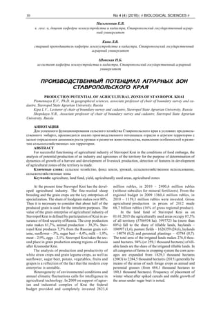 10 No 4 (4) (2016) | # BIOLOGICAL SCIENCES #
Письменная Е.В.
к. геог. н, доцент кафедры землеустройства и кадастра, Ставропольский государственный аграр-
ный университет
Кипа Л.В.
старший преподаватель кафедры землеустройства и кадастра, Ставропольский государственный
аграрный университет
Шопская Н.Б.
ассистент кафедры землеустройства и кадастра, Ставропольский государственный аграрный
университет
ПРОИЗВОДСТВЕННЫЙ ПОТЕНЦИАЛ АГРАРНЫХ ЗОН
СТАВРОПОЛЬСКОГО КРАЯ
PRODUCTION POTENTIAL OF AGRICULTURAL ZONES OF STAVROPOL KRAI
Pismennaya E.V., Ph.D. in geographical sciences, associate professor of chair of boundary survey and ca-
dastre, Stavropol State Agrarian University, Russia
Kipa L.V., Lecturer of chair of boundary survey and cadastre, Stavropol State Agrarian University, Russia
Shopskaya N.B., Associate professor of chair of boundary survey and cadastre, Stavropol State Agrarian
University, Russia
АННОТАЦИЯ
Для успешного функционирования сельского хозяйства Ставропольского края в условиях продоволь-
ственного эмбарго, производится анализ производственного потенциала отрасли и агрозон территории с
целью определения динамики роста урожая и развития животноводства, выявления особенностей в разви-
тии сельскохозяйственных зон территории.
ABSTRACT
For successful functioning of agricultural industry of Stavropol Krai in the conditions of food embargo, the
analysis of potential production of an industry and agrozones of the territory for the purpose of determination of
dynamics of growth of a harvest and development of livestock production, detection of features in development
of agricultural zones of the territory is made.
Ключевые слова: сельское хозяйство, фонд земли, урожай, сельскохозяйственное использование,
сельскохозяйственные зоны
Keywords: agriculture, land fund, yield, agriculturally used areas, agricultural zones
At the present time Stavropol Krai has the devel-
oped agricultural industry. The fine-wooled sheep
breeding and the grain crops are the key enterprises of
specialization. The share of foodgrain makes over 80%.
Thus it is necessary to consider that about half of the
produced grain is used for the intrafarm purposes. The
value of the grain enterprise of agricultural industry of
Stavropol Krai is defined by participation of Krai in as-
surance of food security of Russia. The crop production
ratio makes 61,7%, animal production – 38,3%. Stav-
ropol Krai produces 7,3% from the Russian grain vol-
ume, sunflower – 5%, sugar beet – 4,4%, milk – 1,9%,
meat – 2,9%, eggs – 2,1%. Stavropol Krai takes the sec-
ond place in grain production among regions of Russia
after Krasnodar Krai.
The analysis of production and productivity of
white straw crops and grain legume crops, as well as
sunflower, sugar beet, potato, vegetables, fruits and
grapes is a reflection of the fact that the modern crop
enterprise is unstable.
Heterogeneity of environmental conditions and
annual climatic fluctuations calls for intelligence in
agricultural technology. In 2009 on support of agrar-
ian and industrial complex of Krai the federal
budget provided and completely invested 2823,4
million rubles, in 2010 – 2400,6 million rubles
(without subsidies for mineral fertilizers). From the
regional budget in 2009 1360,4 million rubles, in
2010 – 1159,1 million rubles were invested. Gross
agricultural production in prices of 2012 made
68,7 billion rubles (16% of gross regional product).
In the land fund of Stavropol Krai as on
01.01.2015 the agriculturally used areas occupy 87,5%
of all territory (5786934 ha). 3997723 ha (more than
60%) fall to the share of tillable lands, haylands –
104997 (1,6), pasture fields – 1626359 (24,6), laylands
– 14074 (0,2) and perennial plantings – 43784 (0,7).
The total area of the irrigated lands makes 276,4 thou-
sand hectares. 94% (or 259,1 thousand hectares) of till-
able lands are the share of the irrigated tillable lands. In
all categories of farms in cropping system the corn acre-
ages are expanded from 1829,3 thousand hectares
(2003) to 2284,5 thousand hectares (2015) generally by
means of the areas of such forage crops as annual and
perennial grasses (from 484,1 thousand hectares to
180,1 thousand hectares). Frequency of placement of
winter wheat after spiked cereals and stable growth of
the areas under sugar beet is noted.
 