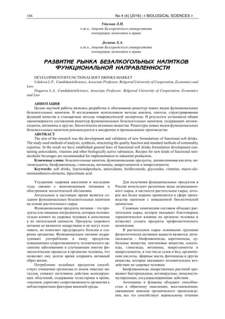 106 No 4 (4) (2016) | # BIOLOGICAL SCIENCES #
Удалова Л.П.
к.т.н., доцент Белгородского университета
кооперации экономики и права
Догаева Л.А.
к.т.н., доцент Белгородского университета
кооперации экономики и права
РАЗВИТИЕ РЫНКА БЕЗАЛКОГОЛЬНЫХ НАПИТКОВ
ФУНКЦИОНАЛЬНОЙ НАПРАВЛЕННОСТИ
DEVELOPMENTOFFUNCTIONALSOFT DRINKS MARKET
Udalova L.P., CandidateinScience, Associate Professor, Belgorod University of Cooperation, Economics and
Law
Dogaeva L.A., CandidateinScience, Associate Professor, Belgorod University of Cooperation, Economics
and Law
АННОТАЦИЯ
Целью научной работы являлась разработка и обоснование рецептур новых видов функциональных
безалкогольных напитков. В исследовании использовали методы анализа, синтеза, структурирование
функций качества и стандартные методы товароведческой экспертизы. В результате установили общие
закономерности составления рецептур функциональных безалкогольных напитков, содержащих антиок-
сиданты, витамины и другие, биологически активные вещества. Рецептуры новых видов функциональных
безалкогольных напитков рекомендуются к внедрению в промышленное производство.
ABSTRACT
The aim of the research was the development and validation of new formulations of functional soft drinks.
The study used methods of analysis, synthesis, structuring the quality function and standard methods of commodity
expertise. In the result we have established general laws of functional soft drinks formulation development con-
taining antioxidants, vitamins and other biologically active substances. Recipes for new kinds of functional non-
alcoholic beverages are recommended for implementation in industrial production.
Ключевые слова: безалкогольные напитки, функциональные продукты, дипиколиновая кислота, ан-
тиоксиданты, биофлавоноиды, гликозиды, витамины, макроэлементы и микроэлементы
Keywords: soft drinks, functionalproducts, antioxidants, bioflavonoids, glycosides, vitamins, macro-ele-
mentsandmicro-elements, dipicolinate acid.
Ухудшение здоровья населения в последние
годы связано с неполноценным питанием и
обострением экологической обстановки.
Актуальным в настоящее время является со-
здание функциональных безалкогольных напитков
на основе растительного сырья.
Функциональные продукты питания – это про-
дукты или пищевые ингредиенты, которые положи-
тельно влияют на здоровье человека в дополнение
к их питательной ценности. Продукты здорового
питания не являются лекарствами и не могут изле-
чивать, но помогают предупредить болезни и ста-
рение организма. Функциональное питание подра-
зумевает употребление в пищу продуктов,
повышающих сопротивляемость человеческого ор-
ганизма заболеваниям и улучшающих многие фи-
зиологические процессы в организме человека, что
позволяет ему долгое время сохранять активный
образ жизни.
Потребление подобных продуктов способ-
ствует очищению организма от ионов тяжелых ме-
таллов, снижает негативное действие ионизирую-
щих облучений, содержание холестерина в крови,
токсинов, укрепляет сопротивляемость организма к
неблагоприятным факторам внешней среды.
Для получения функциональных продуктов в
России используют различные виды нетрадицион-
ного сырья, в частности растительное сырье, кото-
рое все более широко применяется в сфере произ-
водства напитков с повышенной биологической
ценностью.
Сложным химическим составом обладает рас-
тительное сырье, которое оказывает благотворное
терапевтическое влияние на организм человека и
позволяет создать продукты профилактического
назначения.
В растительном сырье основными группами
физиологически активных веществ являются: анти-
оксиданты - биофлавоноиды, каротиноиды, ду-
бильные вещества, пектиновые вещества, алкало-
иды, гликозиды, витамины, макроэлементы и
микроэлементы, в том числе селен и йод, органиче-
ские кислоты, эфирные масла, фитонциды и другие
вещества, которые оказывают положительное воз-
действие на здоровье человека
Биофлавоноиды лекарственных растений про-
являют бактерицидные, антивирусные, иммуности-
мулирующие, сосудорасширяющие действия.
Антоцианы и флавоны обладают способно-
стью к обратному окислению, восстановлению,
связывании анионов органического происхожде-
ния, все это способствует нормальному течению
 