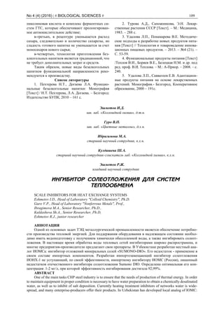 No 4 (4) (2016) | # BIOLOGICAL SCIENCES # 109
пиколиновая кислота и комплекс ферментных си-
стем ГТС, которые обеспечивают пролонгирован-
ное антиокислительное действие;
в-третьих, в рецептуре уменьшается расход
сахара, следовательно и количество сахарозы, но
сладость готового напитка не уменьшается за счет
моносахаров нового сырья;
в-четвертых, технология приготовления без-
алкогольных напитков является традиционной, что
не требует дополнительных затрат и средств.
Таким образом, новые виды безалкогольных
напитков функциональной направленности реко-
мендуются к производству.
Список литературы
1. Пехтерева Н.Т., Догаева Л.А. Функцио-
нальные безалкогольные напитки: Монография
[Текст] / Н.Т. Пехтерева, Л.А. Догаева. – Белгород:
Издательство БУПК, 2010 – 161 с.
2. Турова А.Д., Сапожникова, Э.Н. Лекар-
ственные растения СССР [Текст]. – М.: Медицина,
1983. – 288 с.
3. Удалова Л.П., Понамарева В.Е. Методиче-
ские подходы к разработке новых продуктов пита-
ния [Текст] // Технология и товароведение иннова-
ционных пищевых продуктов. – 2013. – №4 (21). –
С. 53-59.
4. Функциональные продукты питания [Текст]
/Теплов В.И., Боряев В.Е., Белецкая Н.М. и др. под
ред. проф. В.И. Теплова. – М.: А-Приор. – 2008. – с.
240.
5. Удалова Л.П., Савватеев Е.В. Адаптацион-
ные продукты питания на основе лекарственных
растений. Монография.- Белгород, Кооперативное
образование, 2000 – 191с.
Эшметов И.Д.
зав. лаб. «Коллоидной химии», д.т.н.
Гуро В.П.
зав. лаб. «Цветные металлы», д.х.н.
Ибрагимова М.А.
старший научный сотрудник, к.х.н.
Кулдашева Ш.А.
старший научный сотрудник-соискатель лаб. «Коллоидной химии», к.х.н.
Эшметов Р.Ж.
младший научный сотрудник
ИНГИБИТОР СОЛЕОТЛОЖЕНИЯ ДЛЯ СИСТЕМ
ТЕПЛООБМЕНА
SCALE INHIBITORS FOR HEAT EXCHANGE SYSTEMS
Eshmetov I.D., Head of Laboratory "Colloid Chemistry", Ph.D.
Guro V.Р., Head of Laboratory "Nonferrous Metals", Prof.,
Ibragimovа M.A., Senior Researcher, Ph.D.,
Kuldasheva Sh.А., Senior Researcher, Ph.D,
Eshmetov R.J., junior researcher
АННОТАЦИЯ
Одной из основных задач ТЭЦ металлургической промышленности является обеспечение потребно-
сти производства тепловой энергией. Для поддержания оборудования в надлежащем состоянии необхо-
димо иметь водоподготовку с получением химически обессоленной воды, а также ингибировать солеот-
ложения. В настоящее время обработка воды тепловых сетей ингибиторами широко распространена, и
многие предприятия-производители предлагают свои препараты. В Узбекистане разработан местный ана-
лог ИОМСа: ингибитор отложений минеральных солей «SUMONO-DЮ». Его недостаток - применение в
своем составе импортных компонентов. Разработан импортозамещающий ингибитор солеотложения
ИОНХ-1 не уступающий, по своей эффективности, импортному ингибитору ИОМС (Россия), лишенный
недостатков отечественного ингибитора солеотложения Sumono DЮ. Определена оптимальная его кон-
центрация: 1-2 мг/л, при которой эффективность ингибирования достигала 92,99%.
ABSTRACT
One of the main tasks CHP steel industry is to ensure that the needs of production of thermal energy. In order
to maintain equipment in proper condition is necessary to have water preparation to obtain a chemically desalinated
water, as well as to inhibit of salt deposition. Currently heating treatment inhibitors of networks water is wide-
spread, and many enterprise-producers offer their products. In Uzbekistan has developed local analog of IOMC:
 