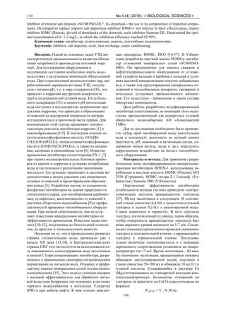 110 No 4 (4) (2016) | # BIOLOGICAL SCIENCES #
inhibitor of mineral salt deposits «SUMONO-DU". Its drawback - the use in its composition of imported compo-
nents. Developed to replace imports salt deposition inhibitor IONH-1 not inferior in their effectiveness, import
inhibitor IOMC (Russia), devoid of drawbacks of the domestic scale inhibitor Sumono DU. Determined the opti-
mal concentration of it: 1-2 mg/L, in which the inhibition efficiency reached 92.99%.
Ключевые слова: ингибитор, солеотложение, накипь, теплообмен, водоподготовка.
Keywords: inhibitor, salt deposits, scale, heat exchange, water conditioning.
Введение. Одной из основных задач ТЭЦ ме-
таллургической промышленности является обеспе-
чение потребности производства тепловой энер-
гией. Для поддержания оборудования в
надлежащем состоянии необходимо иметь водо-
подготовку с получением химически обессоленной
воды. При существующей водоподготовке пар, вы-
рабатываемый паровыми котлами ТЭЦ, получа-
ется с низким рН, т.е. в паре содержится СО2, что
приводит к коррозии внутренней поверхности
труб и подогревателей сетевой воды. Из-за боль-
шого содержания СО2 и низкого рН питательная
вода поступает в котлоагрегаты загрязненная про-
дуктами коррозии, что приводит к образованию
отложений на внутренней поверхности нагрева
котлоагрегатов и в проточной части турбин. Для
минимизации этой угрозы применяют соответ-
ствующие реагенты ингибиторы коррозии [1] и
накипобразования [3-5]. К последним относят ок-
сиэтилидендифосфоновую кислоту (ОЭДФ)
CH3C(OH)(PO3H2)2, нитрилотриметилфосфоновую
кислоту (НТФ) N(CH2PO3H2)3, а также их натрие-
вые, калиевые и аммонийные соли [6]. Известно
применение ингибитора солеотложения FX-1 [7]
при защите водонагревательных бытовых прибо-
ров от накипи и коррозии в условиях потребления
воды из источников с различными значениями
жесткости. Его успешно применяют в системах во-
доподготовки с целью удаления уже имеющихся
солевых отложений и предотвращения образова-
ния новых [8]. Разработан состав, из силикополи-
фосфатных ингибиторов на основе природного и
техногенного сырья, для ингибирования карбонат-
ных, сульфатных, железноокисных отложений в
системах оборотного водоснабжения [9] и профи-
лактической промывки теплообменного оборудо-
вания. При низкой себестоимости, они не усту-
пают известным минеральным ингибиторам по
эффективности применения. Известны также ана-
логи [10-12], получаемые по безотходной техноло-
гии, из простых и легкодоступных веществ.
Несмотря на то, что в промышленно развитых
странах силикатизацию воды проводили уже с
начала XX века [13,14], в Центрально-азиатских
странах СНГ этот метод почти не использовался из-
за повышенного солесодержания вода источников
и низкой СЗ при концентрациях ингибитора, разре-
шенных к применению санитарно-гигиеническими
нормативами на питьевую воду. Отмывку и профи-
лактику накипи минеральных солей осуществляют
комплексонами [15]. Этот подход успешно внедрен
с высокой эффективностью для обработки питье-
вой воды (они безвредны для человека), в системах
горячего водоснабжения в котельных Удмуртии
(РФ) и при добыче нефти. К ним относят реагент-
ные препараты: ИОМС, ИСО [16-17]. В Узбеки-
стане разработан местный аналог ИОМСа: ингиби-
тор отложений минеральных солей «SUMONO-
DЮ». Он предназначен для защиты скважин и
нефтегазопромыслового оборудования от отложе-
ний сульфата кальция и карбоната кальция в усло-
виях высокой минерализации попутно добываемых
вод, а также для предотвращения минеральных от-
ложений в теплообменных аппаратах, градирнях и
котельных установках промышленного назначе-
ния. Его недостаток - применение в своем составе
импортных компонентов.
Цель работы: разработать модифицированный
ингибитор солеотложения, не имеющий этого недо-
статка, предназначенный для конкретных условий
оборотного водоснабжения АО «Алмалыкский
ГМК».
Для ее достижения необходимо было произве-
сти отбор проб ингибируемой воды (питательная
вода и конденсат), выполнить ее полный анализ
(жесткость, рН, анионный и катионный состав, со-
держание ионов железа, меди и др.), определить
коррозионное воздействие на металл теплообмен-
ного оборудования.
Материалы и методы. Для сравнения с разра-
ботанным нами модифицированным импортозаме-
щающим ингибитором ИОНХ-1, использованы за-
рубежные и местные аналоги: ИОМС (Россия), МЛ
2936 (Германия), ИОМС-экстра-2-1 I-модиф. (Уз-
бекистан), Sumono DЮ (Узбекистан).
Определение эффективности ингибиторов
(стабильности водных систем) проводили электро-
химическим методом вращающегося электрода
[17]. Метод заключался в следующем. В стеклян-
ный стакан емкостью 0,4-0,6 л поместили стальной
электрод и залили 0,2-0,3 л анализируемой воды.
Стакан поместили в термостат. В него опустили
электрод, изготовленный из свинца, таким образом,
чтобы поверхность вращающегося электрода был
ниже верхнего уровня жидкости на 5-7 мм. Соеди-
нили с помощью прилагаемых проводов свинцовых
электрод в положительной клемме, а вращающейся
электрод к отрицательной клемме. Последова-
тельно включили электродвигатель и с помощью
переменного сопротивления установили на микро-
амперметре ток 17 мА. Время экспозиции – 60 мин.
По окончании экспозиции, вращающийся электрод
обмывали дистиллированной водой, опускали в
стакан емкостью 50-100 мл и обмывали 10 мл 0,1 н
соляной кислоты. Содержащийся в растворе Са
(Мg) оттитровывали по стандартной методике ком-
плексонометрически. Количество отложений на
электроде (в пересчете на СаСО3) рассчитывали по
формуле
РСаСО3 = V . N 50 мг
где,
 